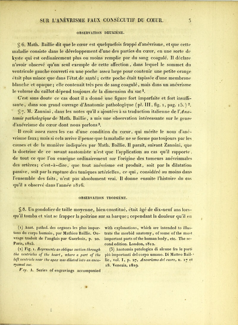 OBSERVATION DEUXIÈME. § 6. Math. Baillie dit que le cœur est quelquefois frappé d’anévrisme, et que cette maladie consiste dans le développement d’une des parties du cœur, en une sorte de kyste qui est ordinairement plus ou moins remplie par du sang coagulé. Il déclare n’avoir observé qu’un seul exemple de cette affection , dans lequel le sommet du ventricule gauche converti en une poche assez large pour contenir une petite orange était plus mince que dans l’état,de santé ; cette poche était tapissée d’une membrane blanche et opaque ; elle contenait très peu de sang coagulé, mais dans un anévrisme le volume du caillot dépend toujours .de' la dimension du sac1. C’est sans doute ce cas dont il a donné une figure fort imparfaite et fort insuffi- sante, dans son grand ouvrage d’Anatomie pathologique (pi. III, fig. 1, pag. i5. ) 2. §7. M. Zannini, dans les notes qu’il a ajoutées à sa traduction italienne de Y Ana- tomie pathologique de Math. Baillie, a mis une observation intéressante sur le genre d’anévrisme du cœur dont nous parlons 3. 11 croit assez rares les cas d’une condition du coeur, qui mérite le nom d’apé- vrisme faux; mais si cela arrive il pense que la maladie ne se forme pas toujours par les causes et de la manière indiquées par Math. Baillie. Il paraît, suivant Zannini, que la doctrine de ce savant anatomiste n’est que l’application au cas qu’il rapporte, de tout ce que l’on enseigne ordinairement sur l’origine des tumeurs anévrismales des urtères; c’est-à-dire, que tout anévrisme est produit, soit par la dilatation passive, soit par la rupture des tuniques artérielles, ce qui, considéré au moins dans l’ensemble des faits, n’est pas absolument vrai. Il donne ensuite l’histoire du cas qu’il a observé dans l’année 1816. OBSERVATION TROISIÈME. §8. Un gondolier de taille moyenne, bien constitué, était âgé de dix-neuf ans lors- qu’il tomba et vint se frapper la poitrine sur sa barque; cependant la douleur qu’il en (1) Anat. pathol. des organes les plus impor- tans du corps humain, par Mathieu Baillie. Ou- vrage traduit de l’anglais par Guerbois, p. 20. Paris, 1825. (2) Fig. 1. Represents an oblique section through the ventricles of the heart, where a part of the left ventricle near the apex was dilated into an aneu- rysmal sac. yoy. A. Sériés of engravings accompanied with explanations, wliich are intended to illus- trate the morbid anatomy, of some of the most important parts of the human body, etc. The se- cond édition. London, 1812. (3) Anatomia patologica di alcune fra le parti più importanti del corpo umano. Di Matteo Bail- lie, vol. I, p. 27, Aneurismo del cuore, n. 17 et 18. Venezia, 1819.