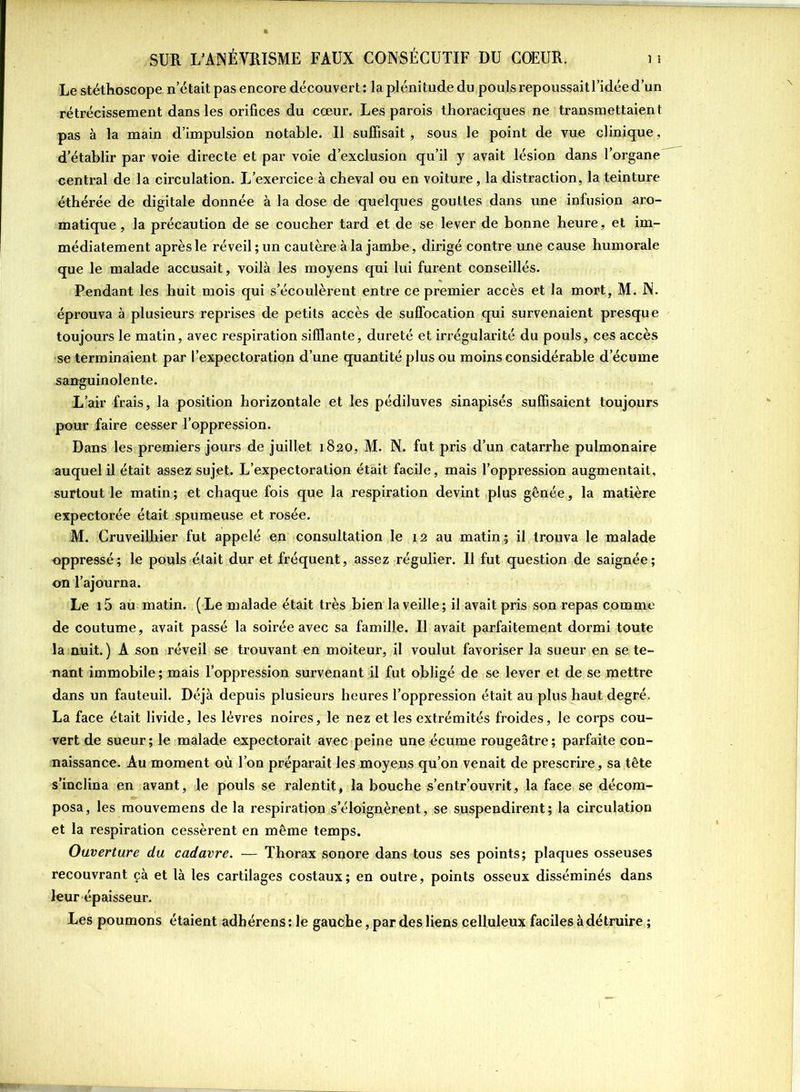 Le stéthoscope n’était pas encore découvert : la plénitude du pouls repoussait l’idée d’un rétrécissement dans les orifices du cœur. Les parois thoraciques ne transmettaient pas à la main d’impulsion notable. Il suffisait, sous le point de vue clinique, d’établir par voie directe et par voie d’exclusion qu’il y avait lésion dans l’organe central de la circulation. L’exercice à cheval ou en voiture, la distraction, la teinture éthérée de digitale donnée à la dose de quelques gouttes dans une infusion aro- matique, la précaution de se coucher tard et de se lever de bonne heure, et im- médiatement après le réveil ; un cautère à la jambe, dirigé contre une cause humorale que le malade accusait, voilà les moyens qui lui furent conseillés. Pendant les huit mois qui s’écoulèrent entre ce premier accès et la mort, M. N. éprouva à plusieurs reprises de petits accès de suffocation qui survenaient presque toujours le matin, avec respiration sifflante, dureté et irrégularité du pouls, ces accès se terminaient par l’expectoration d’une quantité plus ou moins considérable d’écume sanguinolente. L’air frais, la position horizontale et les pédiluves sinapisés suffisaient toujours pour faire cesser l’oppression. Dans les premiers jours de juillet 1820, M. N. fut pris d’un catarrhe pulmonaire auquel il était assez sujet. L’expectoration était facile, mais l’oppression augmentait, surtout le matin; et chaque fois que la respiration devint plus gênée, la matière expectorée était spumeuse et rosée. M. Cruveiljxier fut appelé en consultation le 12 au matin; il trouva le malade oppressé; le pouls était dur et fréquent, assez régulier. 11 fut question de saignée; on l’ajourna. Le 15 au matin. ( Le malade était très bien la veille ; il avait pris son repas comme de coutume, avait passé la soirée avec sa famille. Il avait parfaitement dormi toute la nuit. ) A son réveil se trouvant en moiteur, il voulut favoriser la sueur en se te- nant immobile ; mais l’oppression survenant il fut obligé de se lever et de se mettre dans un fauteuil. Déjà depuis plusieurs heures l’oppression était au plus haut degré. La face était livide, les lèvres noires, le nez et les extrémités froides, le corps cou- vert de sueur; le malade expectorait avec peine une écume rougeâtre; parfaite con- naissance. Au moment où l’on préparait les moyens qu’on venait de prescrire, sa tête s’inclina en avant, le pouls se ralentit, la bouche s’entr’ouvrit, la face se décom- posa, les mouvemens de la respiration s’éloignèrent, se suspendirent; la circulation et la respiration cessèrent en même temps. Ouverture du cadavre. — Thorax sonore dans tous ses points; plaques osseuses recouvrant çà et là les cartilages costaux; en outre, points osseux disséminés dans leur épaisseur. Les poumons étaient adhérens:le gauche, par des liens celluleux faciles à détruire;