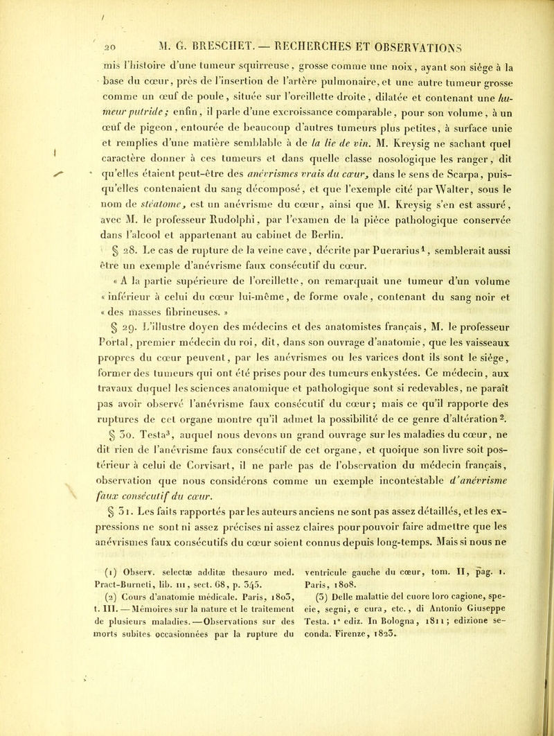 mis l’histoire d’une tumeur squirreuse, grosse comme une noix, ayant son siège à la base du coeur, près de l’insertion de l’artère pulmonaire, et une autre tumeur grosse comme un œuf de poule, située sur l’oreillette droite, dilatée et contenant une hu- meur putride ; enfin, il parle d’une excroissance comparable, pour son volume, à un œuf de pigeon, entourée de beaucoup d’autres tumeurs plus petites, à surface unie et remplies d’une matière semblable à de la lie de vin. M. Kreysig ne sachant quel caractère donner à ces tumeurs et dans quelle classe nosologique les ranger, dit 1 qu elles étaient peut-être dès anévrismes vrais du cœur, dans le sens de Scarpa, puis- qu’elles contenaient du sang décomposé, et que l’exemple cité par Walter, sous le nom de sléatome3 est un anévrisme du cœur, ainsi que M. Kreysig s’en est assuré, avec M. le professeur Rudolphi, par l’examen de la pièce pathologique conservée dans l’alcool et appartenant au cabinet de Berlin. § 28. Le cas de rupture de la veine cave, décrite par Puerarius1, semblerait aussi être un exemple d’anévrisme faux consécutif du cœur. «A la partie supérieure de l’oreillette, on remarquait une tumeur d’un volume « inférieur à celui du cœur lui-même, de forme ovale, contenant du sang noir et « des masses fibrineuses. » § 29. L’illustre doyen des médecins et des anatomistes français, M. le professeur Portai, premier médecin du roi, dit, dans son ouvrage d’anatomie, que les vaisseaux propres du cœur peuvent, par les anévrismes ou les varices dont ils sont le siège, former des tumeurs qui ont été prises pour des tumeurs enkystées. Ce médecin, aux travaux duquel les sciences anatomique et pathologique sont si redevables, ne paraît pas avoir observé l’anévrisme faux consécutif du cœur; mais ce qu’il rapporte des ruptures de cet organe montre qu’il admet la possibilité de ce genre d’altération2. § 3o. Testa3, auquel nous devons un grand ouvrage sur les maladies du cœur, ne dit rien de l’anèvrisme faux consécutif de cet organe, et quoique son livre soit pos- térieur à celui de Corvisart, il ne parle pas de l’observation du médecin français, observation que nous considérons comme un exemple incontestable d’anévrisme faux consécutif du cœur. § 31. Les faits rapportés par les auteurs anciens ne sont pas assez détaillés, et les ex- pressions ne sont ni assez précises ni assez claires pour pouvoir faire admettre que les anévrismes faux consécutifs du cœur soient connus depuis long-temps. Mais si nous ne (1) Observ. selectæ additæ thesauro med. Pract-Burneti, lib. ni, sect. 68, p. 345. (2) Cours d’anatomie médicale. Paris, i8o3, t. III. —Mémoires sur la nature et le traitement de plusieurs maladies.—Observations sur des morts subites occasionnées par la rupture du ventricule gauche du cœur, tom. II, pag. 1. Paris, 1808. (5) Delle malattie del cuore Ioro cagione, spe- eie, segni, e cura, etc., di Antonio Giuseppe Testa. ia ediz. In Bologna, 1811; edizione se- conda. Firenze, 1823.