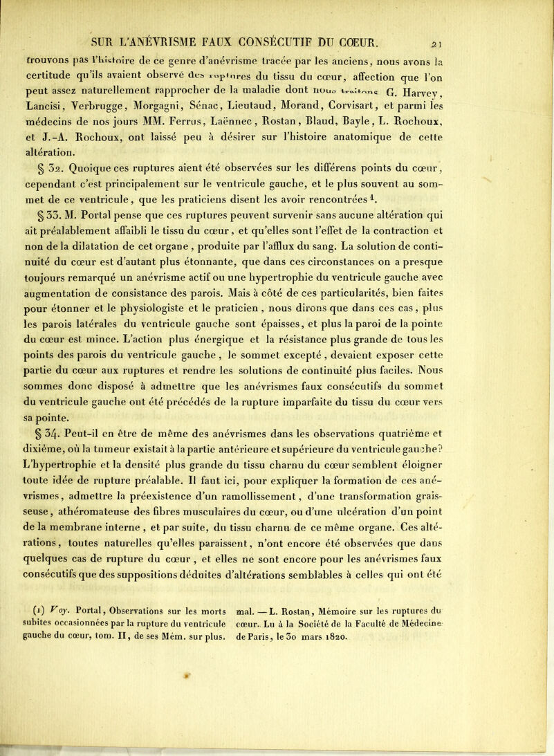 trouvons pas l’blstnire de ce genre d’anévrisme tracée par les anciens, nous avons ]a certitude qu’ils avaient observé des r«pt,lres du tissu du cœur, affection que l’on peut assez naturellement rapprocher de la maladie dont noua Harvev, Lancisi, Verbrugge, Morgagni, Sénac, Lieutaud, Morand, Corvisart, et parmi les médecins de nos jours MM. Ferras, Laënnec, Rostan, Blaud, Bayle, L. Rochoux, et J.-A. Rochoux, ont laissé peu à désirer sur l’histoire anatomique de cette altération. § 3a. Quoique ces ruptures aient été observées sur les différens points du cœur, cependant c’est principalement sur le ventricule gauche, et le plus souvent au som- met de ce ventricule, que les praticiens disent les avoir rencontrées1. § 33. M. Portai pense que ces ruptures peuvent survenir sans aucune altération qui ait préalablement affaibli le tissu du cœur, et qu’elles sont l’effet de la contraction et non de la dilatation de cet organe , produite par l’afflux du sang. La solution de conti- nuité du cœur est d’autant plus étonnante, que dans ces circonstances on a presque toujours remarqué un anévrisme actif ou une hypertrophie du ventricule gauche avec augmentation de consistance des parois. Mais à côté de ces particularités, bien faites pour étonner et le physiologiste et le praticien, nous dirons que dans ces cas, plus les parois latérales du ventricule gauche sont épaisses, et plus la paroi de la pointe du cœur est mince. L’action plus énergique et la résistance plus grande de tous les points des parois du ventricule gauche, le sommet excepté, devaient exposer cette partie du cœur aux ruptures et rendre les solutions de continuité plus faciles. Nous sommes donc disposé à admettre que les anévrismes faux consécutifs du sommet du ventricule gauche ont été précédés de la rupture imparfaite du tissu du cœur vers sa pointe. § 34. Peut-il en être de même des anévrismes dans les observations quatrième et dixième, où la tumeur existait à la partie antérieure et supérieure du ventricule gauche? L’hypertrophie et la densité plus grande du tissu charnu du cœur semblent éloigner toute idée de rupture préalable. Il faut ici, pour expliquer la formation de ces ané- vrismes, admettre la préexistence d’un ramollissement, d’une transformation grais- seuse , athéromateuse des fibres musculaires du cœur, ou d’une ulcération d’un point de la membrane interne , et par suite, du tissu charnu de ce même organe. Ces alté- rations, toutes naturelles qu’elles paraissent, n’ont encore été observées que dans quelques cas de rupture du cœur, et elles ne sont encore pour les anévrismes faux consécutifs que des suppositions déduites d’altérations semblables à celles qui ont été (0 VPortai, Observations sur les morts mal.—L. Rostan, Mémoire sur les ruptures du subites occasionnées par la rupture du ventricule cœur. Lu à la Société de la Faculté de Médecine gauche du cœur, tom. II, de ses Mém. surplus, de Paris, le3o mars 1820.