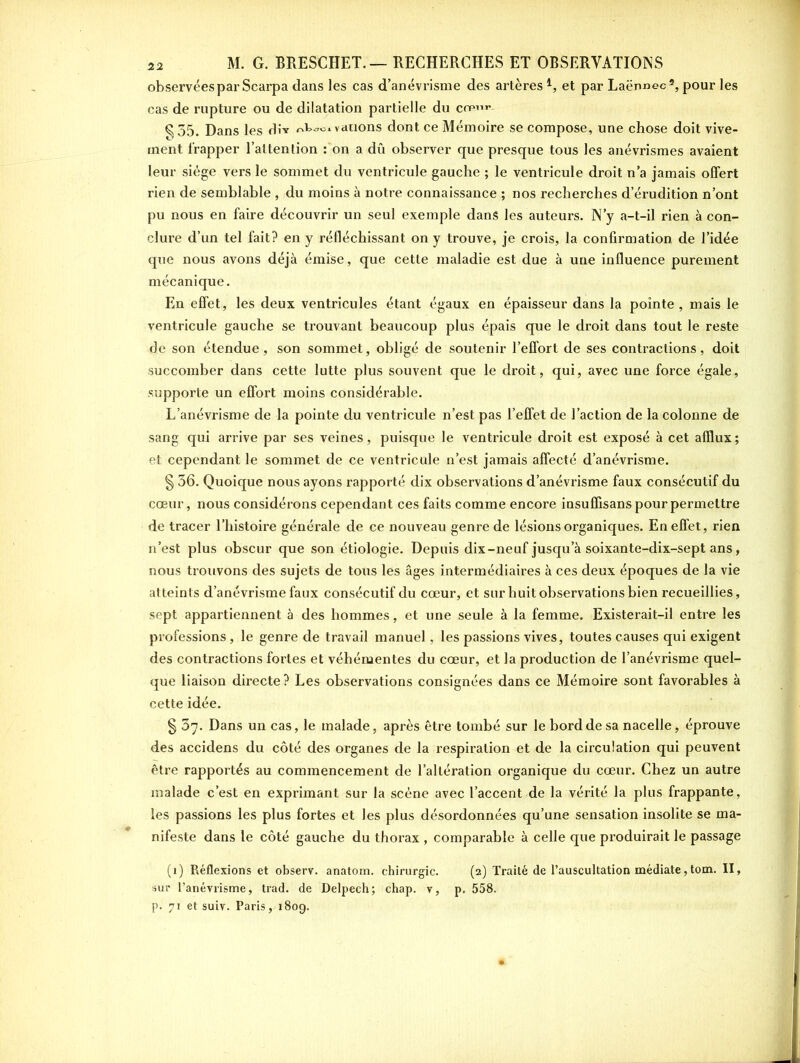 observées par Scarpa dans les cas d’anévrisme des artères i, et par Laënnec2, pour les cas de rupture ou de dilatation partielle du cop-w- §35. Dans les div valions dont ce Mémoire se compose, une chose doit vive- ment frapper l’attention fon a dû observer que presque tous les anévrismes avaient leur siège vers le sommet du ventricule gauche ; le ventricule droit n’a jamais offert rien de semblable , du moins à notre connaissance ; nos recherches d’érudition n’ont pu nous en faire découvrir un seul exemple dans les auteurs. N’y a-t-il rien à con- clure d’un tel fait? en y réfléchissant on y trouve, je crois, la confirmation de l’idée que nous avons déjà émise, que cette maladie est due à une influence purement mécanique. En effet, les deux ventricules étant égaux en épaisseur dans la pointe , mais le ventricule gauche se trouvant beaucoup plus épais que le droit dans tout le reste de son étendue, son sommet, obligé de soutenir l’effort de ses contractions, doit succomber dans cette lutte plus souvent que le droit, qui, avec une force égale, supporte un effort moins considérable. L’anévrisme de la pointe du ventricule n’est pas l’effet de l’action de la colonne de sang qui arrive par ses veines, puisque le ventricule droit est exposé à cet afflux; et cependant le sommet de ce ventricule n’est jamais affecté d’anévrisme. § 36. Quoique nous ayons rapporté dix observations d’anévrisme faux consécutif du cœur, nous considérons cependant ces faits comme encore insuffisans pour permettre de tracer l’histoire générale de ce nouveau genre de lésions organiques. En effet, rien n’est plus obscur que son étiologie. Depuis dix-neuf jusqu a soixante-dix-sept ans, nous trouvons des sujets de tous les âges intermédiaires à ces deux époques de la vie atteints d’anévrisme faux consécutif du cœur, et sur huit observations bien recueillies, sept appartiennent à des hommes, et une seule à la femme. Existerait-il entre les professions , le genre de travail manuel, les passions vives, toutes causes qui exigent des contractions fortes et véhémentes du cœur, et la production de l’anévrisme quel- que liaison directe ? Les observations consignées dans ce Mémoire sont favorables à cette idée. § 37. Dans un cas, le malade, après être tombé sur le bord de sa nacelle, éprouve des accidens du côté des organes de la respiration et de la circulation qui peuvent être rapportés au commencement de l’altération organique du cœur. Chez un autre malade c’est en exprimant sur la scène avec l’accent de la vérité la plus frappante, les passions les plus fortes et les plus désordonnées qu’une sensation insolite se ma- nifeste dans le côté gauche du thorax , comparable à celle que produirait le passage (1) Réflexions et observ. anatom. chirurgie. (2) Traité de l’auscultation médiate, tom. II, sur l’anévrisme, trad. de Delpech; chap. v, p. 558. p. 71 et suiv. Paris ,1809.
