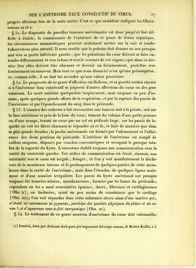 progrès ultérieur être de la sorte arrêté. C’est ce que semblent indiquer les Obser- vations ix et x. § 5i. Le diagnostic de pareilles tumeurs anévrismales est donc jusqu’ici fort dif- ficile à établir, la connaissance de l’existence de ce genre de lésion organique, les circonstances anamnestiques peuvent seulement mettre sur la voie et rendre l’observateur plus attentif. Il nous semble que la poitrine doit donner un son presque mat vers sa partie inférieure gauche, que les pulsations du cœur doivent se faire en- tendre différemment et vers la base et vers le sommet de cet organe ; que dans ce der- nier lieu elles doivent être obscures et devenir un frémissement, peut-être avec bruissement ou susurrus. Mais tout ce que nous disons ici n’est qu’une présomption , et, comme telle, il ne faut lui accorder qu’une valeur provisoire. § 52. Le prognostic de ce genre d’affection est fâcheux, et sa gravité croîtra encore si à l’anévrisme faux consécutif se joignent d’autres affections du cœur ou des gros vaisseaux. La mort survient quelquefois inopinément, mais toujours en peu d’in- stans, après quelques grands efforts de la respiration, et par la rupture des parois de l’anévrisme et par l’épanchement du sang dans le péricarde. § 53. L’examen des cadavres a fait reconnaître une tumeur soit à la pointe, soit sur la face antérieure et près de la base du cœur, tumeur du volume d’une petite pomme ou d’une orange, tenant au cœur par un col ou pédicule large, sur les parois de la- quelle on voit les fibres charnues se répandre çà et là, et finir de manière que dans sa plus grande étendue,la poche anévrismale est formée par l’adossement et l’adhé- rence des deux portions du péricarde. L’intérieur de l’anévrisme est rempli de caillots sanguins, disposés par couches concentriques et occupant la presque tota- lité de la capacité du kyste. L’ouverture établit toujours une communication avec la cavité du ventricule gauche. Cet orifice de communication est étroit, sinueux, son extrémité vers le cœur est inégale , frangée, et l’on y voit manifestement la déchi- rure de la membrane interne et le prolongement de quelques parties de cette mem- brane dans la cavité de l’anévrisme, mais dans l’étendue de quelques lignes seule- ment et d’une manière irrégulière. Les parois du kyste anévrismal ont presque toujours été trouvées minces, membraneuses, formées par les lames du péricarde; cependant on les a aussi rencontrées épaisses, dures, fibreuses et cartilagineuses (Obs. x), ou lardacées, ayant un peu moins de consistance que le cartilage ( Obs. ni ) ; l’on voit répandus dans cette substance divers amas d'une matière qui, n étant ni savonneuse ni gypseuses participe des qualités physiques du plâtre et du sa- von 1,et d’apparence tout-à-fait inorganique (Obs. m). § 54- Le traitement de ce genre nouveau d’anévrisme du cœur doit rationnelle- (1) Zannini, Anat. pat. dialcune fraie parti più importanti delcorpo umano, di Matteo Baillie, 1.1.