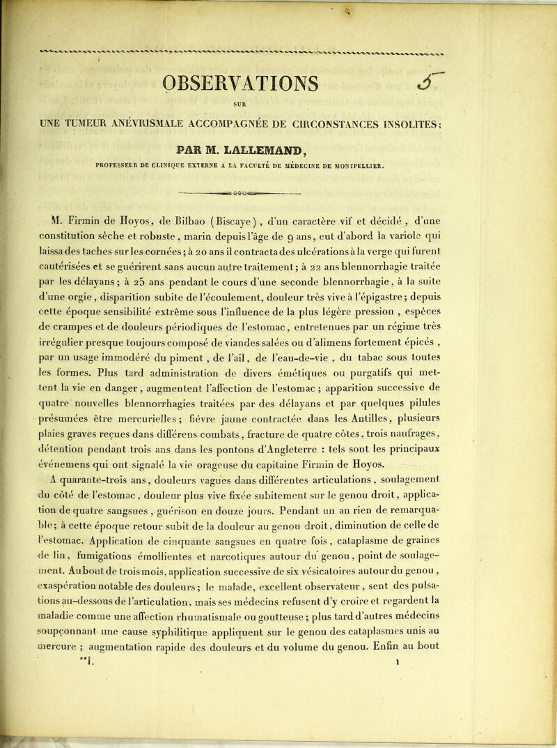 OBSERVATIONS £~ UNE TUMEUR ANÉVRISMALE ACCOMPAGNÉE DE CmCONSTANCES INSOLITES; FAR M. LALLEMAND, PROFESSEUR DE CLINIQUE EXTERNE A LA FACULTE DE MEDECINE DE MONTPELLIER. M. Firmin de Hoyos, de Bilbao (Biscaye) , d’un caractère vif et décidé , d’une constitution sèche et robuste , marin depuis l’âge de 9 ans, eut d’abord la variole qui laissa des taches sur les cornées ; à 2 0 ans il contracta des ulcérations à la verge qui furent cautérisées et se guérirent sans aucun autre traitement; à 22 ans blennorrhagie traitée par les délayans ; à 25 ans pendant le cours d’une seconde blennorrhagie, à la suite d’une orgie, disparition subite de l’écoulement, douleur très vive à lepigastre ; depuis cette époque sensibilité extrême sous l’influence de la plus légère pression , espèces de crampes et de douleurs périodiques de l’estomac, entretenues par un régime très irrégulier presque toujours composé de viandes salées ou d’alimens fortement épicés , par un usage immodéré du piment , de l’ail, de l’eau-de-vie , du tabac sous toutes les formes. Plus tard administration de divers émétiques ou purgatifs qui met- tent la vie en danger, augmentent l’affection de l’estomac ; apparition successive de quatre nouvelles blennorrhagies traitées par des délayans et par quelques pilules présumées être mercurielles ; fièvre jaune contractée dans les Antilles, plusieurs plaies graves reçues dans différens combats, fracture de quatre côtes, trois naufrages, détention pendant trois ans dans les pontons d’Angleterre : tels sont les principaux événemens qui ont signalé la vie orageuse du capitaine Firmin de Hoyos. A quarante-trois ans, douleurs vagues dans différentes articulations, soulagement du côté de l’estomac, douleur plus vive fixée subitement sur le genou droit, applica- tion de quatre sangsues , guérison en douze jours. Pendant un an rien de remarqua- ble; à cette époque retour subit de la douleur au genou droit, diminution de celle de l’estomac. Application de cinquante sangsues en quatre fois, cataplasme de graines de lin, fumigations émollientes et narcotiques autour du genou, point de soulage- ment. Aubout de troismois, application successive de six vésicatoires autour du genou , exaspération notable des douleurs ; le malade, excellent observateur, sent des pulsa- tions au-dessous de l’articulation, mais ses médecins refusent d’y croire et regardent la maladie comme une affection rhumatismale ou goutteuse ; plus tard d’autres médecins soupçonnant une cause syphilitique appliquent sur le genou des cataplasmes unis au mercure ; augmentation rapide des douleurs et du volume du genou. Enfin au bout