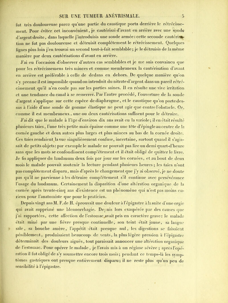 fut très douloureuse parce qu’une partie du caustique porta derrière le rétrécisse- ment. Pour éviter cet inconvénient, je cautérisai d’avant en arrière avec une sonde d’argent droite, dans laquelle j’introduisis une sonde armée: cette seconde cautérisa- tion ne fut pas douloureuse et détruisit complètement le rétrécissement. Quelques lignes plus loin j’en trouvai un second tout-à-fait semblable ; je le détruisis de la même manière par deux cautérisations d’avant en arrière. J’ai eu l’occasion d’observer d’autres cas semblables et je me suis convaincu que pour les rétrécissemens très minces et comme membraneux la cautérisation d’avant en arrière est préférable à celle de dedans en dehors. De quelque manière qu’on s’y prenne il est impossible quand on introduit du nitrate d’argent dans un pareil rétré- cissement qu’il n’en coule pas sur les parties saines. Il en résulte une vive irritation et une tendance du canal à se resserrer. Par l’autre procédé, l’ouverture de la sonde d’argent s’applique sur cette espèce de diaphragme, et le caustique qu’on porte des- sus à l’aide d’une sonde de gomme élastique ne peut agir que contre l’obstacle. Or, comme il est membraneux, une ou deux cautérisations suffisent pour le détruire. J’ai dit que le malade à l’âge d’environ dix ans avait eu la variole; il en était résulté plusieurs taies, l’une très petite mais épaisse comme une tête d’épingle au centre de la cornée gauche et deux autres plus larges et plus minces au bas de la cornée droite. Ces taies rendaient la vue singulièrement confuse, incertaine, surtout quand il s’agis- sait de petits objets: par exemple le malade ne pouvait pas lire un demi quart-d’heure sans que les mots se confondissent complètement et il était obligé de quitter le livre. Je fis appliquer du laudanum deux fois par jour sur les cornées, et au bout de deux mois le malade pouvait soutenir la lecture pendant plusieurs heures ; les taies n’ont pas complètement disparu, mais d’après le changement que j’y ai observé, je ne doute pas qu’il ne parvienne à les détruire complètement s’il continue avec persévérance l’usage du laudanum. Certainement la disparition d’une altération organique de la cornée après trente-cinq ans d’existence est un phénomène qui n’est pas moins cu- rieux pour l’anatomiste que pour le praticien. Depuis vingt ansM. F. de H. éprouvait une douleur à l’épigastre à la suite d’une orgie qui avait supprimé une blennorrhagie. Depuis lors exaspérée par des causes que j’ai rapportées, cette affection de l’estomac,avait pris un caractère grave : le malade était miné par une fièvre presque continuelle, son teint était jaune, sa langue sale, sa bouche amère, l’appétit était presque nul, les digestions se faisaient péniblement, produisaient beaucoup de vents, la plus légère pression à l’épigastre déterminait des douleurs aiguës, tout paraissait annoncer une altération organique de l’estomac. Pour opérer le malade, je l’avais mis à un régime sévère ; après l’opé- ration il fut obligé de s’y soumettre encore trois mois; pendant ce temps-là les symp- tômes gastriques ont presque entièrement disparu; il ne reste plus qu’un peu de sensibilité à l’épigastre.