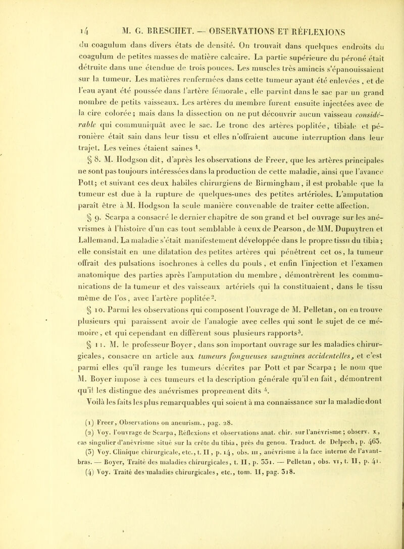 du coagulum dans divers états de densité. On trouvait dans quelques endroits du coagulum de petites masses de matière calcaire. La partie supérieure du péroné était détruite dans une étendue de trois pouces. Les muscles très amincis s’épanouissaient sur la tumeur. Les matières renfermées dans cette tumeur ayant été enlevées , et de l’eau ayant été poussée dans l’artère fémorale, elle parvint dans le sac par un grand nombre de petits vaisseaux. Les artères du membre furent ensuite injectées avec de la cire colorée; mais dans la dissection on ne put découvrir aucun vaisseau considé- rable qui communiquât avec le sac. Le tronc des artères poplitée, tibiale et pé- ronière était sain dans leur tissu et elles n’offraient aucune interruption dans leur trajet. Les veines étaient saines L § 8. M. Hodgson dit, d’après les observations de Freer, que les artères principales ne sont pas toujours intéressées dans la production de cette maladie, ainsi que l’avance Pott; et suivant ces deux habiles chirurgiens de Birmingham, il est probable que la tumeur est due à la rupture de quelques-unes des petites artérioles. L’amputation paraît être à M. Hodgson la seule manière convenable de traiter cette affection. § 9. Scarpa a consacré le dernier chapitre de son grand et bel ouvrage sur les ané- vrismes à l’histoire d’un cas tout semblable à ceux de Pearson, de MM. Dupuytren et Lallemand. La maladie s’était manifestement développée dans le propre tissu du tibia ; elle consistait en une dilatation des petites artères qui pénétrent cet os, la tumeur offrait des pulsations isochrones à celles du pouls , et enfin l’injection et l’examen anatomique des parties après l’amputation du membre, démontrèrent les commu- nications de la tumeur et des vaisseaux artériels qui la constituaient, dans le tissu même de l’os, avec l’artère poplitée1 2. § 10. Parmi les observations qui composent l’ouvrage de M. Pelletan, on en trouve plusieurs qui paraissent avoir de l’analogie avec celles qui sont le sujet de ce mé- moire , et qui cependant en diffèrent sous plusieurs rapports3. §11. M. le professeur Boyer, dans son important ouvrage sur les maladies chirur- gicales, consacre un article aux tumeurs fongueuses sanguines accidentellesj et c’est parmi elles qu’il range les tumeurs décrites par Pott et par Scarpa ; le nom que M. Boyer impose à ces tumeurs et la description générale qu’il en fait, démontrent qu’il les distingue des anévrismes proprement dits 4. Yoilà les faits les plus remarquables qui soient à ma connaissance sur la maladie dont (1) Freer, Observations on aneurism., pag. 28. (2) Voy. l’ouvrage de Scarpa, Réflexions et observations anat. chir. sur l’anévrisme ; observ. x, cas singulier d’anévrisme situé sur la crête du tibia, près du genou. Traduct. de Delpech, p. 465- (5) Voy. Clinique chirurgicale, etc., t. II, p. 14, obs. ni, anévrisme à la face interne de l’avant- bras. — Boyer, Traité des maladies chirurgicales, t. II, p. 53i. — Pelletan, obs. vi, t. II, p. 41, (4) Voy. Traité des maladies chirurgicales, etc., tom. II, pag. 318.