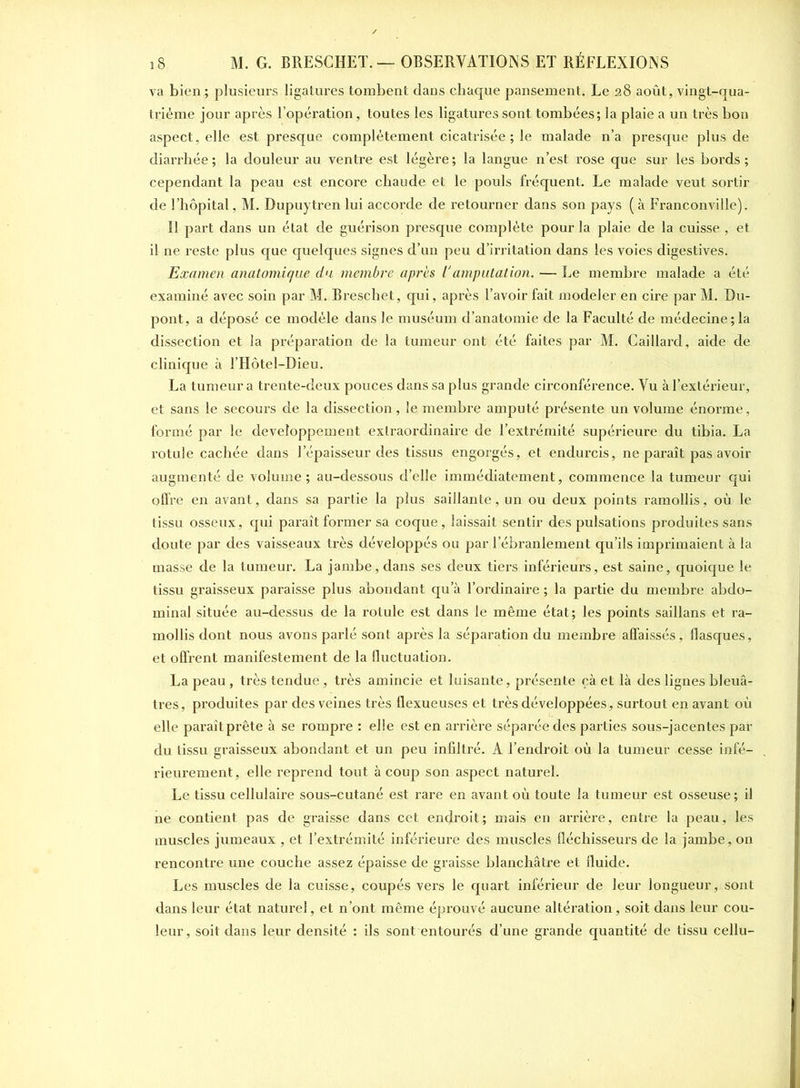 va bien; plusieurs ligatures tombent dans chaque pansement. Le 28 août, vingt-qua- trième jour après l’opération, toutes les ligatures sont tombées; la plaie a un très bon aspect, elle est presque complètement cicatrisée ; le malade n’a presque plus de diarrhée ; la douleur au ventre est légère ; la langue n’est rose que sur les bords ; cependant la peau est encore chaude et le pouls fréquent. Le malade veut sortir de l’hôpital, M. Dupuytren lui accorde de retourner dans son pays ( à Franconville). 11 part dans un état de guérison presque complète pour la plaie de la cuisse , et il ne reste plus que quelques signes d’un peu d’irritation dans les voies digestives. Examen anatomique du membre après Vamputation. — Le membre malade a été examiné avec soin par M. Breschet, qui, après l’avoir fait modeler en cire par M. Du- pont, a déposé ce modèle dans le muséum d’anatomie de la Faculté de médecine;la dissection et la préparation de la tumeur ont été faites par M. Gaillard, aide de clinique à l’Hôtel-Dieu. La tumeur a trente-deux pouces dans sa plus grande circonférence. Vu à l’extérieur, et sans le secours de la dissection, le membre amputé présente un volume énorme, formé par le développement extraordinaire de l’extrémité supérieure du tibia. La rotule cachée dans l’épaisseur des tissus engorgés, et endurcis, ne paraît pas avoir augmenté de volume; au-dessous d’elle immédiatement, commence la tumeur qui offre en avant, dans sa partie la plus saillante, un ou deux points ramollis, où le tissu osseux, qui paraît former sa coque, laissait sentir des pulsations produites sans doute par des vaisseaux très développés ou par l’ébranlement qu’ils imprimaient à la masse de la tumeur. La jambe, dans ses deux tiers inférieurs, est saine, quoique le tissu graisseux paraisse plus abondant qu a l’ordinaire ; la partie du membre abdo- minal située au-dessus de la rotule est dans le même état; les points saillans et ra- mollis dont nous avons parlé sont après la séparation du membre affaissés, flasques, et offrent manifestement de la fluctuation. La peau , très tendue , très amincie et luisante, présente çà et là des lignes bleuâ- tres, produites par des veines très flexueuses et très développées, surtout en avant où elle paraît prête à se rompre : elle est en arrière séparée des parties sous-jacentes par du tissu graisseux abondant et un peu infiltré. A l’endroit où la tumeur cesse infé- rieurement, elle reprend tout à coup son aspect naturel. Le tissu cellulaire sous-cutané est rare en avant où toute la tumeur est osseuse; il ne contient pas de graisse dans cet endroit; mais en arrière, entre la peau, les muscles jumeaux , et l’extrémité inférieure des muscles fléchisseurs de la jambe, on rencontre une couche assez épaisse de graisse blanchâtre et fluide. Les muscles de la cuisse, coupés vers le quart inférieur de leur longueur, sont dans leur état naturel, et n’ont même éprouvé aucune altération, soit dans leur cou- leur, soit dans leur densité : ils sont entourés d’une grande quantité de tissu cellu-