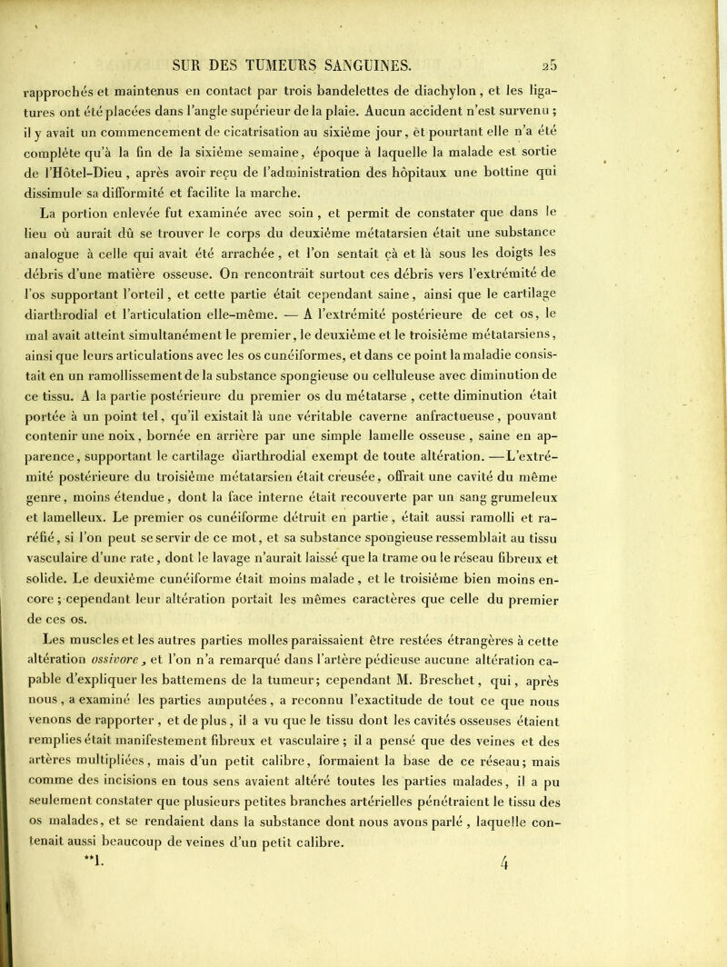 rapprochés et maintenus en contact par trois bandelettes de diachylon, et les liga- tures ont été placées dans l’angle supérieur de la plaie. Aucun accident n’est survenu ; il y avait un commencement de cicatrisation au sixième jour, èt pourtant elle n’a été complète qu’à la fin de la sixième semaine, époque à laquelle la malade est sortie de l’Hôtel-Dieu, après avoir reçu de l’administration des hôpitaux une bottine qui dissimule sa difformité et facilite la marche. La portion enlevée fut examinée avec soin, et permit de constater que dans le lieu où aurait dû se trouver le corps du deuxième métatarsien était une substance analogue à celle qui avait été arrachée, et l’on sentait çà et là sous les doigts les débris d’une matière osseuse. On rencontrait surtout ces débris vers l’extrémité de l’os supportant l’orteil, et cette partie était cependant saine, ainsi que le cartilage diarthrodial et l’articulation elle-même. — A l’extrémité postérieure de cet os, le mal avait atteint simultanément le premier, le deuxième et le troisième métatarsiens, ainsi que leurs articulations avec les os cunéiformes, et dans ce point la maladie consis- tait en un ramollissement de la substance spongieuse ou celluleuse avec diminution de ce tissu. A la partie postérieure du premier os du métatarse , cette diminution était portée à un point tel, qu’il existait là une véritable caverne anfractueuse, pouvant contenir une noix, bornée en arrière par une simple lamelle osseuse, saine en ap- parence, supportant le cartilage diarthrodial exempt de toute altération. —L’extré- mité postérieure du troisième métatarsien était creusée, offrait une cavité du même genre, moins étendue, dont la face interne était recouverte par un sang grumeleux et lamelleux. Le premier os cunéiforme détruit en partie, était aussi ramolli et ra- réfié , si l’on peut se servir de ce mot, et sa substance spongieuse ressemblait au tissu vasculaire d’une rate, dont le lavage n’aurait laissé que la trame ou le réseau fibreux et solide. Le deuxième cunéiforme était moins malade , et le troisième bien moins en- core ; cependant leur altération portait les mêmes caractères que celle du premier de ces os. Les muscles et les autres parties molles paraissaient être restées étrangères à cette altération ossivore 3 et l’on n’a remarqué dans l’artère pédieuse aucune altération ca- pable d’expliquer les battemens de la tumeur; cependant M. Breschet, qui, après nous, a examiné les parties amputées, a reconnu l’exactitude de tout ce que nous venons de rapporter , et de plus, il a vu que le tissu dont les cavités osseuses étaient remplies était manifestement fibreux et vasculaire; il a pensé que des veines et des artères multipliées, mais d’un petit calibre, formaient la base de ce réseau; mais comme des incisions en tous sens avaient altéré toutes les parties malades, il a pu seulement constater que plusieurs petites branches artérielles pénétraient le tissu des os malades, et se rendaient dans la substance dont nous avons parlé , laquelle con- tenait aussi beaucoup de veines d’un petit calibre.