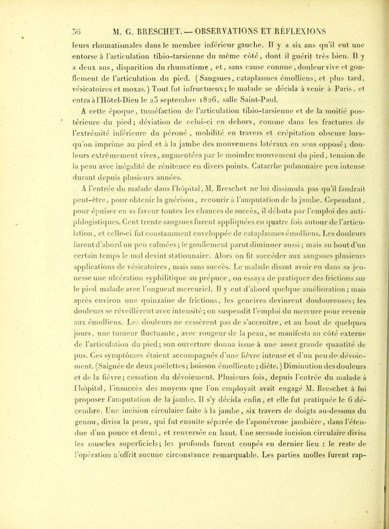 leurs rhumatismales dans le membre inférieur gauche. Il y a six ans qu’il eut une entorse à l’articulation tibio-tarsienne du même côté, dont il guérit très bien. Il y a deux ans, disparition du rhumatisme , et, sans cause connue , douleur vive et gon- flement de l’articulation du pied. (Sangsues, cataplasmes émolliens, et plus tard, vésicatoires et moxas.) Tout fut infructueux; le malade se décida à venir à Paris, et entra àl’Hôtel-Dieu le 20 septembre 1826, salle Saint-Paul. A cette époque, tuméfaction de l’articulation tibio-tarsienne et de la moitié pos- térieure du pied; déviation de celui-ci en dehors, comme dans les fractures de l’extrémité inférieure du péroné , mobilité en travers et crépitation obscure lors- qu’on imprime au pied et à la jambe des mouvemens latéraux en sens opposé; dou- leurs extrêmement vives, augmentées par le moindre mouvement du pied, tension de la peau avec inégalité de rénitence en divers points. Catarrhe pulmonaire peu intense durant depuis plusieurs années. A l’entrée du malade dans l’hôpital, M. Breschet ne lui dissimula pas qu’il faudrait peut-être, pour obtenir la guérison, recourir à l’amputation de la jambe. Cependant, pour épuiser en sa faveur toutes les chances de succès, il débuta par l’emploi des anti- phlogistiques. Cent trente sangsues furent appliquées en quatre fois autour de l’articu- lation , et celle-ci fut constamment enveloppée de cataplasmes émolliens. Les douleurs furent d’abord un peu calmées ; le gonflement parut diminuer aussi ; mais au bout d’un certain temps le mal devint stationnaire. Alors on fit succéder aux sangsues plusieurs applications de vésicatoires, mais sans succès. Le malade disant avoir eu dans sa jeu- nesse une ulcération syphilitique au prépuce, on essaya de pratiquer des frictions sur le pied malade avec l’onguent mercuriel. Il y eut d’abord quelque amélioration ; mais après environ une quinzaine de frictions, les gencives devinrent douloureuses; les douleurs se réveillèrent avec intensité ; on suspendit l’emploi du mercure pour revenir aux émolliens. Les douleurs ne cessèrent pas de s’accroître, et au bout de quelques jours, une tumeur fluctuante, avec rougeur de la peau, se manifesta au côté externe de l’articulation du pied; son ouverture donna issue à une assez grande quantité de pus. Ces symptômes étaient accompagnés d’une fièvre intense et d’un peu de dévoie- ment. (Saignée de deux poëlettes ; boisson émolliente ; diète. ) Diminution des douleurs et de la fièvre; cessation du dévoiement. Plusieurs fois, depuis l’entrée du malade à l’hôpital, l’insuccès des moyens que Ton employait avait engagé M. Breschet à lui proposer l’amputation de la jambe. Il s’y décida enfin, et elle fut pratiquée le 6 dé- cembre. Une incision circulaire faite à la jambe, six travers de doigts au-dessous du genou, divisa la peau, qui fut ensuite séparée de l’aponévrose jambière, dans l’éten- due d’un pouce et demi, et renversée en haut. Une seconde incision circulaire divisa les muscles superficiels; les profonds furent coupés en dernier lieu : le reste de l’opération n’offrit aucune circonstance remarquable. Les parties molles furent rap-
