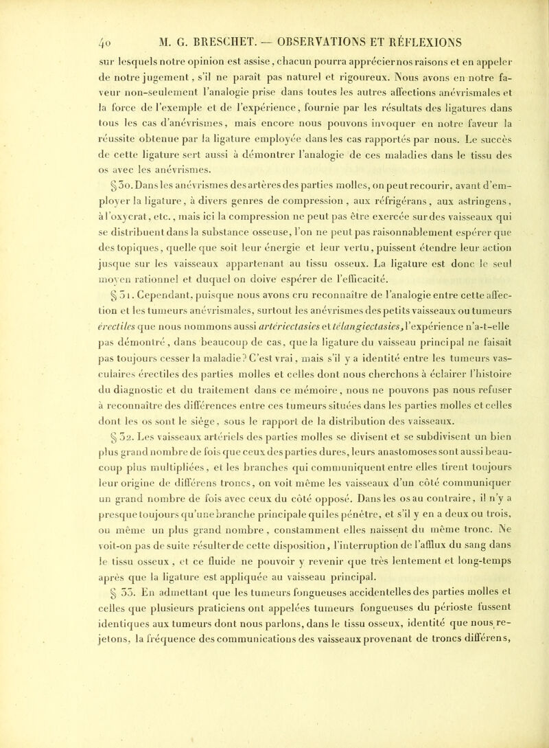 sur lesquels notre opinion est assise, chacun pourra apprécier nos raisons et en appeler de notre jugement, s’il ne paraît pas naturel et rigoureux. Nous avons en notre fa- veur non-seulement l’analogie prise dans toutes les autres affections anévrismales et la force de l’exemple et de l’expérience, fournie par les résultats des ligatures dans tous les cas d’anévrismes, mais encore nous pouvons invoquer en notre faveur la réussite obtenue par la ligature employée dans les cas rapportés par nous. Le succès de cette ligature sert aussi à démontrer l’analogie de ces maladies dans le tissu des os avec les anévrismes. § 3o. Dans les anévrismes des artères des parties molles, on peut recourir, avant d’em- ployer la ligature, à divers genres de compression , aux réfrigérans, aux astringens, àl’oxycrat, etc., mais ici la compression ne peut pas être exercée sur des vaisseaux qui se distribuent dans la substance osseuse, l’on ne peut pas raisonnablement espérer que des topiques, quelle que soit leur énergie et leur vertu, puissent étendre leur action jusque sur les vaisseaux appartenant au tissu osseux. La ligature est donc le seul moyen rationnel et duquel on doive' espérer de l’efficacité. § 51. Cependant, puisque nous avons cru reconnaître de l’analogie entre cette affec- tion et les tumeurs anévrismales, surtout les anévrismes des petits vaisseaux ou tumeurs érectiles que nous nommons aussi artériectasiesettélangiectasies.^expérience n’a-t-elle pas démontré, dans beaucoup de cas, que la ligature du vaisseau principal ne faisait pas toujours cesser la maladie? C’est vrai, mais s’il y a identité entre les tumeurs vas- culaires érectiles des parties molles et celles dont nous cherchons à éclairer l’histoire du diagnostic et du traitement dans ce mémoire, nous ne pouvons pas nous refuser à reconnaître des différences entre ces tumeurs situées dans les parties molles et celles dont les os sont le siège, sous le rapport de la distribution des vaisseaux. § 32. Les vaisseaux artériels des parties molles se divisent et se subdivisent un bien plus grand nombre de fois que ceux des parties dures, leurs anastomoses sont aussi beau- coup plus multipliées, et les branches qui communiquent entre elles tirent toujours leur origine de différens troncs, on voit même les vaisseaux d’un côté communiquer un grand nombre de fois avec ceux du côté opposé. Dans les os au contraire, il n’y a presque toujours qu’une branche principale qui les pénétre, et s’il y en a deux ou trois, ou même un plus grand nombre, constamment elles naissent du même tronc. Ne voit-on pas de suite résulter de cette disposition, l’interruption de l’afflux du sang dans le tissu osseux , et ce fluide ne pouvoir y revenir que très lentement et long-temps après que la ligature est appliquée au vaisseau principal. § 35. En admettant que les tumeurs fongueuses accidentelles des parties molles et celles que plusieurs praticiens ont appelées tumeurs fongueuses du périoste lussent identiques aux tumeurs dont nous parlons, dans le tissu osseux, identité que nousÉre- jetons, la fréquence des communications des vaisseaux provenant de troncs différens,