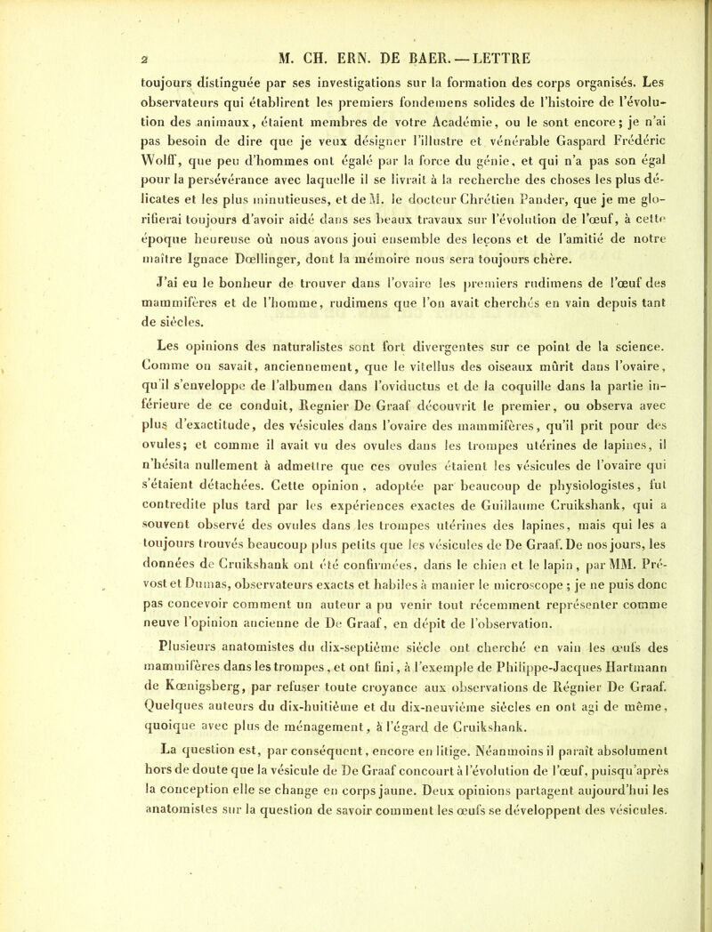 toujours distinguée par ses investigations sur la formation des corps organisés. Les observateurs qui établirent les premiers fondemens solides de l’histoire de l’évolu- tion des animaux, étaient membres de votre Académie, ou le sont encore; je n’ai pas besoin de dire que je veux désigner l’illustre et vénérable Gaspard Frédéric WolfF, que peu d’hommes ont égalé par la force du génie, et qui n’a pas son égal pour la persévérance avec laquelle il se livrait à la recherche des choses les plus dé- licates et les plus minutieuses, et deM. le docteur Chrétien Pander, que je me glo- rifierai toujours d’avoir aidé dans ses beaux travaux sur l’évolution de l’oeuf, à cette époque heureuse où nous avons joui ensemble des leçons et de l’amitié de notre maître Ignace Dœllinger, dont la mémoire nous sera toujours chère. J’ai eu le bonheur de trouver dans l’ovaire les premiers rudimens de l’œuf des mammifères et de l’homme, rudimens que l’on avait cherchés en vain depuis tant de siècles. Les opinions des naturalistes sont fort divergentes sur ce point de la science. Comme on savait, anciennement, que le vitellus des oiseaux mûrit dans l’ovaire, qu’il s’enveloppe de l’albumen dans l’oviductus et de la coquille dans la partie in- férieure de ce conduit, Regnier De Graaf découvrit le premier, ou observa avec plus d’exactitude, des vésicules dans l’ovaire des mammifères, qu’il prit pour des ovules; et comme il avait vu des ovules dans les trompes utérines de lapines, il n’hésita nullement à admettre que ces ovules étaient les vésicules de l’ovaire qui s’étaient détachées. Cette opinion, adoptée par beaucoup de physiologistes, fut contredite plus tard par les expériences exactes de Guillaume Cruikshank, qui a souvent observé des ovules dans les trompes utérines des lapines, mais qui les a toujours trouvés beaucoup plus petits que les vésicules de De Graaf. De nos jours, les données de Cruikshank ont été confirmées, dans le chien et le lapin, par MM. Pré- vost et Dumas, observateurs exacts et habiles à manier le microscope ; je ne puis donc pas concevoir comment un auteur a pu venir tout récemment représenter comme neuve l’opinion ancienne de De Graaf, en dépit de l’observation. Plusieurs anatomistes du dix-septième siècle ont cherché en vain les œufs des mammifères dans les trompes, et ont fini, à l’exemple de Philippe-Jacques Hartmann de Kœnigsberg, par refuser toute croyance aux observations de Régnier De Graaf. Quelques auteurs du dix-huitième et du dix-neuvième siècles en ont agi de même, quoique avec plus de ménagement, à l’égard de Cruikshank. La question est, par conséquent, encore en litige. Néanmoins il paraît absolument hors de doute que la vésicule de De Graaf concourt à l’évolution de l’œuf, puisqu après la conception elle se change en corps jaune. Deux opinions partagent aujourd’hui les anatomistes sur la question de savoir comment les œufs se développent des vésicules.