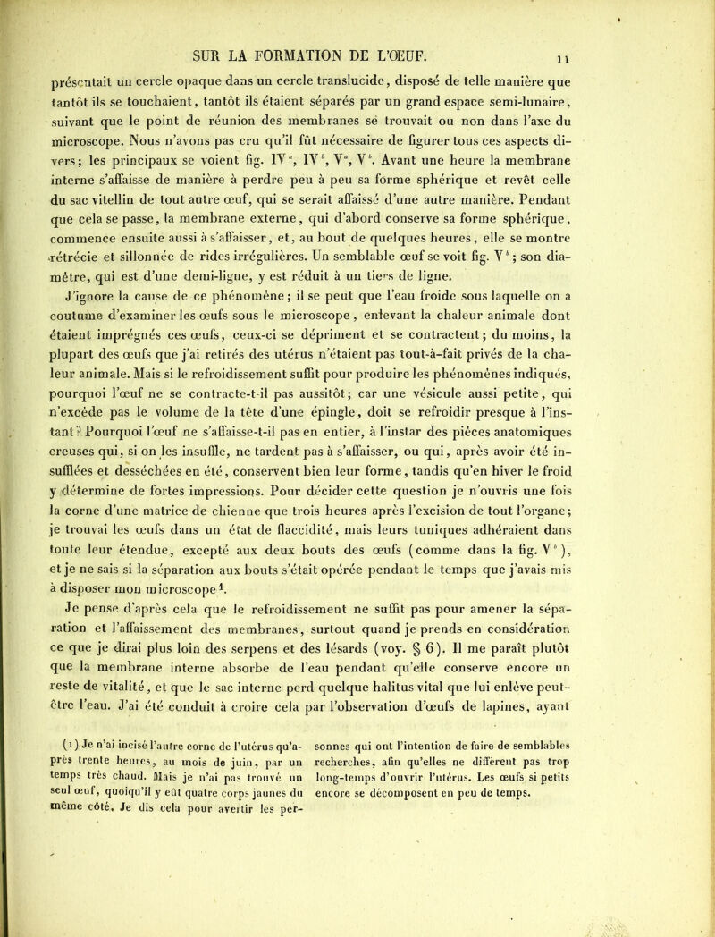 présentait un cercle opaque dans un cercle translucide, disposé de telle manière que tantôt ils se touchaient, tantôt ils étaient séparés par un grand espace semi-lunaire, suivant que le point de réunion des membranes së trouvait ou non dans l’axe du microscope. Nous n’avons pas cru qu’il fût nécessaire de figurer tous ces aspects di- vers; les principaux se voient fig. IV % IV6, V“, V6. Avant une heure la membrane interne s’affaisse de manière à perdre peu à peu sa forme sphérique et revêt celle du sac vitellin de tout autre œuf, qui se serait affaissé d’une autre manière. Pendant que cela se passe, la membrane externe, qui d’abord conserve sa forme sphérique, commence ensuite aussi à s’affaisser, et, au bout de quelques heures, elle se montre -rétrécie et sillonnée de rides irrégulières. Un semblable œuf se voit fig. V6 ; son dia- mètre, qui est d’une demi-ligne, y est réduit à un tiers de ligne. J’ignore la cause de ce phénomène; il se peut que l’eau froide sous laquelle on a coutume d’examiner les œufs sous le microscope , enlevant la chaleur animale dont étaient imprégnés ces œufs, ceux-ci se dépriment et se contractent; du moins, la plupart des œufs que j’ai retirés des utérus n’étaient pas tout-à-fait privés de la cha- leur animale. Mais si le refroidissement suffit pour produire les phénomènes indiqués, pourquoi l’œuf ne se contracte-t-il pas aussitôt; car une vésicule aussi petite, qui n’excède pas le volume de la tête d’une épingle, doit se refroidir presque à l’ins- tant? Pourquoi l’œuf ne s’affaisse-t-il pas en entier, à l’instar des pièces anatomiques creuses qui, si on les insuffle, ne tardent pas à s’affaisser, ou qui, après avoir été in- sufflées et desséchées en été, conservent bien leur forme, tandis qu’en hiver le froid y détermine de fortes impressions. Pour décider cette question je n’ouvris une fois la corne d’une matrice de chienne que trois heures après l’excision de tout l’organe; je trouvai les œufs dans un état de flaccidité, mais leurs tuniques adhéraient dans toute leur étendue, excepté aux deux bouts des œufs (comme dans la fig. V6), et je ne sais si la séparation aux bouts s’était opérée pendant le temps que j’avais mis à disposer mon microscopeL Je pense d’après cela que le refroidissement ne suffit pas pour amener la sépa- ration et l’affaissement des membranes, surtout quand je prends en considération ce que je dirai plus loin des serpens et des lésards (voy. § 6). 11 me paraît plutôt que la membrane interne absorbe de l’eau pendant qu’elle conserve encore un reste de vitalité, et que le sac interne perd quelque halitus vital que lui enlève peut- être l’eau. J’ai été conduit à croire cela par l’observation d’œufs de lapines, ayant (1) Je n’ai incisé l’autre corne de l’utérus qu’a- sonnes qui ont l’intention de faire de semblables près trente heures, au mois de juin, par un recherches, afin qu’elles ne diffèrent pas trop temps très chaud. Mais je n’ai pas trouvé un long-temps d’ouvrir l’utérus. Les œufs si petits seul œuf, quoiqu’il y eût quatre corps jaunes du encore se décomposent en peu de temps, même côté. Je dis cela pour avertir les per-