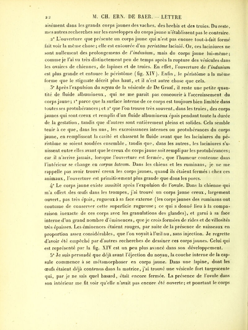 aisément dans les grands corps jaunes des vaches, des brebis et des truies. Du reste, mes autres recherches sur les enveloppes du corps jaune n'établissent pas le contraire, 2° L’ouverture que présente un corps jaune qui n’est pas encore tout-à-fait formé fait voir la même chose ; elle est entourée d’un peristôme lacinié. Or, ces laciniures ne sont nullement des prolongemens de ïindusium, mais du corps jaune lui-même; comme je l’ai vu très distinctement peu de temps après la rupture des vésicules dans les ovaires de chiennes, de lapines et de truies. En effet, l’ouverture de l’indusium est plus grande et entoure le péristôme (fig. XIV). Enfin , le péristôme a la même forme que le stigmate décrit plus haut, et il n’est autre chose que cela. 3° Après l’expulsion du noyau de la vésicule de De Graaf, il reste une petite quan- tité de fluide albumineux, qui ne me paraît pas concourir à l’accroissement du corps jaune; i° parce que la surface interne de ce corps est toujours bien limitée dans toutes ses protubérances; et 2° que l’on trouve très souvent, dans les truies, des corps jaunes qui sont creux et remplis d’un fluide albumineux épais pendant toute la durée de la gestation, tandis que d’autres sont entièrement pleins et solides. Cela semble tenir à ce que, dans les uns, les excroissances internes ou protubérances du corps jaune, en remplissent la cavité et chassent le fluide avant que les laciniures du pé- ristôme se soient soudées ensemble, tandis que, dans les autres, les laciniures s'u- nissent entre elles avant que le creux du corps jaune soit rempli par les protubérances ; car il n’arrive jamais, lorsque l’ouverture est fermée, que l’humeur contenue dans l’intérieur se change en corpus luteum. Dans les chiens et les ruminans, je ne me rappelle pas avoir trouvé creux les corps jaunes, quand ils étaient fermés : chez ces animaux, l’ouverture est primitivement plus grande que dans les porcs. 4° Le corps jaune existe aussitôt après l’expulsion de l’ovule. Dans la chienne qui m’a offert des œufs dans les trompes, j’ai trouvé un corps jaune creux, largement ouvert, pas très épais, rugueux à sa face externe (les corps jaunes des ruminans ont coutume de conserver cette superficie rugueuse; ce qui a donné lieu à la compa- raison inexacte de ces corps avec les granulations des glandes), et garni à sa face interne d’un grand nombre d’éminences, que je crois formées de rides et de villosités très épaisses. Les éminences étaient rouges, par suite de la présence de vaisseaux en proportion assez considérables, que l’on voyait à l’œil nu , sans injection. Je regrette d’avoir été empêché par d’autres recherches de dessiner ces corps jaunes. Celui qui est représenté par la fig. XIV est un peu plus avancé dans son développement. 5° Je suis persuadé que déjà avant l’éjection du noyau, la couche interne de la cap- sule commence à se métamorphoser en corps jaune. Dans une lapine, dont les œufs étaient déjà contenus dans la matrice, j’ai trouvé une vésicule fort turgescente qui, par je ne sais quel hasard, était encore fermée. La présence de l’ovule dans son intérieur me fit voir qu’elle n’avait pas encore été ouverte; et pourtant le corps