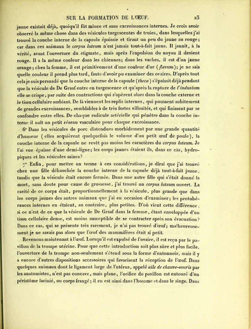 jaune existait déjà, quoiqu’il fût mince et sans excroissances internes. Je crois avoir observé la même chose dans des vésicules turgescentes de truies, dans lesquelles j'ai trouvé la couche interne de la capsule épaissie et tirant un peu du jaune au rouge ; car dans ces animaux le corpus luteum n’est jamais tout-à-fait jaune. Il jaunit, à la vérité, avant l’ouverture du stigmate, mais après l’expulsion du noyau il devient rouge. Il a la même couleur dans les chiennes; dans les vaches, il est d’un jaune orange ; chez la femme, il est primitivement d’une couleur d’or •( flavum); je ne sais quelle couleur il prend plus tard, faute d’avoir pu examiner des ovaires. D’après tout cela je suis persuadé que la couche interne delà capsule (tkeca) s’épaissit déjà pendant que la vésicule de De Graaf entre en turgescence et qu’après la rupture de l’indmium elle se crispe, par suite des contractions qui s’opèrent alors dans la couche externe et le tissu cellulaire ambiant. De là viennent les replis internes, qui poussent subitement de grandes excroissances, semblables à de très fortes villosités, et qui finissent par se confondre entre elles. De chaque radicule artérielle qui pénétre dans la couche in- terne il naît un petit réseau vasculaire pour chaque excroissance. 6° Dans les vésicules de porc distendues morbidement par une grande quantité d’humeur ( elles acquièrent quelquefois le volume d’un petit œuf de poule), la couche interne de la capsule ne revêt pas moins les caractères du corpus luteum. Je l’ai vue épaisse d’une demi-ligne; les corps jaunes étaient ils, dans ce cas, hydro- piques et les vésicules saines? -° Enfin, pour mettre un terme à ces considérations, je dirai que j’ai trouvé chez une fille débauchée la couche interne de la capsule déjà tout-à-fait jaune, tandis que la vésicule était encore fermée. Dans une autre fille qui s’était donné la mort, sans doute pour cause de grossesse, j’ai trouvé un corpus luteum ouvert. La cavité de ce corps était, proportionnellement à la vésicule, plus grande que dans les corps jaunes des autres animaux que j’ai eu occasion d’examiner; les protubé- rances internes en étaient, au contraire, plus petites. D’où vient cette différence , si ce n’est de ce que la vésicule de De Graaf dans la femme, étant enveloppée d’un tissu cellulaire dense, est moins susceptible de se contracter après son évacuation? Dans ce cas, qui se présente très rarement, je n’ai pas trouvé d’œuf; malheureuse- ment je ne savais pas alors que l’œuf des mammifères était si petit. Revenons maintenant à l’œuf. Lorsqu’il est expulsé de l’ovaire, il est reçu par le pa- villon de la trompe utérine. Pour que cette introduction soit plus sûre et plus facile, l’ouverture de la trompe non-seulement s’étend sous la forme d’entonnoir, mais il y a encore d’autres dispositions accessoires qui favorisent la réception de l’œuf. Dans quelques animaux dont le ligament large de l’utérus, appelé aile de chauve-souris par les anatomistes, n’est pas concave, mais plane, l’orifice du pavillon est entouré d’un péristôme lacinié, ou corps frangé; il en est ainsi dans l’hoinme et dans le singe. Dans