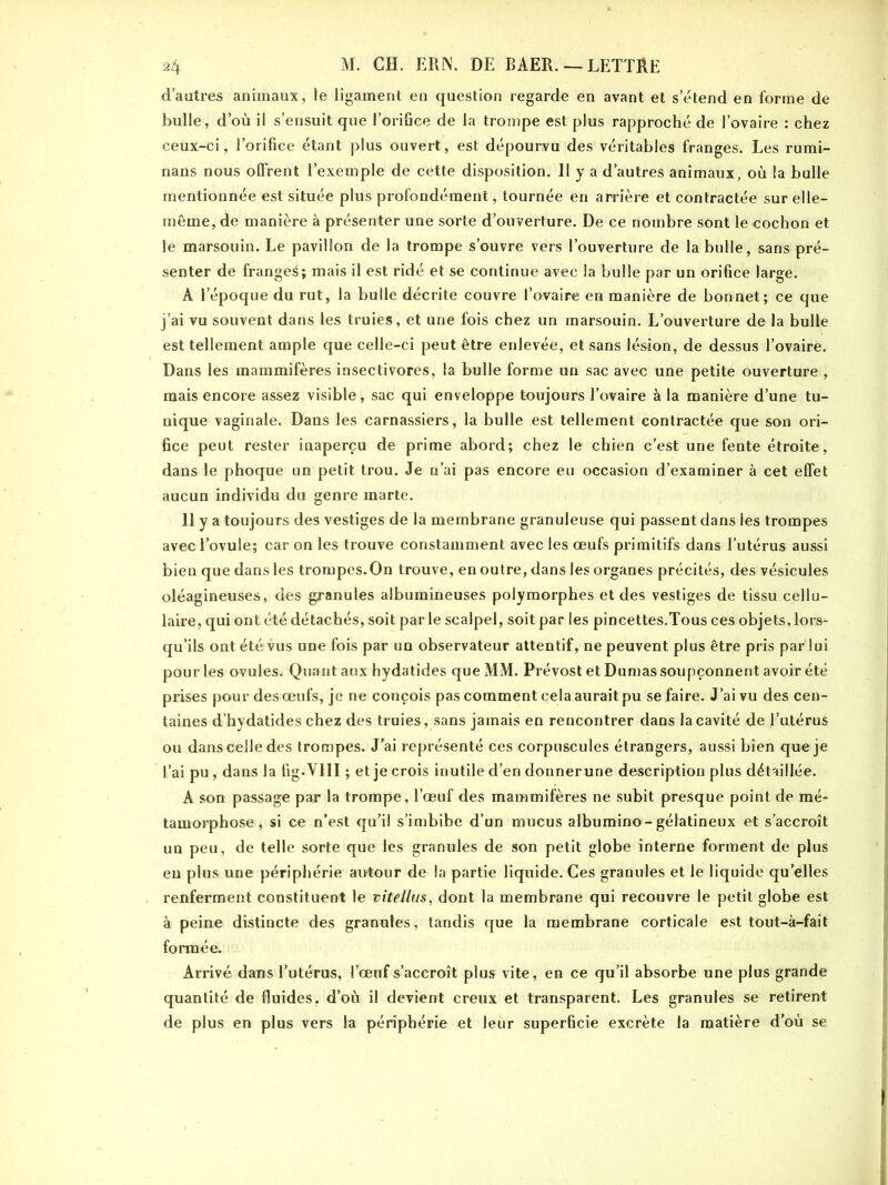 d’autres animaux, le ligament en question regarde en avant et s’étend en forme de bulle, d’où il s’ensuit que l’orifice de la trompe est plus rapproché de l’ovaire : chez ceux-ci, l’orifice étant plus ouvert, est dépourvu des véritables franges. Les rumi- nans nous offrent l’exemple de cette disposition. 11 y a d’autres animaux, où la bulle mentionnée est située plus profondément, tournée en arrière et contractée sur elle- même, de manière à présenter une sorte d’ouverture. De ce nombre sont le cochon et le marsouin. Le pavillon de la trompe s’ouvre vers l’ouverture de la bulle, sans pré- senter de franges; mais il est ridé et se continue avec la bulle par un orifice large. A l’époque du rut, la bulle décrite couvre l’ovaire en manière de bonnet; ce que j’ai vu souvent dans les truies, et une fois chez un marsouin. L’ouverture de la bulle est tellement ample que celle-ci peut être enlevée, et sans lésion, de dessus l’ovaire. Dans les mammifères insectivores, la bulle forme un sac avec une petite ouverture , mais encore assez visible, sac qui enveloppe toujours l’ovaire à la manière d’une tu- nique vaginale. Dans les carnassiers, la bulle est tellement contractée que son ori- fice peut rester inaperçu de prime abord; chez le chien c’est une fente étroite, dans le phoque un petit trou. Je n’ai pas encore eu occasion d’examiner à cet effet aucun individu du genre marte. 11 y a toujours des vestiges de la membrane granuleuse qui passent dans les trompes avec l’ovule; car on les trouve constamment avec les œufs primitifs dans l’utérus aussi bien que dans les trompes.On trouve, en outre, dans les organes précités, des vésicules oléagineuses, des granules albumineuses polymorphes et des vestiges de tissu cellu- laire, qui ont été détachés, soit parle scalpel, soit par les pincettes.Tous ces objets, lors- qu’ils ont été vus une fois par un observateur attentif, ne peuvent plus être pris par lui pour les ovules. Quant aux hydatides que MM. Prévost et Dumas soupçonnent avoir été prises pour des œufs, je ne conçois pas comment cela aurait pu se faire. J’ai vu des cen- taines d’hydatides chez des truies, sans jamais en rencontrer dans la cavité de l’utérus ou dans celle des trompes. J’ai représenté ces corpuscules étrangers, aussi bien que je l’ai pu, dans la fig.YlII ; et je crois inutile d’en donner une description plus détaillée. A son passage par la trompe, l’œuf des mammifères ne subit presque point de mé- tamorphose , si ce n’est qu’il s’imbibe d’un mucus albumino-gélatineux et s’accroît un peu, de telle sorte que les granules de son petit globe interne forment de plus en plus une périphérie autour de la partie liquide. Ces granules et le liquide quelles renferment constituent le vitellus, dont la membrane qui recouvre le petit globe est à peine distincte des granules, tandis que la membrane corticale est tout-à-fait formée. Arrivé dans l’utérus, l’œuf s’accroît plus vite, en ce qu’il absorbe une plus grande quantité de fluides, d’où il devient creux et transparent. Les granules se retirent de plus en plus vers la périphérie et leur superficie excrète la matière d’où se