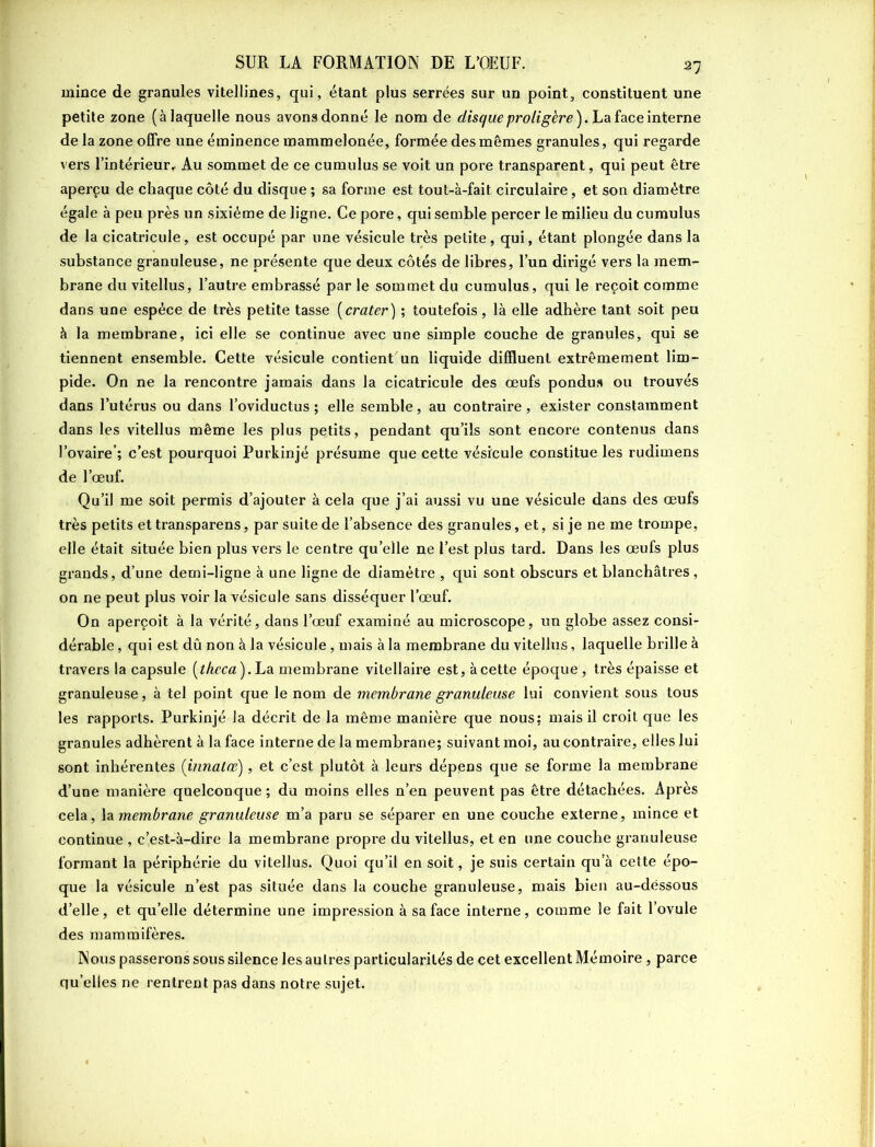 mince de granules vitellines, qui, étant plus serrées sur un point, constituent une petite zone (à laquelle nous avons donné le nom de disque proligère). La face interne de la zone offre une éminence mammelonée, formée des mêmes granules, qui regarde vers l’intérieur. Au sommet de ce cumulus se voit un pore transparent, qui peut être aperçu de chaque côté du disque ; sa forme est tout-à-fait circulaire, et son diamètre égale à peu près un sixième de ligne. Ce pore, qui semble percer le milieu du cumulus de la cicatricule, est occupé par une vésicule très petite, qui, étant plongée dans la substance granuleuse, ne présente que deux côtés de libres, l’un dirigé vers la mem- brane du vitellus, l’autre embrassé par le sommet du cumulus, qui le reçoit comme dans une espèce de très petite tasse (crater) ; toutefois, là elle adhère tant soit peu à la membrane, ici elle se continue avec une simple couche de granules, qui se tiennent ensemble. Cette vésicule contient'un liquide difïluenl extrêmement lim- pide. On ne la rencontre jamais dans la cicatricule des œufs pondus ou trouvés dans l’utérus ou dans l’oviductus ; elle semble, au contraire , exister constamment dans les vitellus même les plus petits, pendant qu’ils sont encore contenus dans l’ovaire-; c’est pourquoi Purkinjé présume que cette vésicule constitue les rudimens de l’œuf. Qu’il me soit permis d’ajouter à cela que j’ai aussi vu une vésicule dans des œufs très petits et transparens, par suite de l’absence des granules, et, si je ne me trompe, elle était située bien plus vers le centre qu’elle ne l’est plus tard. Dans les œufs plus grands, d’une demi-ligne à une ligne de diamètre , qui sont obscurs et blanchâtres , on ne peut plus voir la vésicule sans disséquer l'œuf. On aperçoit à la vérité, dans l’œuf examiné au microscope, un globe assez consi- dérable , qui est dû non à la vésicule, mais à la membrane du vitellus, laquelle brille à travers la capsule [tkeca). La membrane vitellaire est, à cette époque , très épaisse et granuleuse, à tel point que le nom de membrane granuleuse lui convient sous tous les rapports. Purkinjé la décrit de la même manière que nous; mais il croit que les granules adhèrent à la face interne de la membrane; suivant moi, au contraire, elles lui sont inhérentes (innatœ), et c’est plutôt à leurs dépens que se forme la membrane d’une manière quelconque ; du moins elles n’en peuvent pas être détachées. Après cela, la membrane granuleuse m’a paru se séparer en une couche externe, mince et continue , c’est-à-dire la membrane propre du vitellus, et en une couche granuleuse formant la périphérie du vitellus. Quoi qu’il en soit, je suis certain qu’à cette épo- que la vésicule n’est pas située dans la couche granuleuse, mais bien au-dessous d’elle, et qu’elle détermine une impression à sa face interne, comme le fait l’ovule des mammifères. Nous passerons sous silence les autres particularités de cet excellent Mémoire, parce quelles ne rentrent pas dans notre sujet.