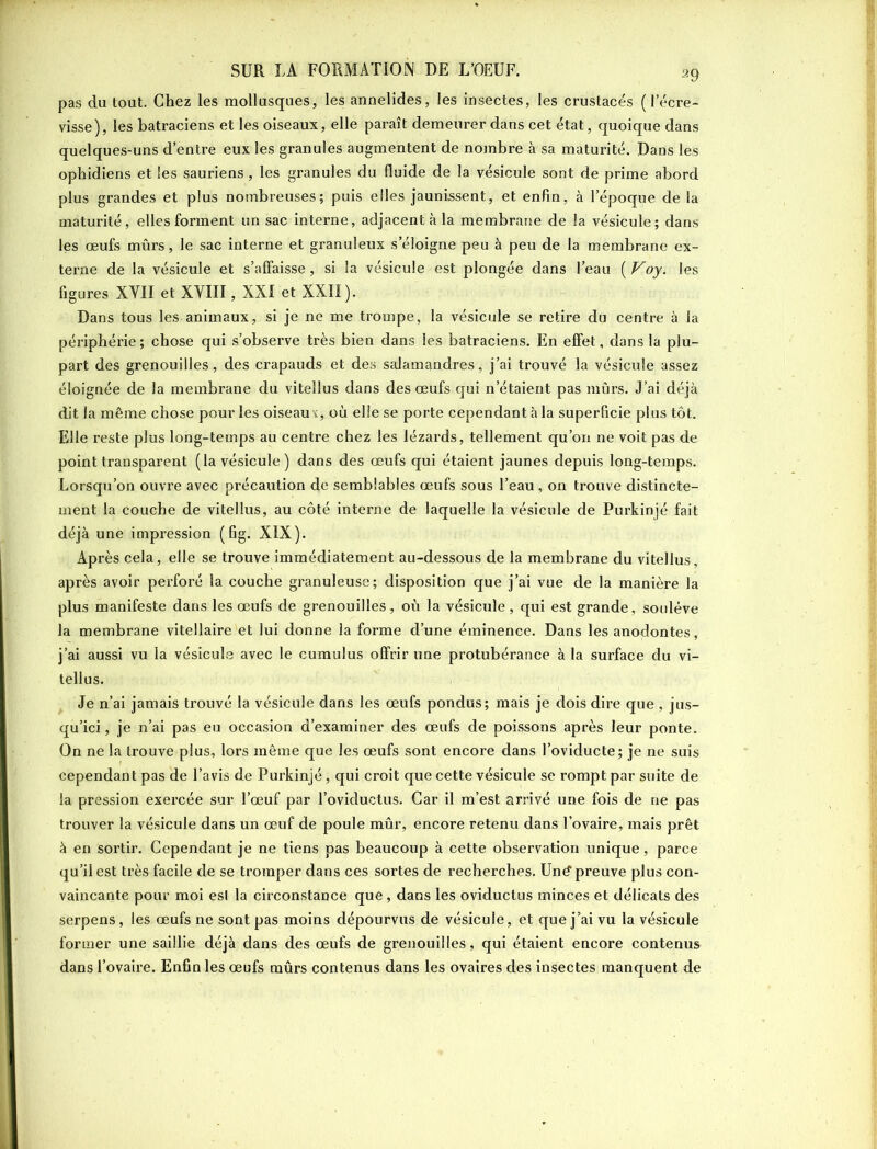 pas du tout. Chez les mollusques, les annelides, les insectes, les crustacés ( lecre- visse), les batraciens et les oiseaux, elle paraît demeurer dans cet état, quoique dans quelques-uns d’entre eux les granules augmentent de nombre à sa maturité. Dans les ophidiens et les sauriens, les granules du fluide de la vésicule sont de prime abord plus grandes et plus nombreuses; puis elles jaunissent, et enfin, à l’époque de la maturité, elles forment un sac interne, adjacent à la membrane de la vésicule; dans les œufs mûrs, le sac interne et granuleux s’éloigne peu à peu de la membrane ex- terne de la vésicule et s’affaisse, si la vésicule est plongée dans l’eau (Voy. les figures XYII et XVIII, XXI et XXII). Dans tous les animaux, si je ne me trompe, la vésicule se retire du centre à la périphérie; chose qui s’observe très bien dans les batraciens. En effet, dans la plu- part des grenouilles, des crapauds et des salamandres, j’ai trouvé la vésicule assez éloignée de la membrane du vitellus dans des œufs qui n’étaient pas mûrs. J’ai déjà dit la même chose pour les oiseaux, où elle se porte cependant à la superficie plus tôt. Elle reste plus long-temps au centre chez les lézards, tellement qu’on ne voit pas de point transparent (la vésicule) dans des œufs qui étaient jaunes depuis long-temps. Lorsqu’on ouvre avec précaution de semblables œufs sous l’eau, on trouve distincte- ment la couche de vitellus, au côté interne de laquelle la vésicule de Purkinjé fait déjà une impression (fig. XIX). Après cela, elle se trouve immédiatement au-dessous de la membrane du vitellus, après avoir perforé la couche granuleuse; disposition que j’ai vue de la manière la plus manifeste dans les œufs de grenouilles, où la vésicule, qui est grande, soulève la membrane vitellaire et lui donne la forme d’une éminence. Dans les anodontes, j’ai aussi vu la vésicule avec le cumulus offrir une protubérance à la surface du vi- tellus. Je n’ai jamais trouvé la vésicule dans les œufs pondus; mais je dois dire que , jus- qu’ici , je n’ai pas eu occasion d’examiner des œufs de poissons après leur ponte. On ne la trouve plus, lors même que les œufs sont encore dans l’oviducte; je ne suis cependant pas de l’avis de Purkinjé, qui croit que cette vésicule se rompt par suite de la pression exercée sur l’œuf par l’oviductus. Car il m’est arrivé une fois de ne pas trouver la vésicule dans un œuf de poule mûr, encore retenu dans l’ovaire, mais prêt à en sortir. Cependant je ne tiens pas beaucoup à cette observation unique, parce qu’il est très facile de se tromper dans ces sortes de recherches. Uné1 preuve plus con- vaincante pour moi esl la circonstance que, dans les oviductus minces et délicats des serpens, les œufs ne sont pas moins dépourvus de vésicule, et que j’ai vu la vésicule former une saillie déjà dans des œufs de grenouilles, qui étaient encore contenus dans l’ovaire. Enfin les œufs mûrs contenus dans les ovaires des insectes manquent de