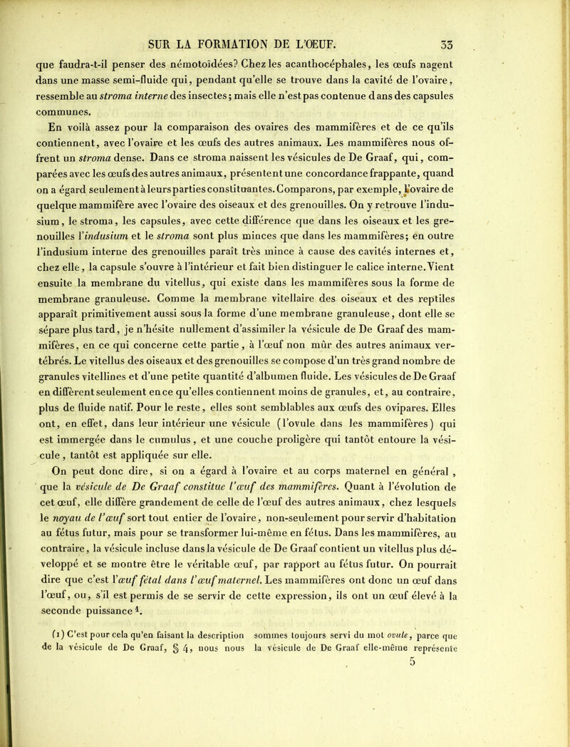 que faudra-t-il penser des néraotoïdées? Chez les acanthocéphales, les œufs nagent dans une masse semi-fluide qui, pendant qu’elle se trouve dans la cavité de l’ovaire, ressemble au stroma interne des insectes ; mais elle n’est pas contenue dans des capsules communes. En voilà assez pour la comparaison des ovaires des mammifères et de ce qu’ils contiennent, avec l’ovaire et les œufs des autres animaux. Les mammifères nous of- frent un stroma dense. Dans ce stroma naissent les vésicules de De Graaf, qui, com- parées avec les œufs des autres animaux, présententune concordance frappante, quand on a égard seulement à leursparties constituantes. Comparons, par exemple, Kovaire de quelque mammifère avec l’ovaire des oiseaux et des grenouilles. On y retrouve l’indu- sium, le stroma, les capsules, avec cette différence que dans les oiseaux et les gre- nouilles Yindusium et le stroma sont plus minces que dans les mammifères; en outre l’indusium interne des grenouilles paraît très mince à cause des cavités internes et, chez elle, la capsule s’ouvre à l’intérieur et fait bien distinguer le calice interne.Tient ensuite la membrane du vitellus, qui existe dans les mammifères sous la forme de membrane granuleuse. Comme la membrane vitellaire des oiseaux et des reptiles apparaît primitivement aussi sous la forme d’une membrane granuleuse, dont elle se sépare plus tard, je n’hésite nullement d’assimiler la vésicule de De Graaf des mam- mifères, en ce qui concerne cette partie, à l’œuf non mûr des autres animaux ver- tébrés. Le vitellus des oiseaux et des grenouilles se compose d’un très grand nombre de granules vitellines et d’une petite quantité d’albumen fluide. Les vésicules de De Graaf en diffèrent seulement en ce qu’elles contiennent moins de granules, et, au contraire, plus de fluide natif. Pour le reste, elles sont semblables aux œufs des ovipares. Elles ont, en effet, dans leur intérieur une vésicule (l’ovule dans les mammifères) qui est immergée dans le cumulus, et une couche proligère qui tantôt entoure la vési- cule , tantôt est appliquée sur elle. On peut donc dire, si on a égard à l’ovaire et au corps maternel en général , que la vésicule de De Graaf constitue l’œuf des mammifères. Quant à l’évolution de cet œuf, elle diffère grandement de celle de l’œuf des autres animaux, chez lesquels le noyau de l’œuf sort tout entier de l’ovaire, non-seulement pour servir d’habitation au fétus futur, mais pour se transformer lui-même en fétus. Dans les mammifères, au contraire, la vésicule incluse dans la vésicule de De Graaf contient un vitellus plus dé- veloppé et se montre être le véritable œuf, par rapport au fétus futur. On pourrait dire que c’est Y œuf fêtai dans l’œuf maternel, Les mammifères ont donc un œuf dans l’œuf, ou, s’il est permis de se servir de cette expression, ils ont un œuf élevé à la seconde puissance K fi) C’est pour cela qu’en faisant la description sommes toujours servi du mol ovule, parce que de la vésicule de De Graaf, § nous nous la vésicule de De Graaf elle-même représente 5