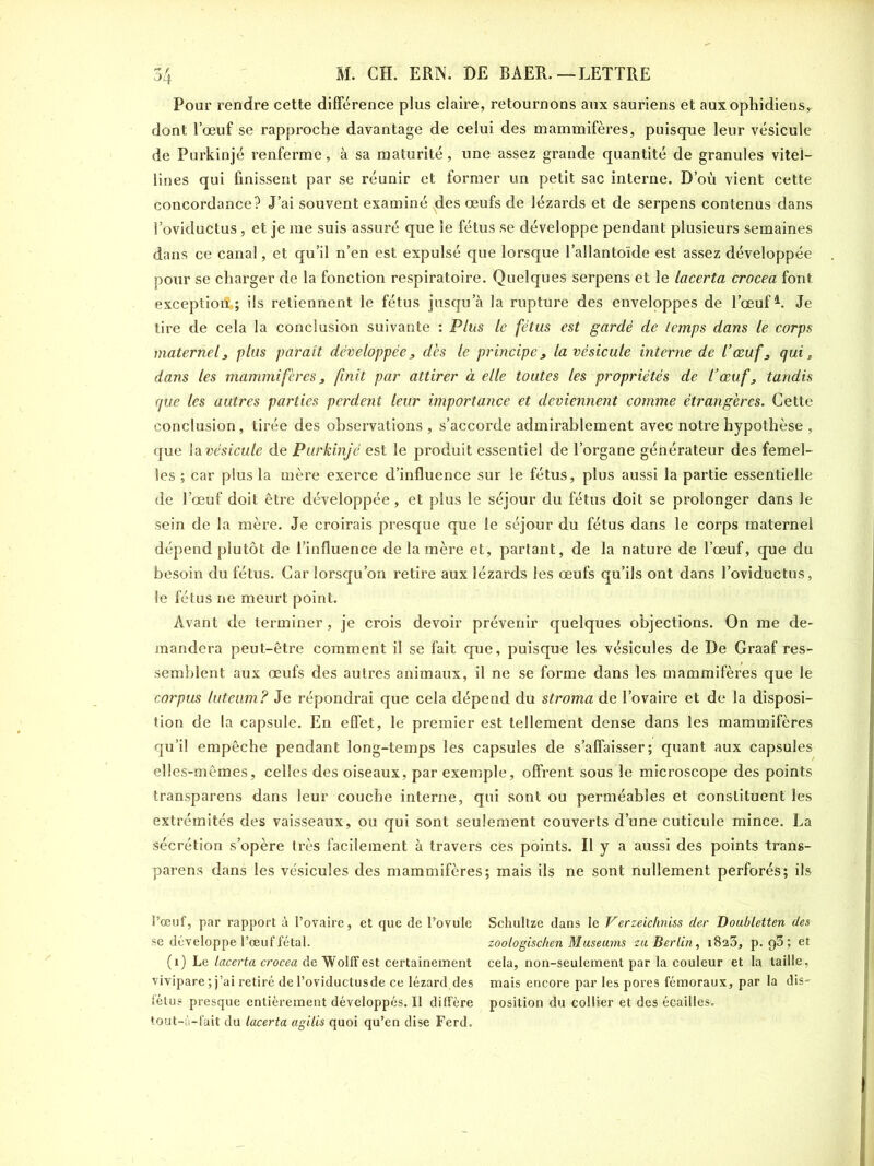 Pour rendre cette différence plus claire, retournons aux sauriens et aux ophidiens, dont l’œuf se rapproche davantage de celui des mammifères, puisque leur vésicule de Furkinjé renferme, à sa maturité, une assez grande quantité de granules vitel- lines qui finissent par se réunir et former un petit sac interne. D’où vient cette concordance? J’ai souvent examiné des œufs de lézards et de serpens contenus dans l’oviductus, et je me suis assuré que le fétus se développe pendant plusieurs semaines dans ce canal, et qu’il n’en est expulsé que lorsque l’allantoïde est assez développée pour se charger de la fonction respiratoire. Quelques serpens et le lacerta crocea font exception; ils retiennent le fétus jusqu’à la rupture des enveloppes de l’œuf1. Je tire de cela la conclusion suivante : Plus le fétus est gardé de temps dans le corps maternel, plus parait développée, dès le principe, la vésicule interne de l’œuf, qui, dans les mammifères, finit par attirer à elle toutes les propriétés de l’œuf, tandis que les autres parties perdent leur importance et deviennent comme étrangères. Cette conclusion, tirée des observations , s’accorde admirablement avec notre hypothèse , que la vésicule de Purkinjé est le produit essentiel de l’organe générateur des femel- les ; car plus la mère exerce d’influence sur le fétus, plus aussi la partie essentielle de l’œuf doit être développée, et plus le séjour du fétus doit se prolonger dans le sein de la mère. Je croirais presque que le séjour du fétus dans le corps maternel dépend plutôt de l’influence de la mère et, partant, de la nature de l’œuf, que du besoin du fétus. Car lorsqu’on retire aux lézards les œufs qu’ils ont dans l’oviductus, le fétus ne meurt point. Avant de terminer , je crois devoir prévenir quelques objections. On me de- mandera peut-être comment il se fait que, puisque les vésicules de De Graaf res- semblent aux œufs des autres animaux, il ne se forme dans les mammifères que le corpus luteum? Je répondrai que cela dépend du stroma de l’ovaire et de la disposi- tion de la capsule. En effet, le premier est tellement dense dans les mammifères qu’il empêche pendant long-temps les capsules de s’affaisser; quant aux capsules elles-mêmes, celles des oiseaux, par exemple, offrent sous le microscope des points transparens dans leur couche interne, qui sont ou perméables et constituent les extrémités des vaisseaux, ou qui sont seulement couverts d’une cuticule mince. La sécrétion s’opère très facilement à travers ces points. Il y a aussi des points trans- parens dans les vésicules des mammifères; mais ils ne sont nullement perforés; ils l’œuf, par rapport à l’ovaire, et que de l’ovule Schultze dans le V erzelchniss der Doubletten des se développe l’œuf fêtai. zootogischen Muséums zu Berlin, 1823, p. g3; et (1) Le lacerta crocea deWolffest certainement cela, non-seulement par la couleur et la taille, vivipare; j’ai retiré del’oviductusde ce lézard des mais encore par les pores fémoraux, par la dis- fétus presque entièrement développés. Il diffère position du collier et des écailles, tout-à-fait du lacerta agilis quoi qu’en dise Ferd.