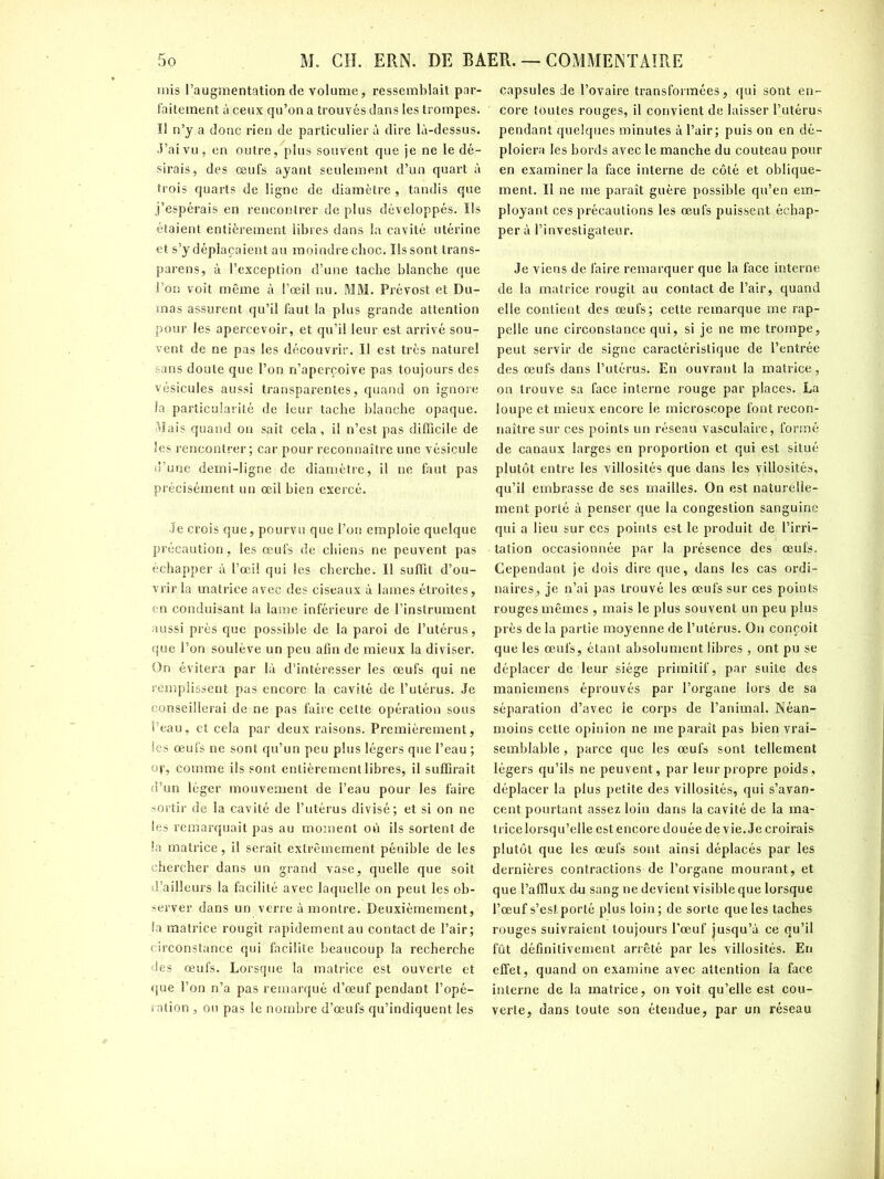 mis l’augmentation de volume, ressemblait par- faitement à ceux qu’on a trouvés dans les trompes, ïl n’y a donc rien de particulier à dire là-dessus. J’ai vu, en outre, plus souvent que je ne le dé- sirais, des œufs ayant seulement d’un quai’t à trois quarts de ligne de diamètre , tandis que j’espérais en rencontrer de plus développés. Ils étaient entièrement libres dans la cavité utérine et s’y déplaçaient au moindre choc. Ils sont trans- parens, à l’exception d’une tache blanche que l’on voit même à l’œil nu. MM. Prévost et Du- mas assurent qu’il faut la plus grande attention pour les apercevoir, et qu’il leur est arrivé sou- vent de ne pas les découvrir. Il est très naturel sans doute que l’on n’aperçoive pas toujours des vésicules aussi transparentes, quand on ignore la particularité de leur tache blanche opaque. Mais quand on sait cela, il n’est pas difficile de les rencontrer; car pour reconnaître une vésicule d’une demi-ligne de diamètre, il ne faut pas précisément un œil bien exercé. Je crois que, pourvu que l’on emploie quelque précaution, les œufs de chiens ne peuvent pas échapper à l’œil qui les cherche. Il suffit d’ou- vrir la matrice avec des ciseaux à lames étroites, en conduisant la lame inférieure de l’instrument aussi près que possible de la paroi de l’utérus, que l’on soulève un peu afin de mieux la diviser. On évitera par là d’intéresser les œufs qui ne remplissent pas encore la cavité de l’utérus. Je conseillerai: de ne pas faire cette opération sous l’eau, et cela par deux raisons. Premièrement, les œufs ne sont qu’un peu plus légers que l’eau ; op, comme ils sont entièrement libres, il suffirait d’un léger mouvement de l’eau pour les faire sortir de la cavité de l’utérus divisé; et si on ne les remarquait pas au moment où ils sortent de la matrice, il serait extrêmement pénible de les chercher dans un grand vase, quelle que soit d’ailleurs la facilité avec laquelle on peut les ob- server dans un verre à montre. Deuxièmement, la matrice rougit rapidement au contact de l’air; circonstance qui facilite beaucoup la recherche des œufs. Lorsque la matrice est ouverte et que l’on n’a pas remarqué d’œuf pendant l’opé- ration , ou pas le nombre d’œufs qu’indiquent les capsules de l’ovaire transformées, qui sont en- ' core toutes rouges, il convient de laisser l’utérus pendant quelques minutes à l’air; puis on en dé- ploiera les bords avec le manche du couteau pour en examiner la face interne de côté et oblique- ment. Il ne me paraît guère possible qu’en em- ployant ces précautions les œufs puissent échap- per à l’investigateur. Je viens de faire remarquer que la face interne de la matrice rougit au contact de l’air, quand elle contient des œufs; cette remarque me rap- pelle une circonstance qui, si je ne me trompe, peut servir de signe caractéristique de l’entrée des œufs dans l’utérus. En ouvrant la matrice, on trouve sa face interne rouge par places. La loupe et mieux encore le microscope font recon- naître sur ces points un réseau vasculaire, formé de canaux larges en proportion et qui est situé plutôt entre les villosités que dans les villosités, qu’il embrasse de ses mailles. On est naturelle- ment porté à penser que la congestion sanguine qui a lieu sur ces points est le produit de l’irri- tation occasionnée par la présence des œufs. Cependant je dois dire que, dans les cas ordi- naires, je n’ai pas trouvé les œufs sur ces points rouges mêmes , mais le plus souvent un peu plus près de la partie moyenne de l’utérus. On conçoit que les œufs, étant absolument libres , ont pu se déplacer de leur siège primitif, par suite des maniemens éprouvés par l’organe lors de sa séparation d’avec le corps de l’animal. Néan- moins cette opinion ne me paraît pas bien vrai- semblable , parce que les œufs sont tellement légers qu’ils ne peuvent, par leur propre poids, déplacer la plus petite des villosités, qui s’avan- cent pourtant assez loin dans la cavité de la ma- trice lorsqu’elle est encore douée de vie. Je croirais plutôt que les œufs sont ainsi déplacés par les dernières contractions de l’organe mourant, et que l’afflux du sang ne devient visible que lorsque l’œuf s’est porté plus loin; de sorte que les taches rouges suivraient toujours l’œuf jusqu’à ce qu’il fût définitivement arrêté par les villosités. En effet, quand on examine avec attention la face interne de la matrice, on voit qu’elle est cou- verte, dans toute son étendue, par un réseau