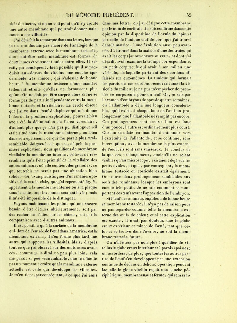 sites distinctes, et on ne voit point qu’il s’y ajoute une autre membrane qui pourrait donner nais- sance à ces villosités. J’ai déjà fait la remarque dans ma lettre, lorsque je ne me doutais pas encore de l’analogie de la membrane externe avec la membrane testacée, que peut-être cette membrane est formée de deux lames étroitement unies entre elles. Il se- rait, par conséquent, bien possible qu’il se pro- duisît au - dessus du vilellus une couche épi- dermoïde très mince , qui s’adossât de bonne heure à la membrane testacée d’une manière tellement étroite qu’elles ne formassent plus qu’un. On ne doit pas être surpris alors s’il ne se forme pas de partie indépendante entre la mem- brane testacée et la vitellaire. Le cercle obscur que j’ai vu dans l’œuf de lapin et qui m’a donné l’idée de la première explication, pourrait bien avoir été la délimitation de l’aréa vasculaire ; d’autant plus que je n’ai pas pu distinguer s’il était situé sous la membrane interne, ou bien dans son épaisseur; ce qui me paraît plus vrai- semblable. Joignez à cela que si, d’après la pre- mière explication, nous qualifions de membrane vitellaire la membrane interne, celle-ci ne res- semblera qu’à l’état primitif de la vitellaire des autres animaux, où elle contient des granules; ce qui toutefois ne serait pas une objection bien solide.—Sij’avaispu distinguer d’unemanièrepo- sitive si le cercle clair, que j’ai représenté fig. Y, appartient à la membrane interne ou à la plaque sous-jacente, tous les doutes seraient levés; mais il m’a été impossible de le distinguer. Voyons maintenant les points qui ont encore besoin d’être décidés ultérieurement, soit par des recherches faites sur les chiens, soit par la comparaison avec d’autres animaux. Il est possible qu’à la surface de la membrane qui, lors de l’entrée de l’œuf dans la matrice, est la membrane externe, il s’en forme plus tard une autre qui supporte les villosités. Mais, d’après tout ce que j’ai observé sur des œufs assez avan- cés , comme je le dirai un peu plus loin, cela me paraît si peu vraisemblable, que je n’hésite pas un moment a croire que la membrane externe actuelle est celle qui développe les villosités. Je m’en tiens, par conséquent, à ce que j’ai émis dans ma lettre, où j’ai désigné cette membrane par le nom de corticale. Je suisconfirmé danscette opinion par la disposition de l’ovule du lapin et par celle de l’unique œuf de porc que j’ai trouvé dans la matrice, à une évolution aussi peu avan- cée. J’aitrouvédans la matrice d’une des truies qui avait les corps jaunes encore ouverts, et dont j’ai déjà dit avoir examiné la trompe correspondante, un petit corpuscule qui avait à son milieu une vésicule, de laquelle partaient deux cordons af- faissés sur eux-mêmes. La tunique qui formait les parois de ces cordons recouvrait aussi la vé- sicule du milieu; je ne pus m’empêcher de pren- dre ce corpuscule pour un œuf. Or, je sais par l’examen d’embryons de porc de quatre semaines, où l’allantoïde a déjà une longueur considéra- ble, qu’il existe à chaque bout de l’œuf un pro- longement que l’allantoïde ne remplit pas encore. Ces prolongemens sont creux ; l’un est long d’un pouce, l’autre est ordinairement plus court. Chacun se dilate en manière d’entonnoir vers l’extrémité de l’allantoïde, et se continue, sans interruption , avec la membrane la plus externe de l’œuf; ils sont sans vaisseaux. Je conclus de là que ces prolongemens, quoiqu’ils ne soient visibles qu’au microscope, existaient déjà sur les petits ovules, et que , par conséquent, la mem- brane testacée ou corticale existait également. On trouve deux prolongemens semblables aux œufs des ruminans , lorsque les embryons sont encore très petits. Je ne sais comment se com- portent ces œufs avant l’apparition de l’embryon. Si l’œuf des animaux ongulés a de bonne heure sa membrane testacée, il n’y a pas de raison pour ne pas regarder comme telle la membrane ex- terne des œufs de chien; et si cette explication est exacte, il n’est pas douteux que le globe creux extérieur et mince de l’œuf, tant que ce- lui-ci se trouve dans l’ovaire, ne soit la mem- brane testacée future. On n'hésitera pas non plus à qualifier de vi- tellus le globe creux intérieur et à parois épaisses ; on accordera, de plus, que toutes les autres par- ties de l’œuf s’en développent par une extension continue de dedans en dehors; opération pendant laquelle le globe vitellin reçoit une couche pé- riphérique, membraneuse et ferme, qui sera vrai-