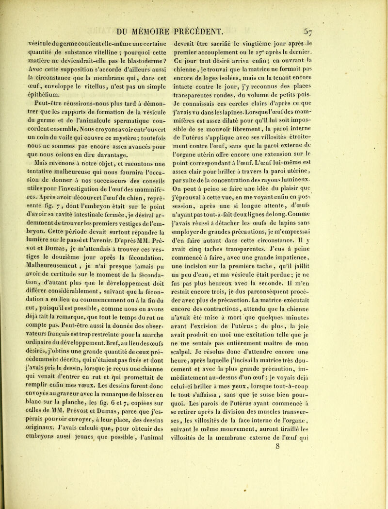 vésicule du germe contient elle-même unecertaine quantité de substance vitelline ; pourquoi cette matière ne deviendrait-elle pas le blastoderme ? Avec cette supposition s’accorde d’ailleurs aussi la circonstance que la membrane qui, dans cet œuf, enveloppe le vitellus, n’est pas un simple épithélium. Peut-être réussirons-nous plus tard à démon- trer que les rapports de formation de la vésicule du germe et de l’animalcule spermatique con- cordent ensemble. Nous croyons avoir entr’ouvert un coin du voile qui couvre ce mystère ; toutefois nous ne sommes pas encore assez avancés pour que nous osions en dire davantage. Mais revenons à notre objet, et racontons une tentative malheureuse qui nous fournira l’occa- sion de donner à nos successeurs des conseils utiles pour l’investigation de l’œuf des mammifè- res. Après avoir découvert l’œuf de chien, repré- senté fig. 7, dont l’embryon était sur le point d’avoir sa cavité intestinale fermée, je désirai ar- demment de trouver les premiers vestiges de l’em- bryon. Cette période devait surtout répandre la lumière sur le passé et l’avenir. D’après MM. Pré- vôt et Dumas, je m’attendais à trouver ces ves- tiges le douzième jour après la fécondation. Malheureusement , je n’ai presque jamais pu avoir de certitude sur le moment de la féconda- tion, d’autant plus que le développement doit différer considérablement, suivant que la fécon- dation a eu lieu au commencement ou à la fin du rut, puisqu’il est possible, comme nous en avons déjà fait la remarque, que tout le temps du rut ne compte pas. Peut-être aussi la donnée des obser- vateurs français est trop restreinte pourla marche ordinaire du développement. Bref, au lieu des œufs désirés, j’obtins une grande quantité de ceux pré- cédemment décrits, qui n’étaient pas fixés et dont j’avais pris le dessin, lorsque je reçus une chienne qui venait d’entrer en rut et qui promettait de remplir enfin mes vœux. Les dessins furent donc envoyés au graveur avec la remarque de laisseren blanc sur la planche, les fig. 6 et 7, copiées sur ceiles de MM. Prévost et Dumas, parce que j’es- pérais pouvoir envoyer, à leur place, des dessins originaux. J’avais calculé que, pour obtenir des embryons aussi jeunes, que possible , l’animal devrait être sacrifié le vingtième jour après le premier accouplement ou le 17e après le dernier. Ce jour tant désiré arriva enfin; en ouvrant la chienne, je trouvai que la matrice ne formait pas encore de loges isolées, mais en la tenant encore intacte contre le jour, j’y reconnus des places transparentes rondes, du volume de petits pois. Je connaissais ces cercles clairs d’après ce que j’avais vu dansleslapines.Lorsquel’œufdes mam- mifères est assez dilaté pour qu’il lui soit impos- sible de se mouvoir librement, la paroi interne de l’utérus s’applique avec ses villosités étroite- ment contre l’œuf, sans que la paroi externe de l’organe utérin offre encore une extension sur le point correspondant à l’œuf. L’œuf lui-même est assez clair pour briller à travers la paroi utérine, par suite de la concentration des rayons lumineux. On peut à peine se faire une idée du plaisir que j’éprouvai à cette vue, en me voyant enfin en pos-> session, après une si longue attente, d’œufs n’ayant pas tout-à-fait deux lignes de long. C omme j’avais réussi à détacher les œufs de lapins sans employer de grandes précautions, je m’empressai d’en faire autant dans cette circonstance. Il y avait cinq taches transparentes. J’eus à peine commencé à faire, avec une grande impatience, une incision sur la première tache, qu’il jaillit un peu d’eau, et ma vésicule était perdue ; je ne fus pas plus heureux avec la seconde. Il m’en restait encore trois, je dus parconséquent procé- der avec plus de précaution. La matrice exécutait encore des contractions, attendu que la chienne n’avait été mise à mort que quelques minutes avant l’excision de l’utérus ; de plus , la joie avait produit en moi une excitation telle que je ne me sentais pas entièrement maître de mon scalpel. Je résolus donc d’attendre encore une heure,après laquelle j’incisaila matrice très dou- cement et avec la plus grande précaution, im- médiatement au-dessus d’un œuf ; je voyais déjà celui-ci briller à mes yeux, lorsque lout-à-eoup le tout s’affaissa , sans que je susse bien pour- quoi. Les parois de l’utérus ayant commencé à se retirer après la division des muscles transver- ses , les villosités de la face interne de l’organe , suivant le même mouvement, auront tiraillé les villosités de la membrane externe de l’œuf qui