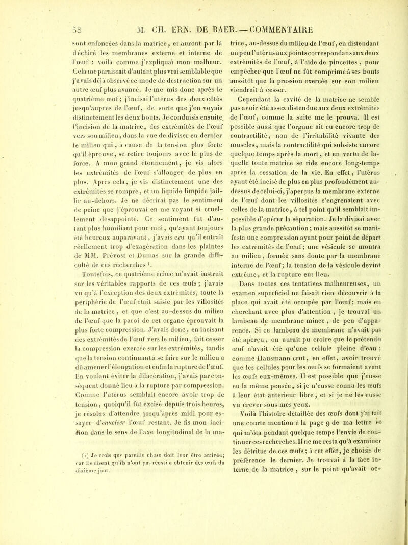 sont enfoncées dans la matrice, et auront par là déchiré les membranes externe et interne de l’œuf : voilà comme j’expliquai mon malheur. Cela me paraissait d’autant plus vraisemblable que j’avais déjà observé ce mode de destruction sur un autre œuf plus avancé. Je me mis donc après le quatrième œuf; j’incisai l’utérus des deux côtés jusqu’auprès de l’œuf, de sorte que j’en voyais distinctement les deux bouts. Je conduisis ensuite^ l’incision de la matrice, des extrémités de l’œuf vers son milieu , dans la vue de diviser en dernier le milieu qui, à cause de la tension plus forte qu’il éprouve, se retire toujours avec le plus de force. A mon grand étonnement, je vis alors les extrémités de l’œuf s’allonger de plus en plus. Après cela, je vis distinctement une des extrémités se rompre, et un liquide limpide jail- lir au-dehors. Je ne décrirai pas le gentiment de peine que j’éprouvai en me voyant si cruels lement désappointé. Ce sentiment fut d’au- tant plus humiliant pour moi, qu’ayant toujours été heureux auparavant, j’avais cru qu’il entrait réellement trop d’exagération dans les plaintes de MM. Prévost et Dumas sur la grande diffi- culté de ces recherches Toutefois, ce quatrième échec m’avait instruit sur les véritables rapports de ces œufs; j’avais vu qu’à l’exception des deux extrémités, toute la périphérie de l’œuf était saisie par les villosités de la matrice, et que c’est au-dessus du mil.ieu de l’œuf que la paroi de cet organe éprouvait la plus forte compression. J’avais donc, en incisant des extrémités de l’œuf vers le milieu, fait cesser la compression exercée sur les extrémités, tandis que la tension continuant à se faire sur le milieu a dû amener l’élongation et enfin la rupture de l’œuf. En voulant éviter la dilacération, j’avais par con- séquent donné lieu à la rupture par compression. Comme l’utérus semblait encore avoir trop de tension, quoiqu’il fût excisé depuis trois heures, je résolus d’attendre jusqu’àprès midi pour es- sayer d'énucléer l’œuf restant. Je fis mon inci- sion dans le sens de l’axe longitudinal de la ma- (1) Je crois que pareille chose doit leur être arrivée; car ils disent qu’ils n’ont pas réussi à obtenir des œufs du dixième jour. trice, au-dessus du milieu de l’œuf, en distendant un peu l’utérus aux points correspondans aux deux extrémités de l’œuf, à l’aide de pincettes , pour empêcher que l’œuf ne fût comprimé à ses bouts aussitôt que la pression exercée sur son milieu viendrait à cesser.. Cependant la cavité de la matrice ne semble pas avoir été assez distendue aux deux extrémités de l’œuf, comme la suite me le prouva. Il est possible aussi que l’organe ait eu encore trop de contractilité, non de l’irritabilité vivante des muscles, mais la contractilité qui subsiste encore quelque temps après la mort, et en vertu de la- quelle toute matrice se ride encore long-temps après la cessation de la vie. En effet, l’utérus ayant été incisé de plus en plus profondément au- dessus de celui-ci, j’aperçus la membrane externe de l’œuf dont les villosités s’engrenaient avec celles de la matrice, à tel point qu’il semblait im- possible d’opérer la séparation. Je la divisai avec la plus grande précaution ; mais aussitôt se mani- festa une compression ayant pour point de départ les extrémités de l’œuf; une vésicule se montra au milieu , formée sans doute par la membrane interne de l’œuf; la tension de la vésicule devint extrême, et la rupture eut lieu. Dans toutes ces tentatives malheureuses, un examen superficiel ne faisait rien découvrir à la place qui avait été occupée par l’œuf; mais en cherchant avec plus d’attention , je trouvai un lambeau de membrane mince, de peu d’appa- rence. Si ce lambeau de membrane n’avait pas été aperçu, on aurait pu croire que le prétendu œuf n’avait été qu’une cellule pleine d’eau : comme Hausmann crut, en effet, avoir trouvé que les cellules pour les œufs se formaient avant les œufs eux-mêmes. Il est possible que j’eusse eu la même pensée, si je n’eusse connu les œufs à leur état antérieur libre, et si je ne les eusse vu crever sous mes yeux. Voilà l’histoire détaillée des œufs dont j’ai fait une courte mention à la page 9 de ma lettre et qui m’ôta pendant quelque temps l’envie de con- tinuer ces recherches. I! ne me resta qu’à examiner les détritus de ces œufs ; à cet effet, je choisis de préférence le dernier. Je trouvai à la face in- terne de la matrice , sur le point qu’avait oc-