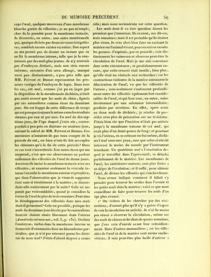 DU MÉMOIRE cupé l’œuf, quelques morceaux d’une membrane blanche garnie de villosités ; je ne pus m’empê-, cher de la prendre pour la membrane testacée. Je découvris, en outre, une autre membranule qui, quoique divisée par deux crevasses irréguliè- res, semblait encore exister en entier. Son aspect ne me permit pas de douter un instant que ce ne fût la membrane interne, telle que je la con- naissais par des œufs plus jeunes. Je n’y trouvais pas d’embryon distinct, mais une strie encore informe, entourée d’un area allongé, marqué aussi peu distinctement, à peu près telle que MM. Prévost et Dumas représentent les pre- miers vestiges de l’embryon de lapin. Dans tous les cas, cet œuf, comme j’ai pu en juger par la disposition de la membranule déchirée, n’était pas aussi avancé que les œufs de chien, figurés par ces naturalistes comme étant du douzième jour. On est frappé de cette différence de temps qui est presque toujours la même entreles résultats obtenus par eux et par moi. Un œuf du dix-sep- tième jour, de l’âge duquel j’étais sûr, corres- pondait à peu près au dixième ou onzième jour, suivant le calcul de MM. Prévost et Dumas. Ces messieurs n’auraient-ils pas tenu compte de la période du rut, ou bien n’ont-ils fait accoupler les chiennes qu’à la fin de cette période? Dans ce cas tout s’accorderait. Une autre chose qui me surprend, c’est que ces observateurs ne parlent nullement des villosités de l’œuf de douze jours. Auraient-ils incisé la membrane testacée avec ses villosités, et examiné seulement la vésiculç in- terne ? ou enfin la membrane externe et primitive, qui dans l’observation que je viens de rapporter était unie si étroitement à la matrice, se dissou- drait-elle entièrement par la suite? Cela ne me paraît pas vraisemblable, quand je considère la forme de l’œufde plusde trois semaines.Peut-être le développement des villosités dans mes œufs était-il prématuré? Cela est possible, puisque les œufs du douzième jourdécrits par les naturalistes français étaient situés librement dans l’utérus (Annales des sciences nat., vol. 5, p. i3o). Oubien l’embryon, inclus dans la membrane interne se formerait-il néanmoins dans un blastoderme par- ticulier, que je n’ai pas retrouvé parmi les détri- tus de mon œuf? J’étais d’abord disposé à croire PRÉCÉDENT. 5g cela; mais nous reviendrons sur cette question. Les œufs dont il va être question furent les premiers que j’examinai. Us avaient, me dit-on, trois semaines; mais il est probable qu’ils étaient plus vieux. Je crus alors bien faire en excisant la matrice sur l’animal vivant, pour en retirer ensuite les germes. J’espérais, par ce procédé, voir dis- tinctement les vaisseaux et observer peut-être la circulation de l’œuf. Mais je me suis convaincu dans cette circonstance , et postérieurement en- core, que cette cruauté était inutile, bien plus , qu’elle était un obstacle aux recherches; car les contractions violentes de la matrice entraînent la dilacération de l’œuf, vu que les villosités de l’utérus , non-seulement s’enfoncent profondé- ment entre les villosités également fort considé- rables de l’œuf, et qui leur sont, en outre, unies étroitement par une substance intermédiaire, produite par sécrétion. En effet, après avoir eu deux œufs de déchirés, je résolus de pro- céder avec plus de précaution sur un troisième. J’étais bien sûr que l’incision n’était pas arrivée jusqu’à la membrane externe de cet œuf, qui avait plus d’un demi-pouce de long; et pourtant je vis l’utérus, en se retirant sur lui-même, déchi- rer l’œuf sous mes yeux, sans que celui-ci eût été intéressé le moins du monde par l’instrument tranchant. Un quatrième œuf à l'énucléation du- quel je travaillai dans l’après-midi, se détacha parfaitement de la matrice. Les membranes de l’œuf, les extérieures surtout, sont plus fortes à ce dégré de l’évolution ; et il suffît, pour obtenir l’œuf, de diviser les villosités qui s’enchevêtrent. Nous avons indiqué comment il fallait s’y prendre pour trouver les ovules dans l’ovaire et les petits œufs dans'la matrice; voici ce que nous conseillons de faire pour trouver les œufs d’un âge plus avancé. 1“ On évitera de les chercher par des vivi- sections, d’autant plus qu’il n’y a guère d’espoir de voir la circulation en activité. Je n’ai du moins pas réussi à observer la circulation, même sur des œufs de chiens et de chats de quatre semaines, que j’eus soin d’ouvrir avant leur refroidisse- ment. Dans d’autres mammifères , où les villo- sités de l’œuf et de la matrice sont moins enche- vêtrées, il sera peut-être plus facile d’arriver à