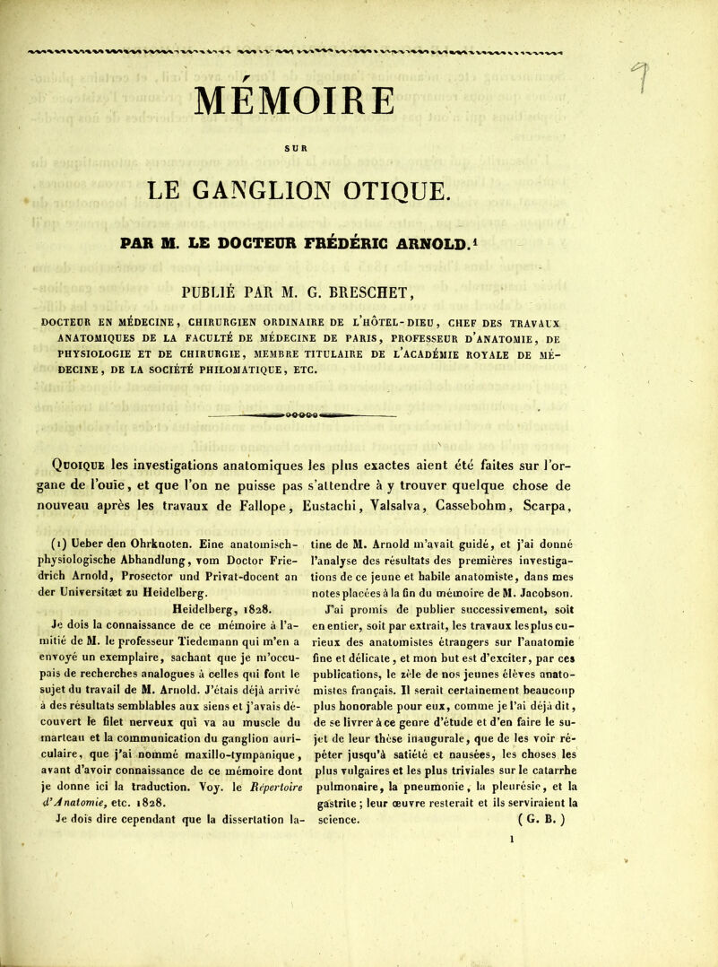 MÉMOIRE SUR LE GANGLION OTIQUE. PAR M. LE DOCTEUR FRÉDÉRIC ARNOLD.1 PUBLIÉ PAR M. G. BRESCHET, DOCTEUR EN MÉDECINE, CHIRURGIEN ORDINAIRE DE LHOTEL-DIEU, CHEF DES TRAVAUX ANATOMIQUES DE LA FACULTÉ DE MÉDECINE DE PARIS, PROFESSEUR D’ANATOMIE, DE PHYSIOLOGIE ET DE CHIRURGIE, MEMBRE TITULAIRE DE L’ACADÉMIE ROYALE DE MÉ- DECINE, DE LA SOCIÉTÉ PHILOMATIQUE, ETC. Quoique les investigations anatomiques les plus exactes aient été faites sur l’or- gane de l’ouïe, et que l’on ne puisse pas s’attendre à y trouver quelque chose de nouveau après les travaux de Fallope, Eustachi, Valsalva, Cassebohm, Scarpa, (1) Ueber den Ohrknoten. Eine anatomisch- tine de M. Arnold m’avait guidé, et j’ai donné physiologische Abhandlung, vom Doctor Frie- l’analyse des résultats des premières investiga- drich Arnold, Prosector und Privat-docent an tions de ce jeune et habile anatomiste, dans mes der Universitæt zu Heidelberg. notes placées à la fin du mémoire de M. Jacobson. Heidelberg, 1828. J’ai promis de publier successivement, soit Je dois la connaissance de ce mémoire à l’a- en entier, soit par extrait, les travaux les plus cu- mitié de M. le professeur Tiedemann qui m’en a rieux des anatomistes étrangers sur l’anatomie envoyé un exemplaire, sachant que je m’occu- fine et délicate, et mon but est d’exciter, par ces pais de recherches analogues à celles qui font le publications, le zèle de nos jeunes élèves anato- sujetdu travail de M. Arnold. J’étais déjà arrivé mistcs français. Il serait certainement beaucoup à des résultats semblables aux siens et j’avais dé- plus honorable pour eux, comme je l’ai déjà dit, couvert le filet nerveux qui va au muscle du de se livrer à ce genre d’étude et d’en faire le su- marteau et la communication du ganglion auri- jet de leur thèse inaugurale, que de les voir ré- culaire, que j’ai nommé maxillo-tyrnpanique, péter jusqu’à satiété et nausées, les choses les avant d’avoir connaissance de ce mémoire dont plus vulgaires et les plus triviales sur le catarrhe je donne ici la traduction. Voy. le Répertoire pulmonaire, la pneumonie, la pleurésie, et la d’Anatomie, etc. 1828. gastrite ; leur œuvre resterait et ils serviraient la Je dois dire cependant que la dissertation la- science. ( G. B. )