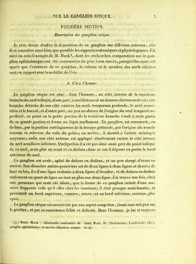 PREMIÈRE SECTION. Description du ganglion otique. Je crus devoir étudier la disposition de ce ganglion sur différens animaux, afin d’en connaître aussi bien que possible les rapports anatomiques etphysiologiqucs. J’ai suivi en cela l’exemple de M. Muck1, dont les recherches comparatives sur le gan- glion ophthalmique ont été couronnées du plus beau succès, puisqu’elles nous ont appris que l’existence de ce ganglion, le volume et le nombre des nerfs ciliaires sont en rapport avec la mobilité de l’iris. A. Chez l’homme. Le ganglion otique est situé , dans l’homme , au côté interne de la troisième branche du nerf trifacial, d’une part, immédiatement au-dessous du trou ovale où celte branche détache de son côté externe les nerfs temporaux profonds, le nerf maqsé- térin et le buccal, et d’autre part, un peu au-dessus de l’origine du nerf temporal su- perficiel, au point où la petite portion de la troisième branche s’unit à celte parlie de sa grande portion et forme un léger renflement. Ce ganglion est recouvert, en dedans, par la portion cartilagineuse de la trompe gutturale, par l’origine du muscle tenseur et releveur du voile du palais; en arrière, il aboutit à l’artère méningée moyenne ; enfin son côté externe est appliqué étroitement contre le côté interne du nerf maxillaire inférieur. Quelquefois il n’est pas situé aussi près du point indiqué de ce nerf, mais plus en avant et en dedans;dans ce cas il dépasse en partie le bord antérieur du nerf. Ce ganglion est ovale, aplati de dehors en dedans, et un peu alongé d’avant en arrière. Son diamètre antéro-postérieur est de deux lignes à deux lignes et demie; de haut en bas, il a d’une ligne et demie à deux lignes d’étendue, et de dehors en dedans seulement un quart de ligne ou tout au plus une demi-ligne. J’ai trouvé une fois, chez une personne qui avait été idiote, que ia forme de ce ganglion imitait d’une ma- nière frappante celle qu’il offre chez les ruminans; il était presque semi-lunaire, et présentait un bord supérieur, concave, mince, et un bord inférieur, convexe, plus épais. , Le ganglion otique est caractérisé par son aspect rougeâtre, tirant tant soit peu sur le grisâtre, et par sa consistance faible et délicate. Dans l’homme, je lui ai toujours <(i) Ferd. Muck : dissertatio anatomica de lium. Præs. Fr. Tiedemann, Larididuili, 1815, ganglio ophthalmico et nervis ciliaribus anima- in-4°.