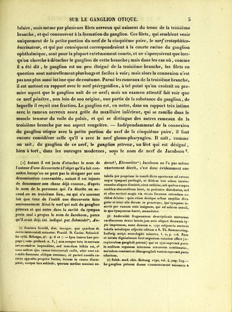 lulaire, mais même par plusieurs filets nerveux qui naissent du tronc de la troisième branche, et qui concourent à la formation du ganglion. Ces filets, qui semblent venir uniquement de la petite portion du nerf de la cinquième paire, le nerf crotaphitico- buccinateur, et qui par conséquent correspondraient à la courte racine du ganglion ophthalmique, sont pour la plupart exlrêmement courts, et ne s’aperçoivent que lors- qu’on cherche à détacher le ganglion de cette branche; mais dans les cas où , comme il a été dit , le ganglion est un peu éloigné de la troisième branche, les filets en question sont naturellement plus longs et faciles à voir; mais alors la connexion n’est pas non plus aussi intime que de coutume. Parmi lés rameaux de la troisième branché, il est surtout en rapport avec le nerf ptérygoïdien, à tel point qu’on croirait au pre- mier aspect que le ganglion naît de ce nerf; mais un examen attentif fait voir que ce nerf pénétre, non loin de son origine, une partie de la substance du ganglion, de laquelle il reçoit une fraction. Le ganglion est, en outre, dans un rapport très intime avec le rameau nerveux assez grêle du maxillaire inférieur, qui se ramifie dans le muscle tenseur du voile du palais, et qui se distingue des autres rameaux de Ja troisième branche par son aspect rougeâtre. — Indépendamment de la connexion du ganglion otique avec la petite portion du nerf de la cinquième paire, il faut encore considérer celle qu’il a avec le nerf glosso-pharyngien. Il naît, comme on sait, du ganglion de ce nerf, le ganglion pétreux, un filet qui est désigné , bien à tort, dans les ouvrages modernes, sous le nom de nerf de Jacobson1. (i) Autant il est juste d’attacher le nom de l'auteur d’une découverte à l’objet qu’il a fait con- naître lorsqu’on ne peut pas le désigner par une dénomination convenable, autant il est injuste de dénommer une chose déjà connue, d’après le nom de la personne qui l’a décrite en se- cond ou en troisième lieu, ou qui n’a souvent fait que tirer de l’oubli une découverte faite anciennement Ainsi le nerf qui naît du ganglion pétreux et qui entre dans la cavité du tympan porte mal à propos le nom de Jacobson, parce qu’il avait déjà été indiqué par Schmiedela, An- () Joanm*s Gcrold, diss. inaugur. qua <juædam de èervo iolercostaii nutantnr. Præsid. D. Casim. Schmied- 1*° l7^4- Erlangæ,4°. p. 6 et 7. — Ipsa tamen hæc pro- pago ( ram. profund. n. V, ) non semper tota in nervum intercostalem impenditur, -sed interdum bifida est, et nous saltem cjus ramus intercostal! cedit, alter vero ca- rotidis flexurum oblique emensus, et parieti canalis ca- rotici opposito proprior Cactus, iteruin in rainos discer- prtur, eosque très subinde, quorum médius maxime no- derschbi Ekrenrittere; Jacobson ne l’a pas même exactement décrit, c’est donc évidemment une tabilis per propriam in canali dicto aperturam ad cavum tisquc tympani pertingit, et ibidem non solum sursùm ramulos aliquos dimittit, circà cellulas,suh quibus corpus cochleæ absconditum latet, in periosteo distribuas, sed et alios recliori magis via versus foramen rotundum co- chleæ delatos : quin etiam denîque adhuc ampliùs diva- gatur et inter alia durum os pcnetrqns, ipsi tyinpano in- servit per ramum salis insignem, qui ad sulcum annuli, in quo tympamim hæret, amandatur. (6) Anderscbii fragmentum descriptionis nervorum cardiacorum dextri laterisjam ante aliquot decenoia ty- pis impressum, nunc demum a. 1791 subjuncta auctoris tabula notulisque adjcctis editurn a S. Th. Sœmmerring. Ludwig, script, neurologie» minores, t. 11, p. 116. Nàin et notatu dignissimum licct angustum canalem offert (rc- ceptaculum ganglioli pelrosi) qui ex ejus suprehiâ parle in auditum organum internum retrorsùm continuâtes nervuium continetex illiusgauglioli ventris supremâ parte cductum. (c) Salzb. med. chir. Zeitung. 1790, vol. 4, pag. 519.— Le ganglion pétreux donne communément naissance à