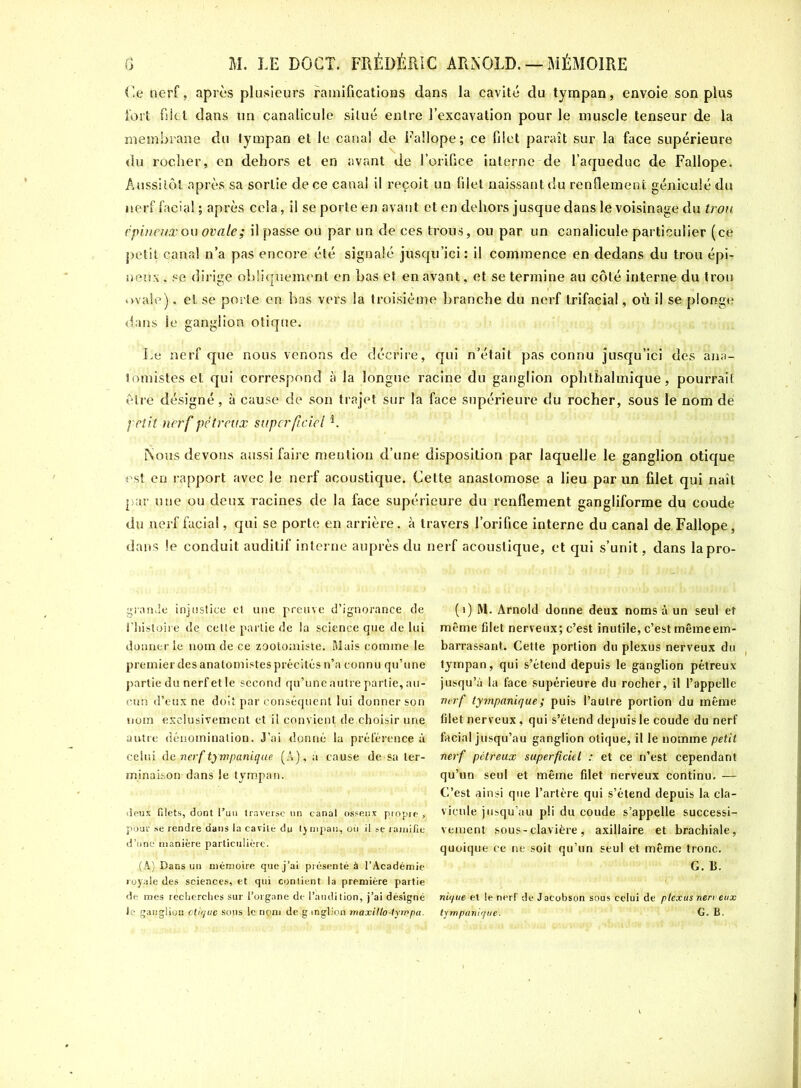 Ce nerf, après plusieurs ramifications dans la cavité du tympan, envoie son plus fort fiiel dans un canalicule situé entre l’excavation pour le muscle tenseur de la membrane du tympan et le canal de Fallope; ce filet paraît sur la face supérieure du rocher, en dehors et en avant de l’orifice interne de l’aqueduc de Fallope. Aussitôt après sa sortie de ce canal il reçoit un filet naissant du renflement géniculé du nerf facial ; après cela, il se porte en avant et en dehors jusque dans le voisinage du trou épineux ou ovale; il passe ou par un de ces trous, ou par un canalicule particulier (ce petit canal n’a pas encore été signalé jusqu’ici: il commence en dedans du trou épi- neux , se dirige obliquement en bas et en avant, et se termine au côté interne du trou ovale), et se porte en bas vers la troisième branche du nerf trifacial, où il se plonge dans le ganglion otique. Le nerf que nous venons de décrire, qui n’était pas connu jusqu’ici des ana- tomistes et qui correspond à la longue racine du ganglion ophthalmique, pourrait être désigné, à cause de son trajet sur la face supérieure du rocher, sous le nom dé petit nerf pétreux superficiel b Nous devons aussi faire mention d’une disposition par laquelle le ganglion otique est en rapport avec le nerf acoustique. Cette anastomose a lieu par un filet qui naît par une ou deux racines de la face supérieure du renflement gangliforme du coude du nerf facial, qui se porte en arrière, à travers l’orifice interne du canal de, Fallope, dans le conduit auditif interne auprès du nerf acoustique, et qui s’unit, dans lapro- granJe injustice et une preuve d’ignorance de l'histoire de cette partie de la science que de lui donner le nom de ce zootomiste. Mais comme le premier des anatomistes précités n’a connu qu’une partie du nerf et le second qu’une autre partie, au- cun d’eux ne doit par conséquent lui donner son nom exclusivement et il convient de choisir une autre dénomination. J’ai donné la préférence à celui de nerf tympanique (A), à cause de sa ter- minaison-dans le tympan. deux filets, dont l’un traverse tin canal osseux propre , pour se rendre dans la cavité du tympan, où il se ramifie d’une manière particulière. (A) Dans un mémoire que j’ai présenté à l’Académie royale des sciences, et qui contient la première partie de mes recherches sur l’organe de l’audition, j’ai désigné le ganglion clique sous le nom de ganglion maxillo-tympa. (1) M. Arnold donne deux noms à un seul et même filet nerveux; c’est inutile, c’est même em- barrassant. Cette portion du plexus nerveux du tympan, qui s’étend depuis le ganglion pétreux jusqu’à la face supérieure du rocher, il l’appelle ■nerf tympanique; puis l’autre portion du même filet nerveux, qui s’étend depuis le coude du nerf facial jusqu’au ganglion otique, il le nomme petit nerf pétreux superficiel : et ce n’est cependant qu’un seul et même filet nerveux continu. — C-’est ainsi que l’artère qui s’étend depuis la cla- vicule jusqu’au pli du coude s’appelle successi- vement sous-clavière, axillaire et brachiale, quoique ce ne soit qu’un seul et même tronc. G. B. nique et le nerf de Jacobson sous celui de plexus nerveux tympanique. G. B.