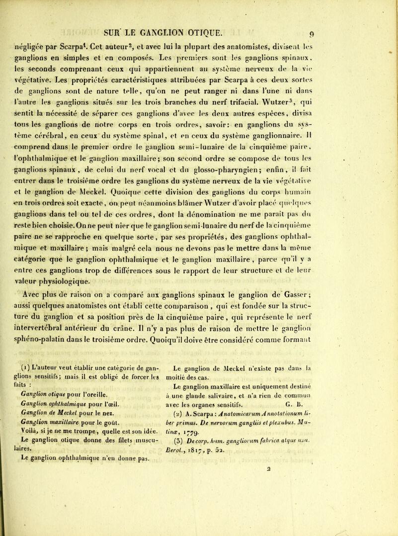 négligée par Scarpa1. Cet auteur2, et avec lui la plupart des anatomistes, divisent les ganglions en simples et en composés. Les premiers sont les ganglions spinaux, les seconds comprenant ceux qui appartiennent au système nerveux de la vie végétative. Les propriétés caractéristiques attribuées par Scarpa à ces deux sortes de ganglions sont de nature telle, qu’on ne peut ranger ni dans l’une ni dans l’autre les ganglions situés sur les trois branches du nerf trifacial. Wutzer3, qui sentit la nécessité de séparer ces ganglions d’avec les deux autres espèces, divisa tous les ganglions de notre corps en trois ordres, savoir: en ganglions du sys- tème cérébral, en ceux du système spinal, et en ceux du système ganglionnaire. Il comprend dans le premier ordre le ganglion semi-lunaire de la cinquième paire, l’ophthalmique et le ganglion maxillaire; son second ordre se compose de tous les ganglions spinaux , de celui du nerf vocal et du glosso-pharyngien; enfin, il fait entrer dans le troisième ordre les ganglions du système nerveux de la vie végétative et le ganglion de iMeckel. Quoique cette division des ganglions du corps humain ■en trois ordres soit exacte, on.peut néanmoins blâmer Wutzer d’avoir placé quelques ganglions dans tel ou tel de ces ordres, dont la dénomination ne me paraît pas du reste bien choisie. On ne peut nier que le ganglion semi-lunaire du nerf de la cinquième paire ne se rapproche en quelque sorte, par ses propriétés, des ganglions ophthal- mique et maxillaire ; mais malgré cela nous ne devons pas le mettre dans la même catégorie que le ganglion ophthalmique et le ganglion maxillaire , parce qu’il y a entre ces ganglions trop de différences sous le rapport de leur structure et de leur valeur physiologique. Avec plus de raison on a comparé aux ganglions spinaux le ganglion de Gasser ; aussi quelques anatomistes ont établi celte comparaison , qui est fondée sur la struc- ture du ganglion et sa position près de la cinquième paire, qui représente le nerf intervertébral antérieur du crâne. Il n’y a pas plus de raison de mettre le ganglion sphéno-palatin dans le troisième ordre. Quoiqu’il doive être considéré comme formant (1) L’auteur veut établir une catégorie de gan- glions sensitifs; mais il est obligé de forcer les faits : Ganglion otique pour l’oreille. Ganglion ophthalmique pour l’œil. Ganglion de Meckel pour le nez. Ganglion maxillaire pour le goût. Voilà, si je ne me trompe, quelle est son idée. Le ganglion otique donne des filets muscu- laires. Le ganglion ophthalmique n’en donne pas. Le ganglion de Sleckel n’existe pas dans la moitié des cas. Le ganglion maxillaire est uniquement destiné à une glande salivaire, et n’a rien de commun avec les organes sensitifs. G. li. (u) A. Scarpa : A naiomicarum Annotât ionum li- ber primus. De nervorum gangliis et plexubus. Ma- tinée, 177g. (3) Decorp. hum. gangliorum fabrica atquc uni. Berol., 1817, p. 02.