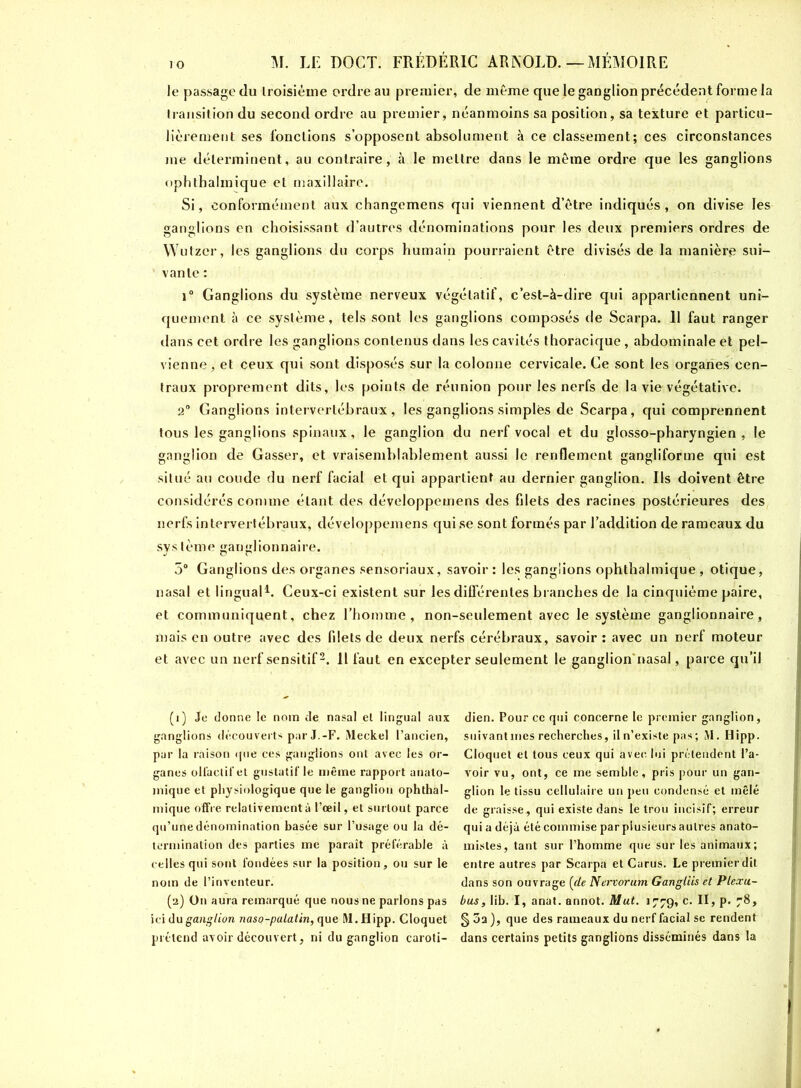 le passage du troisième ordre au premier, de même que le ganglion précédent forme la Iransition du second ordre au premier, néanmoins sa position, sa texture et particu- lièrement ses fonctions s’opposent absolument à ce classement; ces circonstances me déterminent, au contraire, à le mettre dans le même ordre que les ganglions ophthalmique et maxillaire. Si, conformément aux changemens qui viennent d’être indiqués, on divise les ganglions en choisissant d’autres dénominations pour les deux premiers ordres de Wutzer, les ganglions du corps humain pourraient être divisés de la manière sui- vante : i° Ganglions du système nerveux végétatif, c’est-à-dire qui appartiennent uni- quement à ce système, tels sont les ganglions composés de Scarpa. 11 faut ranger dans cet ordre les ganglions contenus dans les cavités thoracique , abdominale et pel- vienne, et ceux qui sont disposés sur la colonne cervicale. Ce sont les organes cen- traux proprement dits, les points de réunion pour les nerfs de la vie végétative. 2° Ganglions intervertébraux, les ganglions simples de Scarpa, qui comprennent tous les ganglions spinaux, le ganglion du nerf vocal et du glosso-pharyngien , le ganglion de Gasser, et vraisemblablement aussi le renflement gangliforme qui est situé au coude du nerf facial et qui appartient au dernier ganglion. Ils doivent être considérés comme étant des développemens des filets des racines postérieures des nerfs intervertébraux, développemens qui.se sont formés par l’addition de rameaux du système ganglionnaire. 5° Ganglions des organes sensoriaux, savoir: les ganglions ophthalmique, otique, nasal et lingual1. Ceux-ci existent sur les différentes branches de la cinquième paire, et communiquent, chez l’homme, non-seulement avec le système ganglionnaire, mais en outre avec des filets de deux nerfs cérébraux, savoir : avec un nerf moteur et avec un nerf sensitif2. 11 faut en excepter seulement le ganglion'nasal, parce qu’il (1) Je donne le nom de nasal et lingual aux ganglions découverts par J.-F. Meckel l’ancien, par la raison <pie ces ganglions ont avec les or- ganes olfactif et gustatif le même rapport anato- mique et physiologique que le ganglion ophthal- mique offre relativement à l’œil, et surtout parce qu’une dénomination basée sur l’usage ou la dé- termination des parties me paraît préférable à celles qui sont fondées sur la position, ou sur le nom de l’inventeur. (2) On aura remarqué que nous ne parlons pas ici du ganglion naso-palatin, que M.Hipp. Cloquet prétend avoir découvert, ni du ganglion caroti- dien. Pour ce qui concerne le premier ganglion, suivant mes recherches, il n’existe pas; M. Hipp. Cloquet et tous ceux qui avec lui prétendent l’a- voir vu, ont, ce me semble, pris pour un gan- glion le tissu cellulaire un peu condensé et mêlé de graisse, qui existe dans le trou incisif; erreur qui a déjà été commise par plusieurs autres anato- mistes, tant sur l’homme que sur les animaux; entre autres par Scarpa et Carus. Le premierdit dans son ouvrage {de Nervorum Gangliis et Plexu- bus, lib. I, anat. annot. Mut. 1779, c. II, p. 78, § 3a ), que des rameaux du nerf facial se rendent dans certains petits ganglions disséminés dans la