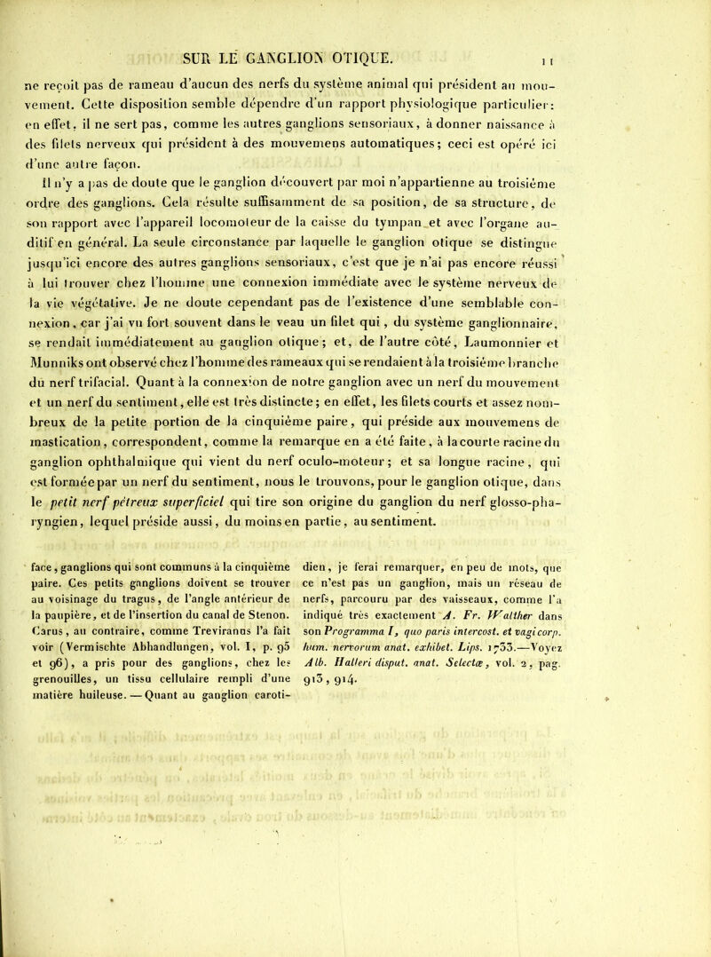 ne reçoit pas de rameau d’aucun des nerfs du système animal qui président au mou- vement. Cette disposition semble dépendre d’un rapport physiologique particulier: en effet, il ne sert pas, comme les autres ganglions sensoriaux, à donner naissance des filets nerveux qui président à des mouvemens automatiques; ceci est opéré ici d’une autre façon. fl n’y a pas de doute que le ganglion découvert par moi n’appartienne au troisième ordre des ganglions. Gela résulte suffisamment de sa position, de sa structure, de son rapport avec l’appareil locomoteur de la caisse du tympan, et avec l’organe au- ditif en général. La seule circonstance par laquelle le ganglion otique se distingue jusqu’ici encore des autres ganglions sensoriaux, c’est que je n’ai pas encore réussi à lui trouver chez l’honnne une connexion immédiate avec le système nerveux de la vie végétative. Je ne doute cependant pas de l’existence d’une semblable con- nexion , car j’ai vu fort souvent dans le veau un filet qui, du système ganglionnaire, se rendait immédiatement au ganglion otique; et, de l’autre côté, Laumonnier et Munniks ont observé chez l’homme des rameaux qui se rendaient à la troisième branche du nerf trifacial. Quant à la connexion de notre ganglion avec un nerf du mouvement et un nerf du sentiment, elle est très distincte ; en effet, les filets courts et assez nom- breux de la petite portion de la cinquième paire, qui préside aux mouvemens de mastication, correspondent, comme la remarque en a été faite, à la courte racine du ganglion ophthalniique qui vient du nerf oculo-moteur ; et sa longue racine, qui estforméepar un nerf du sentiment, nous le trouvons, pour le ganglion otique, dans le petit nerf pétreux superficiel qui tire son origine du ganglion du nerf glosso-pha- ryngien, lequel préside aussi, du moins en partie, au sentiment. face, ganglions qui sont communs à la cinquième paire. Ces petits ganglions doivent se trouver au voisinage du tragus, de l’angle antérieur de la paupière, et de l’insertion du canal de Stenon. Carus, au contraire, comme Treviranus l’a fait voir (Vermischte Abhandlungen, vol. I, p. q5 et 96), a pris pour des ganglions, chez les grenouilles, un tissu cellulaire rempli d’une matière huileuse. — Quant au ganglion caroti- dien, je ferai remarquer, en peu de mots, que ce n’est pas un ganglion, mais un réseau de nerfs, parcouru par des vaisseaux, comme l’a indiqué très exactement A. Fr. Watther dans son Programma I, quo paris intercost. et vagi cor p. hum. nervorum anat. exhibel. Lips. 1753.—Voyez Alb. H ail eri disput. anat. Selectce, vol. 2, pag. 9,3> 9*4-