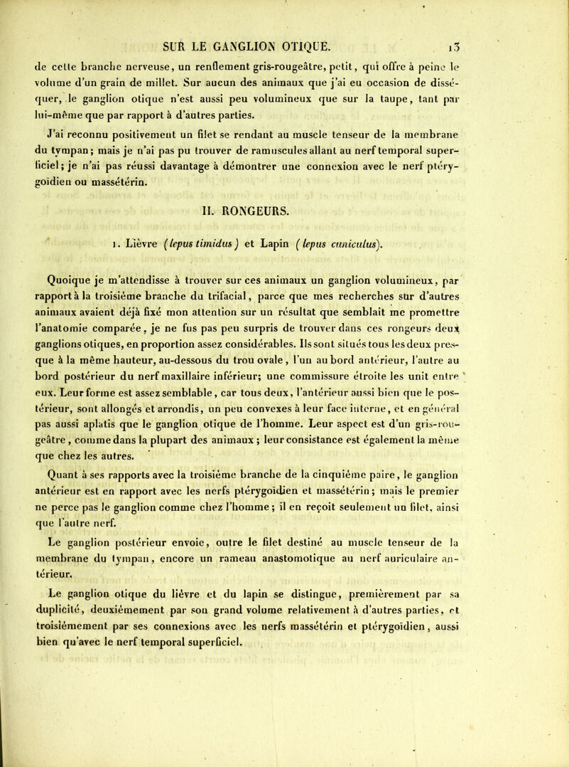 de celle branche nerveuse, un renflement gris-rougeâtre, petit, qui offre à peine le volume d’un grain de millet. Sur aucun des animaux que j’ai eu occasion de dissé- quer, le ganglion otique n’est aussi peu volumineux que sur la taupe, tant par lui-même que par rapport à d’autres parties. J’ai reconnu positivement un filet se rendant au muscle tenseur de la membrane du tvmpan; mais je n’ai pas pu trouver de ramuscules allant au nerf temporal super- liciel ; je n’ai pas réussi davantage à démontrer une connexion avec le nerf ptéry- goïdien ou massétérin. IL RONGEURS. 1. Lièvre ( le pus timidus ) et Lapin ( lepus cuniculus). Quoique je m’attendisse à trouver sur ces animaux un ganglion volumineux, par rapporta la troisième branche du trifacial, parce que mes recherches sur d’autres animaux avaient déjà fixé mon attention sur un résultat que semblait me promettre l’anatomie comparée, je ne fus pas peu surpris de trouver dans ces rongeurs deui ganglions otiques, en proportion assez considérables. Us sont situés tous les deux pres- que à la même hauteur, au-dessous du trou ovale , l’un au bord antérieur, l’autre au bord postérieur du nerf maxillaire inférieur; une commissure étroite les unit entre eux. Leur forme est assez semblable, car tous deux, l’antérieur aussi bien que le pos- térieur, sont allongés et arrondis, un peu convexes à leur face interne, et en général pas aussi aplatis que le ganglion otique de l’homme. Leur aspect est d’un gris-rou- geâtre , comme dans la plupart des animaux ; leur consistance est également la même que chez les autres. Quant à ses rapports avec la troisième branche de la cinquième paire, le ganglion antérieur est en rapport avec les nerfs plérygoidien et massétérin; mais le premier ne perce pas le ganglion comme chez l’homme ; il en reçoit seulement un filet, ainsi que l'autre nerf. Le ganglion postérieur envoie, outre le filet destiné au muscle tenseur de la membrane du tympan , encore un rameau anastomotique au nerf auriculaire an- térieur. Le ganglion otique du lièvre et du lapin se distingue, premièrement par sa duplicité, deuxièmement par son grand volume relativement à d’autres parties, et troisièmement par ses connexions avec les nerfs massétérin et ptérygoïdien, aussi bien qu’avec le nerf temporal superficiel.