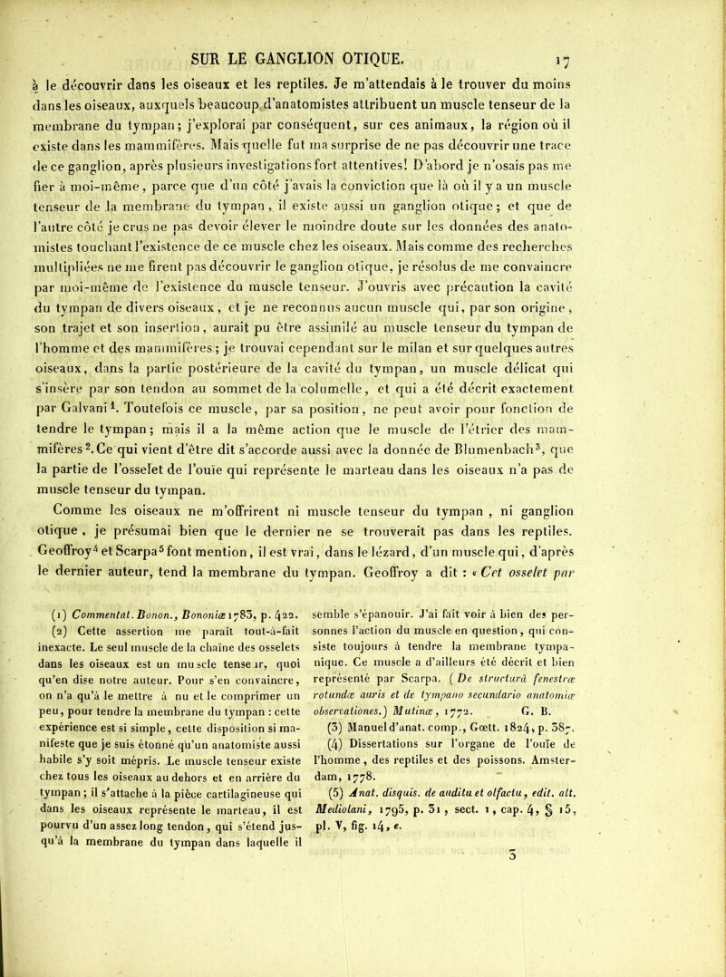 à le découvrir dans les oiseaux et les reptiles. Je m’attendais à le trouver du moins dans les oiseaux, auxquels beaucoup d’anatomistes attribuent un muscle tenseur de la membrane du tympan; j’explorai par conséquent, sur ces animaux, la région où il existe dans les mammifères. Mais-quelle fut ma surprise de ne pas découvrir une trace de ce ganglion, après plusieurs investigations fort attentives! D’abord je n’osais pas me fier à moi-même, parce que d’un côté j’avais la conviction que là où il y a un muscle tenseur de la membrane du tympan, il existe aitssi un ganglion olique; et que de l’autre côté je crus ne pas devoir élever le moindre doute sur les données des anato- mistes touchant l’existence de ce muscle chez les oiseaux. Mais comme des recherches multipliées 11e me firent pas découvrir le ganglion olique, je résolus de me convaincre par moi-même de l’existence du muscle tenseur. J’ouvris avec précaution la cavité du tympan de divers oiseaux , et je ne reconnus aucun muscle qui, par son origine , son trajet et son insertion, aurait pu être assimilé au muscle tenseur du tympan de l’homme et des mammifères ; je trouvai cependant sur le milan et sur quelques autres oiseaux, dans la partie postérieure de la cavité du tympan, un muscle délicat qui s’insère par son tendon au sommet de la columelle, et qui a été décrit exactement par Galvani1. Toutefois ce muscle, par sa position, ne peut, avoir pour fonction de tendre le tympan; mais il a la même action que le muscle de l’étrier des mam- mifères2. Ce qui vient d’être dit s’accorde aussi avec la donnée de Blumenbach3, que la partie de l’osselet de l’ouïe qui représente le marteau dans les oiseaux n’a pas de muscle tenseur du tympan. Comme les oiseaux ne m’offrirent ni muscle tenseur du tympan , ni ganglion otique , je présumai bien que le dernier ne se trouverait pas dans les reptiles. Geoffroy4et Scarpa3font mention, il est vrai, dans le lézard, d’un muscle qui, d’après le dernier auteur, tend la membrane du tympan. Geoffroy a dit : « Cet osselet par (1) Commentât. Bonon., Bononiœ i?83, p. 422. (2) Cette assertion me paraît tout-à-fait inexacte. Le seul muscle de la chaîne des osselets dans les oiseaux est un muscle tenserr, quoi qu’en dise notre auteur. Pour s’en convaincre, on n’a qu’à le mettre à nu et le comprimer un peu, pour tendre la membrane du tympan : cette expérience est si simple, celte disposition si ma- nifeste que je suis étonné qu’un anatomiste aussi habile s’y soit mépris. Le muscle tenseur existe chez tous les oiseaux au dehors et en arrière du tympan; il s'attache à la pièce cartilagineuse qui dans les oiseaux représente le marteau, il est pourvu d’un assez long tendon , qui s’étend jus- qu’à la membrane du tympan dans laquelle il semble s’épanouir. J’ai fait voir à bien des per- sonnes l’action du muscle en question, qui con- siste toujours à tendre la membrane tympa- nique. Ce muscle a d’ailleurs été décrit et bien représenté par Scarpa. ( De structurel fenestræ rotundæ auris et de tyrnpa.no secundario anatomiœ observationes.) Mutinœ, 1772. G. B. (3) Manueld’anat. cornp., Gœtt. 1824, p. 58j. (4) Dissertations sur l’organe de l’ouïe de l’homme, des reptiles et des poissons. Amster- dam, 1778. (5) Anat. disquis. de audita et olfacta, edit. ait. Mediolani, 1795, p. 3i , sect. ï , cap. 4» § 15, Pl.v,fig.i4,«. 5
