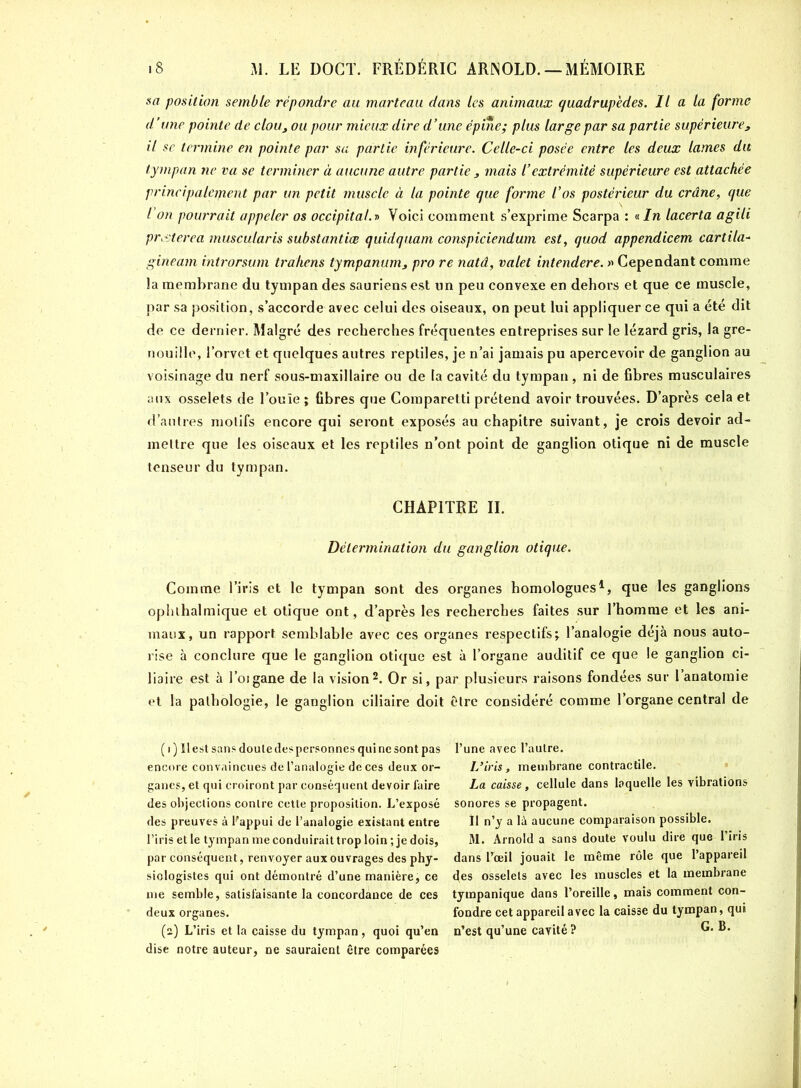 sa position semble répondre au marteau dans les animaux quadrupèdes. Il a la forme d’une pointe de clou, ou pour mieux dire d’une épine; plus large par sa partie supérieure, il se termine en pointe par sa partie inférieure. Celle-ci posée entre les deux lames du tympan ne va se terminer à aucune autre partie s mais l’extrémité supérieure est attachée principalement par un petit muscle à la pointe que forme l’os postérieur du crâne, que l’on pourrait appeler os occipital.» Voici comment s’exprime Scarpa : « In lacerta agili prcsterea muscularis substantiœ quidquam conspiciendum est, quod appendicem cartila- gineam ihtrorsum trahens tympanum, pro re natâ, valet intendere. » Cependant comme la membrane du tympan des sauriens est un peu convexe en dehors et que ce muscle, par sa position, s’accorde avec celui des oiseaux, on peut lui appliquer ce qui a été dit de ce dernier. Malgré des recherches fréquentes entreprises sur le lézard gris, la gre- nouille, l’orvet et quelques autres reptiles, je n’ai jamais pu apercevoir de ganglion au voisinage du nerf sous-maxillaire ou de la cavité du tympan , ni de fibres musculaires aux osselets de l’ouïe ; fibres que Comparetti prétend avoir trouvées. D’après cela et d’autres motifs encore qui seront exposés au chapitre suivant, je crois devoir ad- mettre que les oiseaux et les reptiles n’ont point de ganglion otique ni de muscle tenseur du tympan. CHAPITRE IL Détermination du ganglion otique. Comme l’iris et le tympan sont des organes homologues1, que les ganglions ophlhalmique et otique ont, d’après les recherches faites sur l’homme et les ani- maux, un rapport semblable avec ces organes respectifs t l’analogie déjà nous auto- rise à conclure que le ganglion otique est à l’organe auditif ce que le ganglion ci- liaire est à l’oigane de la vision2. Or si, par plusieurs raisons fondées sur l’anatomie et la pathologie, le ganglion ciliaire doit être considéré comme l’organe central de ( i ) Il est sans doute despersonnes qui ne sont pas encore convaincues de l’analogie de ces deux or- ganes, et qui croiront par conséquent devoir faire des objections contre cette proposition. L’exposé des preuves à Pappui de l’analogie existant entre l’iris et le tympan me conduirait trop loin ; je dois, par conséquent, renvoyer aux ouvrages des phy- siologistes qui ont démontré d’une manière, ce me semble, satisfaisante la concordance de ces deux organes. (2) L’iris et la caisse du tympan, quoi qu’en dise notre auteur, ne sauraient être comparées l’une avec l’autre. L’iris , membrane contractile. La caisse, cellule dans laquelle les vibrations sonores se propagent. Il n’y a là aucune comparaison possible. M. Arnold a sans doute voulu dire que l’iris dans l’œil jouait le même rôle que l’appareil des osselets avec les muscles et la membrane tympanique dans l’oreille, mais comment con- fondre cet appareil avec la caisse du tympan, qui n’est qu’une cavité ? G. B.