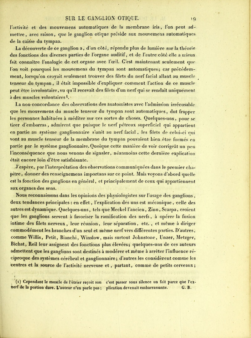 l’activité et des mouvemens automatiques de la membrane iris, Ion peut ad- mettre, avec raison, que le ganglion otique préside aux mouvemens automatiques de la caisse du tympan. La découverte de ce ganglion a, d’un côté, répandu plus de lumière sur la théorie des fonctions des diverses parties de l’organe auditif, et de l’autre côté elle a mieux fait connaître l’analogie de cet organe avec l’œil. C’est maintenant seulement que l’on voit pourquoi les mouvemens du tympan sont automatiques; car précédem- ment, lorsqu’on croyait seulement trouver des fdets du nerf facial allant au muscle tenseur du tympan, il était impossible d’expliquer comment l’action de ce muscle peut être involontaire, vu qu’il recevait des filets d’un nerf qui se rendait uniquement à des muscles volontaires1. • La non-concordance des observations des anatomistes avec l’admission irrécusable que les mouvemens du muscle tenseur du tympan sont automatiques, dut frapper les personnes habituées à méditer sur ces sortes de choses. Quelques-uns, pour se tirer d’embarras, admirent que puisque le nerf pétreux superficiel qui appartient en partie au système ganglionnaire s’unit au nerf facial , les filets de celui-ci qui vont au muscle tenseur de la membrane du tympan pouvaient bien être formés en partie par le système ganglionnaire. Quoique cette manière de voir corrigeât un peu l’inconséquence que nous venons de signaler, néanmoins celte dernière explication était encore loin d’être satisfaisante. J’espère, par l’interprétation des observations communiquées dans le premier cha- pitre, donner des renseignemens importans sur ce point. Mais voyons d’abord quelle est la fonction des ganglions en général, et principalement de ceux qui appartiennent aux organes des sens. Nous reconnaissons dans les opinions des physiologistes sur l’usage des ganglions , deux tendances principales : en effet, l’explication des uns est mécanique, celle des autres est dynamique. Quelques-uns, tels queMeckel l’ancien, Zinn, Scarpa, croient que les ganglions servent à favoriser la ramification des nerfs, à opérer la fusion intime des filets nerveux, leur réunion, leur séparation, etc. , et même à diriger commodément les branches d’un seul et même nerf vers différentes parties. D’autres, comme Willis, Petit, Bianchi, Winslow, mais surtout Johnstone, Unzer, Metzger, Bichat, Reil leur assignent des fonctions plus élevées; quelques-uns de ces auteurs admettent que les ganglions sont destinés à modérer et même à arrêter l’influence ré- ciproque des systèmes cérébral et ganglionnaire; d’autres les considèrent comme les centres et la source de l’activité nerveuse et, partant, comme de petits cerveaux; (1) Cependant le muscle de l’ètrier reçoit son c’est passer sous silence un fait parce que l’ex- oerf de la portion dure, b’auteur n’en parle pas ; plication devenait embarrassante. G. B.