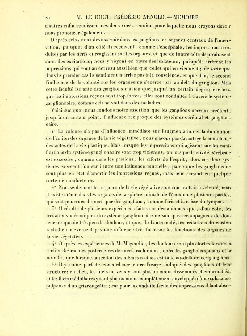 d’autres enfin réunissent ces deux vues: réunion pour laquelle nous croyons devoir nous prononcer également. D’après cela , nous devons voir dans les ganglions les organes centraux de l’inner- vation, puisque, d’un côté ils reçoivent, comme l’encéphale, les impressions con- duites par les nerfs et réagissent sur les organes, et que de l’autre côté ils produisent aussi des excitations; nous y voyons en outre des isolateurs, puisqu’ils arrêtent les impressions qui vont au cerveau aussi bien que celles qui en viennent ; de sorte que dans le premier cas le sentiment n’arrive pas à la conscience, et que dans le second l’influence de la volonté sur les organes ne s’exerce pas au-delà du ganglion. Mais cette faculté isolante des ganglions n’a lieu que jusqu’à un certain degré ; car lors- que les impressions reçues sont trop fortes, elles sont conduites à travers le système ganglionnaire, comme cela se voit dans des maladies. Voici sur quoi nous fondons notre assertion que les ganglions nerveux arrêtent, jusqu’à un certain point, l’influence réciproque des systèmes cérébral et ganglion- naire. i° La volonté n'a pas d’influence immédiate sur l’augmentation et la diminution de l’action des organes de la vie végétative ; nous n’avons pas davantage la conscience des actes de la vie plastique. Mais lorsque les impressions qui agissent sur les rami- fications du système ganglionnaire sont trop violentes, ou lorsque l’activité cérébrale est excessive i comme dans les passions, les efforts de l’esprit, alors ces deux sys- tèmes exercent l’un sur l’autre une influence mutuelle , parce que les ganglions ne sont plus en état d’amortir les impressions reçues, mais leur servent en quelque sorte de conducteurs. 2° Non-seulement les organes de la vie végétative sont soustraits à la volonté, mais il existe même dans les organes de la sphère animale de l’économie plusieurs parties, qui sont pourvues de nerfs par des ganglions, comme l’iris et la caisse du tympan. 5° ïl résulte de plusieurs expériences faites sur des animaux que, d’un côté, les irritations mécaniques du système ganglionnaire ne sont pas accompagnées de dou- leur ou que de très peu de douleur, et que, de l’autre côté, les irritations du cordon- rachidien n’exercent pas une influence très forte sur les fonctions des organes de la vie végétative. , 4° D’après les expériences de M. Magendie , les douleurs sont plus fortes lors de I» section des racines postérieures des nerfs rachidiens, entre les ganglions spinaux et la moelle, que lorsque la section des mêmes racines est faite au-delà de ces ganglions. 5° 11 y a une parfaite concordance entre l’usage indiqué des ganglions et leur structure; en effet, les filets nerveux y sont plus ou moins disséminés et embrouillés, et les filets médullaires y sont plus ou moins complètement enveloppés d’une substance pulpeuse d’un gris rougeâtre ; car pour la conduite facile des impressions il faut abso-