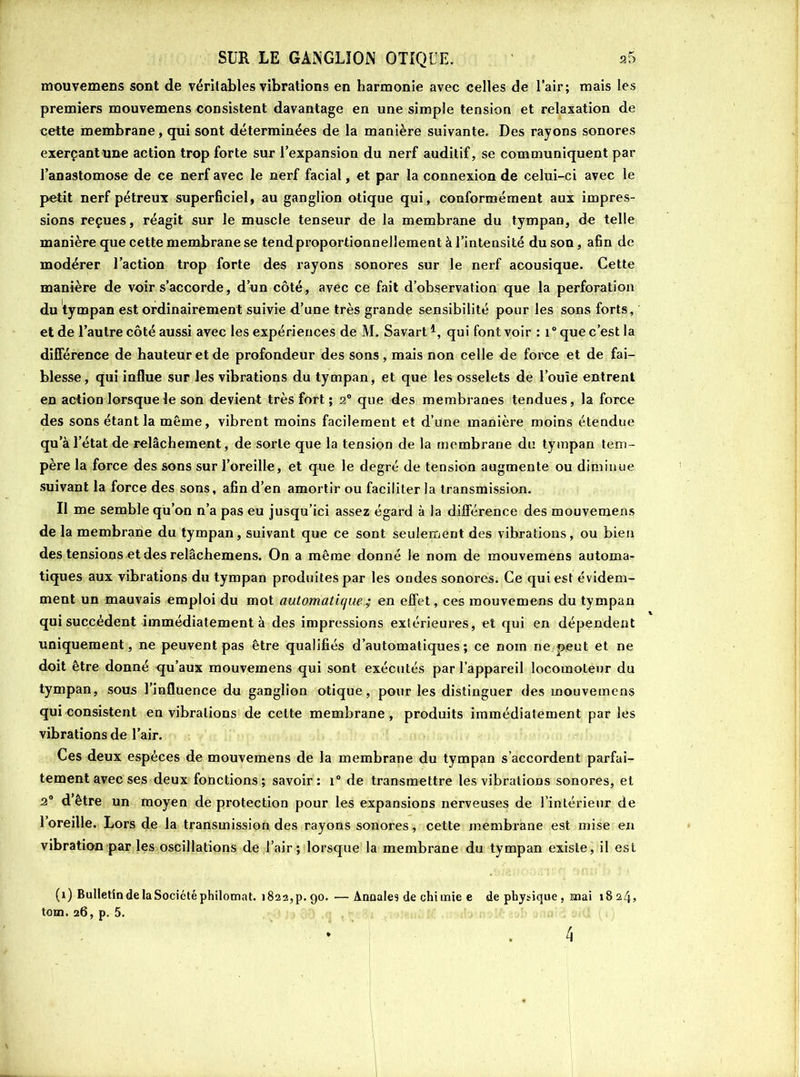 mouvemens sont de véritables vibrations en harmonie avec celles de l’air; mais les premiers mouvemens consistent davantage en une simple tension et relaxation de cette membrane, qui sont déterminées de la manière suivante. Des rayons sonores exerçantune action trop forte sur l’expansion du nerf auditif, se communiquent par l’anastomose de ce nerf avec le nerf facial, et par la connexion de celui-ci avec le petit nerf pétreux superficiel, au ganglion otique qui, conformément aux impres- sions reçues, réagit sur le muscle tenseur de la membrane du tympan, de telle manière que cette membrane se tend proportionnellement à l’intensité du son, afin de modérer l’action trop forte des rayons sonores sur le nerf acousique. Cette manière de voir s’accorde, d’un côté , avec ce fait d’observation que la perforation du tympan est ordinairement suivie d’une très grande sensibilité pour les sons forts, et de l’autre côté aussi avec les expériences de M. Savart4, qui font voir : i° que c’est la différence de hauteur et de profondeur des sons, mais non celle de force et de fai- blesse, qui influe sur les vibrations du tympan, et que les osselets de l’ouïe entrent en action lorsque le son devient très fort ; 2° que des membranes tendues, la force des sons étant la même, vibrent moins facilement et d’une manière moins étendue qu’à l’état de relâchement, de sorte que la tension de la membrane du tympan tem- père la force des sons sur l’oreille, et que le degré de tension augmente ou diminue suivant la force des sons, afin d’en amortir ou faciliter la transmission. Il me semble qu’on n’a pas eu jusqu’ici assez égard à la différence des mouvemens de la membrane du tympan, suivant que ce sont seulement des vibrations, ou bien des tensions et des relâchemens. On a même donné le nom de mouvemens automa- tiques aux vibrations du tympan produites par les ondes sonores. Ce qui est évidem- ment un mauvais emploi du mot automatiqueen effet, ces mouvemens du tympan qui succèdent immédiatement à des impressions extérieures, et qui en dépendent uniquement, ne peuvent pas être qualifiés d’automatiques; ce nom ne peut et ne doit être donné qu’aux mouvemens qui sont exécutés par l’appareil locomoteur du tympan, sous l’influence du ganglion otique, pour les distinguer des mouvemens qui consistent en vibrations de celte membrane, produits immédiatement parles vibrations de l’air. Ces deux espèces de mouvemens de la membrane du tympan s’accordent parfai- tement avec ses deux fonctions; savoir: i° de transmettre les vibrations sonores, et 2° d’être un moyen de protection pour les expansions nerveuses de l’intérieur de l’oreille. Lors de la transmission des rayons sonores, cette membrane est mise en vibration par les oscillations de l’air ; lorsque la membrane du tympan existe, il est (1) Bulletin de la Société philomat. 1822, p. 90. —Annales de chi unie e de physique, mai 1824, tom. 26, p. 5.