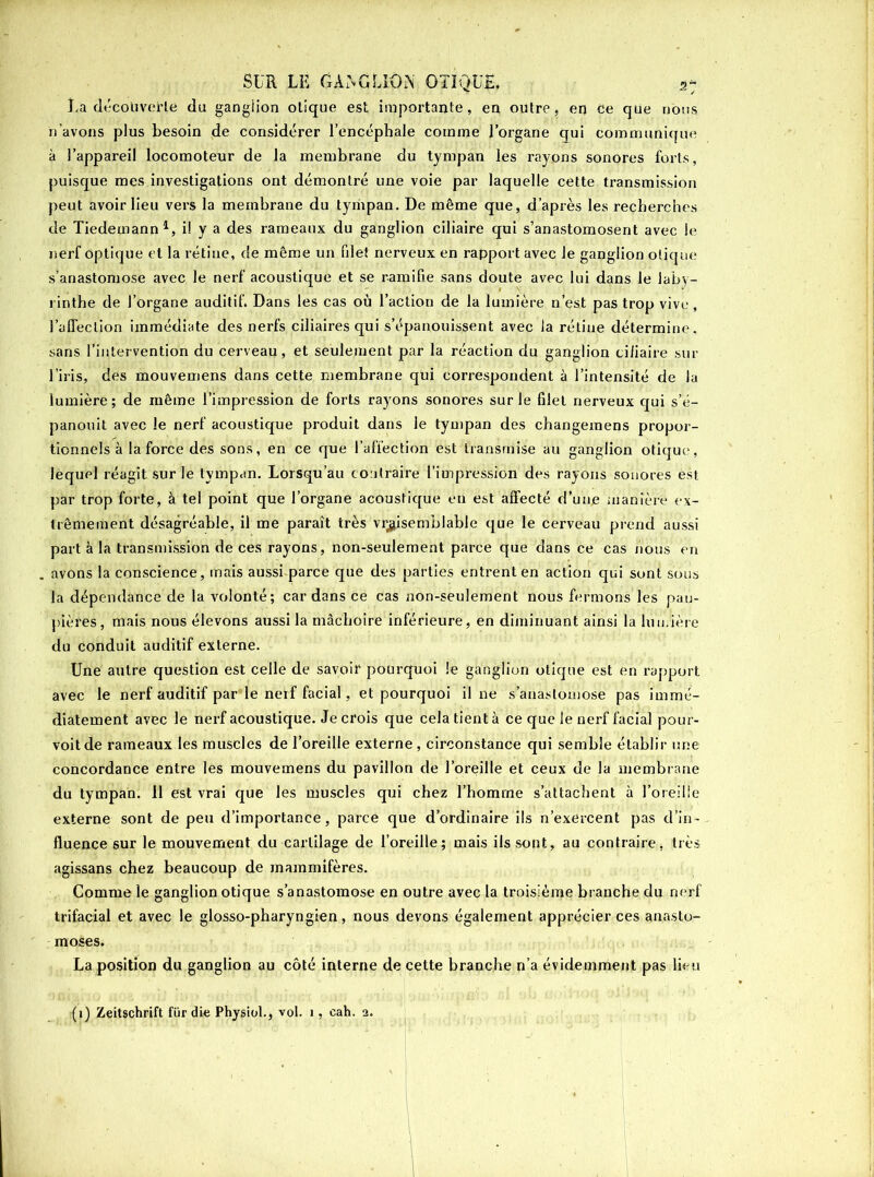 Là découverte du ganglion otique est importante, en outre, en ce que nous n’avons plus besoin de considérer l’encéphale comme l’organe qui Communique à l’appareil locomoteur de la membrane du tympan les rayons sonores forts, puisque mes investigations ont démontré une voie par laquelle cette transmission peut avoir lieu vers la membrane du tympan. De même que, d’après les recherches de Tiedemann1, il y a des rameaux du ganglion ciliaire qui s’anastomosent avec le nerf optique et la rétine, de même un filet nerveux en rapport avec Je ganglion otique s’anastomose avec le nerf acoustique et se ramifie sans doute avec lui dans le laby- rinthe de l’organe auditif. Dans les cas où l’action de la lumière n’est pas trop vive , l’affection immédiate des nerfs ciliaires qui s’épanouissent avec la rétine détermine, sans l’intervention du cerveau, et seulement par la réaction du ganglion ciliaire sur l’iris, des mouvemens dans cette membrane qui correspondent à l’intensité de la lumière; de même l’impression de forts rayons sonores sur le filet nerveux qui s’é- panouit avec le nerf acoustique produit dans le tympan des changemens propor- tionnels à la force des sons, en ce que l’affection est transmise au ganglion otique-, lequel réagit sur le tympan. Lorsqu’au contraire l’impression des rayons sonores èst par trop forte, à tel point que l’organe acoustique en est affecté d’une maniéré ex- trêmement désagréable, il me paraît très vraisemblable que le cerveau prend aussi part à la transmission de ces rayons, non-seulement parce que dans ce cas nous en avons la conscience, mais aussi parce que des parties entrent en action qui sont sous la dépendance de la volonté; cardans ce cas non-seulement nous fermons les pau- pières, mais nous élevons aussi la mâchoire inférieure, en diminuant ainsi la lumière du conduit auditif externe. Une autre question est celle de savoir pourquoi le ganglion otique est en rapport avec le nerf auditif par le nerf facial, et pourquoi il ne s’anastomose pas immé- diatement avec le nerf acoustique. Je crois que cela tient à ce que le nerf facial pour- voit de rameaux les muscles de l’oreille externe , circonstance qui semble établir une concordance entre les mouvemens du pavillon de l’oreille et ceux de la membrane du tympan. 11 est vrai que les muscles qui chez l’homme s’attachent à l’oreille externe sont de peu d’importance, parce que d’ordinaire ils n’exercent pas d’in- fluence sur le mouvement du cartilage de l’oreille; mais ils sont, au contraire, très agissans chez beaucoup de mammifères. Comme le ganglion otique s’anastomose en outre avec la troisième branche du nerf trifacial et avec le glosso-pharyngien, nous devons également apprécier ces anasto- moses. La position du ganglion au côté interne de cette branche n’a évidemment pas lieu