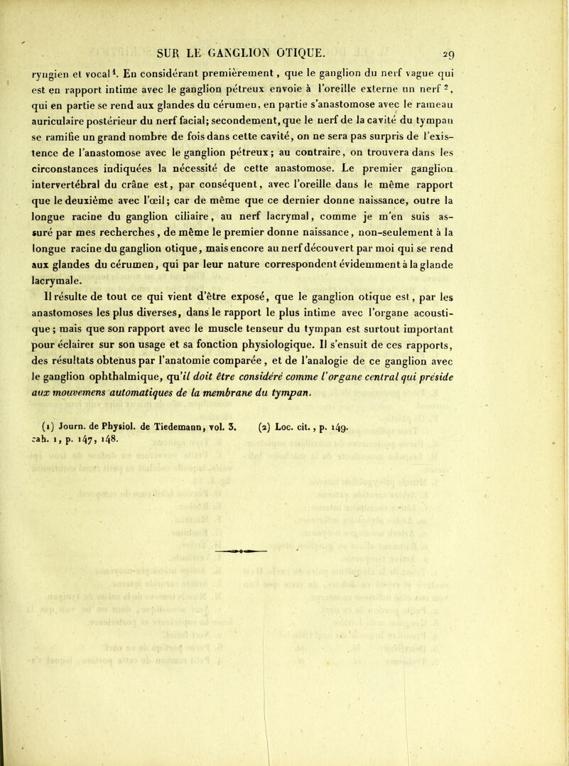 ryngien et vocal1. En considérant premièrement, que le ganglion du nerf vague qui est en rapport intime avec le ganglion pétreux envoie à l’oreille externe un nerf 2, qui en partie se rend aux glandes du cérumen, en partie s’anastomose avec le rameau auriculaire postérieur du nerf facial; secondement, que le nerf de la cavité du tympan se ramifie un grand nombre de fois dans cette cavité, on ne sera pas surpris de l’exis- tence de l’anastomose avec le ganglion pétreux; au contraire, on trouvera dans les circonstances indiquées la nécessité de cette anastomose. Le premier ganglion intervertébral du crâne est, par conséquent, avec l’oreille dans le même rapport que le deuxième avec l’œil; car de même que ce dernier donne naissance, outre la longue racine du ganglion ciliaire, au nerf lacrymal, comme je m’en suis as- suré par mes recherches , de même le premier donne naissance, non-seulement à la longue racine du ganglion otique, mais encore au nerf découvert par moi qui se rend aux glandes du cérumen, qui par leur nature correspondent évidemment à la glande lacrymale. 11 résulte de tout ce qui vient d’être exposé, que le ganglion otique est, par les anastomoses les plus diverses, dans le rapport le plus intime avec l’organe acousti- que ; mais que son rapport avec le muscle tenseur du tympan est surtout important pour éclairer sur son usage et sa fonction physiologique. Il s’ensuit de ces rapports, des résultats obtenus par l’anatomie comparée, et de l’analogie de ce ganglion avec Je ganglion ophthalmique, qu’tV doit être considéré comme l'organe central qui préside aux mouvemens automatiques de la membrane du tympan. (1) Journ. de Physiol. de Tiedemann, vol. 3. (2) Loc. cit., p. 149- eah. 1, p. 147» *48-