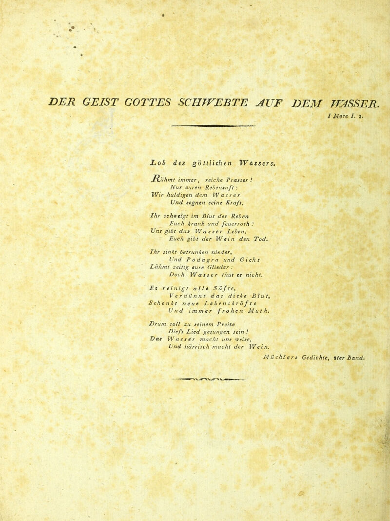 DER GEIST GOTTES SCHVFEBTE AUF DEM TEdSSER. I Mose I. a. Lob des gottlichen Whssers. H.uhmt immer, reiche Prasser ! Nur euren Rebensaft : Wir /luldigen dem Wasser Und segnen seinc Kraft. Ihr schwelgt im Blut der Reben Euch krank und feuerroth : Vns gibt das W asser Leben, Euch gibt der W e i n den Tod. Ihr sinit betrunhen nieder, Und Podagra und Gicht Ldhmt zeitig eure Glieder : Doch W asser thut es nicht. Es r ei ni g t alie S cift e, Verdunnt das dicke Blut, Schenkt neue Lebenskrafte Und immer frohen Muth. Drum soli zu seinem Preise Diefs Lied gesungen sein ! Das W asser macht uns weise, Und narrisch macht der IVe in. Milchlers Gedichle, iter £ and.