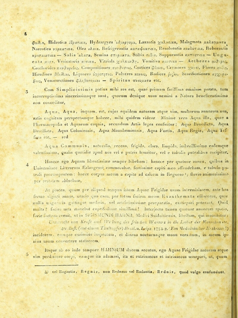 QvfiLx, Hidrotioa topuTtUx, Hydrargyra ‘vdpxpyvpx, Laxantia %c/ktx?ixx, Malagmata pxXuyfixrx Narcotica vxpxcornix. Olea tXxix, Refrigerantia kxtx-^uxtmx, Resolventia xvxXvrtxx, Roborantia MpxTxtMTittx— Salia 'xXxrx, Semina crtrepUxTX, Stibia vifiix. Suppurantia syrvqrtxx— Ungu- enta ftvpr, Vesicatoria jVitriola ^xXnxv&if.,' Vomitiva ey.zrtnx — Aetheres xt&cp&g. Cantharides xxv3rxpi$e;. Compositiones <rvy$e?stc. Cortices (pXotot, Cremores yju-soi. Flores av-S;;t Hirudines /3fe/facti, Liquores py,poTi[Tsc, Pulveres xovei<;} Radices pjgcit, Scarificationes ey%stpx* Venaesectiones (f-AeySoro/xixi — Spiritus Trveu/xxTx elc. Cum Simplicissimis potius mihi res est, quae’primum facillima omnium paratu, tum incorruptissima sincerissimaquc sunt, quorum denique usus nemini a Natura beneficentissima non conceditur. Aqua, Aqua, inquam, est, cujus equidem naturam atque vim, mullorum annorum usu, salis cognitam pe^spectamque habere, mihi quidem videor Minime vero Aqua illa, qua? a Pharmacopolis et Aquarum coquis, secundum Artis leges conficitur; Aqua Benedicta, A<jua Destillata, Aqua Coloniensis, Aqua. Mannhemiensis, Aqua Fortis, Aqua Regia, Aqua lof fiyia etc,. —- sed Aqua Communis, naturalis, recens, frigida, clara, limpida, imbecillissima eademque valentissime., qualis quotidie apud nos vel e puteis hauritur, vel e tubulis putealibus excipitur. Hancce ego Aquam libentissime semper bibebam; hancie per quatuor annos, quibus in Universitate Literarum Erlangensi. commorabar, fortissime capiti meo affundebam, e tubulo pu- teali prorumpentem: hacce corpus meum a-capite ad calcem in Regneso 3; fluvio animosissimo per aestatem abluebam. At postea, quum per aliquod tempus istum Aquae Frigidae usum intermisissem, ante hrts ferme viginti annos, nescio quo casu, per totam faciem meam Exanthemata effloruere, quae nullis u lgucntis guttisqae medicis, vel artificiosissime praeparatis, exstirpari poterant. Quid multa ? facies mea manebat cuprifodinae simillima ! Interjecto tamen quatuor annorum spatio, forte fortpna evenit, ut in- SiGIS.vICNDI HAHNil, Medici.Suidniliensis, libellum, qui inscribitur: Ur.urricht von Kraft orni IVvhtng des frisdjeii W assus in 'dh Leibtr der Mensclnri etc. 4 te Aufl. (imt einem Titeliur-fer') Bresl. u. Leipz. ,f75F8'* {Ein Hedidnischer E>zkezzei !) inciderem, cumque curiosius inspectura, et diurna nocturnaque manu versatum, in meum ip- sius usum convertere statuerem. Jtaque ab eo inde tempore HAHNJUM ducem secutus, ego Aquae Frigidae naturam atque vim perdiscere coepi, eamqae ita adamavi, ita et extrinsecus et intrinsecus usurpavi, ut, quum 5) vel Ragautia, Regniz, non Redneso vel Radantia, Redniz, quod vulgo confundunt.