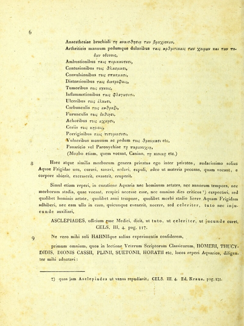 Anaesthesiae brachiali ry xvxtce^ax roov /3pxxiovwv, Arthriticis manuum pedumque doloribus txiq xpdtpittKxit; twH %£tpwv uut ruv ro- tioiv oSvvxtt;, Ambustionibus rxi; vspmxvtreai, Contusionibus toiq dXx(Jtxx<Jit Convulsionibus toti; tstrxafxxat, Distorsionibus rxi; dtxspotyxtt;, Tumoribus tot; oynoii;, Inflammationibus rtx.it; ^Xoyuaett, Ulceribus tot; kXnutu, Carbunculis rotg xv&pxgt. Furunculis ro;; do&tyfft, Achoribus tot; x%odp<st, Ceriis tote, nijptou;) Porriginibus rxt^-irttvpixffefft, Vulneribus manuum ac pedum totq 3’pxv/Ji.XGi etc. Panaricio vel Paronychiae rq vxptavuxtx^ (Morbo etiam, quem vocant, Canino, ry Kvvnty etc.) Haec atque similia morborum genera privatus ego inter privatos, audacissimo solius Aquae Frigidae usu, curavi, sanavi, sedavi, expuli, adeo ut materia peccans, quam vocant, e corpore abierit, excesserit, evaserit, eruperit. Simul etiam reperi, in curatione Aquaria nec hominum aetates, nec annorum tempora, nec morborum stadia, quae vocant, respici necesse esse, nec omnino dies criticos 7) exspectari, sed qualibet hominis aetate, quolibet anni tempore, quolibet morbi stadio licere,Aquam Frigidam adhiberi, nec eam ullo in casu, quicunque evenerit, nocere, sed celeriter, tuto nec inju- cunde auxiliari. ASCLEPIADES, officium gsse Medici, dicit, ut tuto, vit celeriter, ut jucunde curet. CELS. III. 4. pag. 117. Ne vero mihi soli HAHNIIque solius experimentis confiderem, primum omnium, quos in lectione Veterum Scriptorum Classicorum, HOMERI, THUCY- DIDIS, DIONIS CASSII, PLINII, SUETONII, HORATII etc. locos reperi Aquarios, diligen- ter mihi adnotavi :