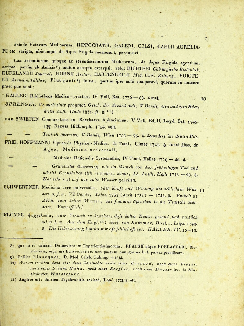 deinde Veterum Medicorum, HIPPOCRATIS, GALENI, CELSI, CAELII AURELIA- NI etc. scripta, ubicunque de Aqua Frigida memorant, perquisivi : tum recentiorum quoque ac recentissimorum Medicorum, de Aqua Fivigida agentium, scripta, partim ab Amicis«) mutuo accepta excerpsi, velut RICHTERI Chirurgische Bibliothek, HUFELANDII Journal, HORNII Archiv, HARTENKEILII Med. Chir. Zeitung, VOIGTE-' L1I Arzneirriiltellehre, Plucqueti*) Initia: partim ipse mihi comparavi, quorum in numero praecipue sunt : HALLERI Bibliotheca Medico - practica, IV Voll. Bas. 1776— gg, 4 maj. jq SPRENGEL Versuch einer pragmat. Gesch. der Arzneihunde, V Bdnde, iten und iten Bdes. driite Aufl. Halle 1821. ff. 8. 1(0 van SWIETEN Commentaria in Boerhaave Aphorismos, V Voll. Ed. II. Lugd. Bat. 1745. sqq. P»ecusa Hildburgh, 1754. sqq. — — Tevfuch iibersetzt, V Bdnde, Wien 1755 — 75. 4. fosonders im dritten Bde. FRID. HOFFMANNI Opuscula Physico - Medica, II Tomi, Ulmae 1741. g. Inest Diss. de Aqua, Medicina universali. — — Medicina Rationalis Systematica, IV Tomi, Hallae 1729 — 40. 4. — Griindliche Anweisung, wie ein Mensch vor dem fruhzeitigen Tod und allerlei Krankheiten sich verwahren Itonne, IX Theile, Halle 1715 —28. 8- Hat sehr viel auf das halle Wasser gehalten. SCHWERTNER Medicina vere universalis, oder Kraft und Wirkung des srhlechten Was- u sers u.J.w. VI Bdnde, Leipz. 1733 (auch 1737) — 1743- 8- Enthdlt 31 Abhh. vom kalten Wasser, aus frernden Sprachen in die Teutsche iiber- setzt. VortreJJlicli! FLOYER ypvxpol8<nu,_ oder Versuch zu beweisen, dafs kalles Baden gesund und nutzlich sei u f.w. Aus dem Engl. 41) uberf. von Sommer, Bresl. u. Leipz. 1749. 8- Die Ueberselzung kommt mir oftfehlerhaft vor. HALLER. IV. 10—13. 8) qua in re eximiam Duumvirorum Experientissimorum, KRAUSII atque HORLACHERI, No- stratium, erga me benevolentiam non possum non gratus h. 1. palam praedicare. 9) Gallice Ploucquet, D. Med. Celeb. Tubing. + 1814* 10) Warum erwdhnt denn aber diese Geschichte weder eines Baynard, noch eines Floyer, noch eines Siegm. Hahn, noch eines Eergius, noch eines Lauter <!rc. in Hin- sicht der Wasserkur?