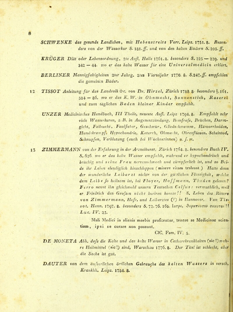 SCHWENKE das gesunde Landleben, mit Hebenstreits Vorr. Leipz. 1751. 8. Beson- ders von der Wasserkur S. 181. jf. und von den kallen Badern S. 205. jf. KRVGER Didt oder Lebensordnung, 2te Aufl. Halle 1761.3. besonders S. 225 — 22Q. und 342 — 44- wo er das kalte IVasser fur eine Universalmedicin erklart. BERLINER Mannigfaltigkeiten 2fer Jahrg. 2/es Vierteljahr 1770. 8. <$.247empfehlen die gemeintn Bdder. 12 TISSOT Anleilung fur das Landvolk <!rc. von Dr. Hirzel, Zurich 1788 8- besonders §. 161. 384— 86. wo er das K. IV.1 in Ohnmacht, Sonnenstich, R as er ei und zum taglichen Baden kleiner Kinder empfiehlt. TJNZER Medicinisches Handbuch, III Theile, neueste Aufl. Leipz 17g4. 8« Empfiehlt sehr viele Wasserkuren, z. B. in Augenentzundung, Bemfrafs, Briichen, Darrn- gicht, Fallsucht, Faulfieber, Geschwur, Gliedschivamm, Hdmorrhoiden, Hundskrampf FJypochondrie, Katarrh, Ohma-ht, Qhrenfiussen, Scheintod, &chnupfen, Verblulung (auch bei Wochnerinneh) u.f.w. 13 ZIMMERMANN von der Erfahrung in der Arzneikunst, Zurich 1764. 8- besonders Buch IV. S. 626. wo er das kalte Wasser empfiehlt, wdhrend er hypochondrisch und bruchig und seine F r a u nervenschwach und zumpferlich ist, und so Bei- de ihr Leben elendiglich hinschleppen (misere vitam trahunt) Hatte denn der wunderliche Leibarzt nid\ts vpn der, gdttlicheh Fliissigkeit, wdche dem Leibe fo heilsam ist, bei Flo fer, Hoffmann, Theden gelesen? Ferro nennt ihn ghichwohl unsern Teutschen Celfus: vermuthlich, weil er Friedrich den Grofsen nicht kuriren konnte!! <$. Leben des Ritters von Zimmermann, Hofr. und Leibarzt es (?) in Eannover. Von Tis- sot. Hann. 17Q7- 8. besonders $.72.76. 165. lar pe, depxifevGov aexvrov !! Luc. IV. 23. Mali Medici in alienis morbis profitentur, tenere se Medicinae scien- tiam , ipsi se curare non possunt. C1C. Fam. IV. 5. DE MONETA Abh. dafs die Kalte und das kalte Wasser in Catharrkranklieiten (e\c\) wah- re Heilmitttel (sic!) sind, Warschau 1776.8. Der Titel ist sclilecht, aber die Sache ist gut. DAUTER von dem 'dufserlichen ortlichen Gebrauche des k ait en W asser s in verscli,