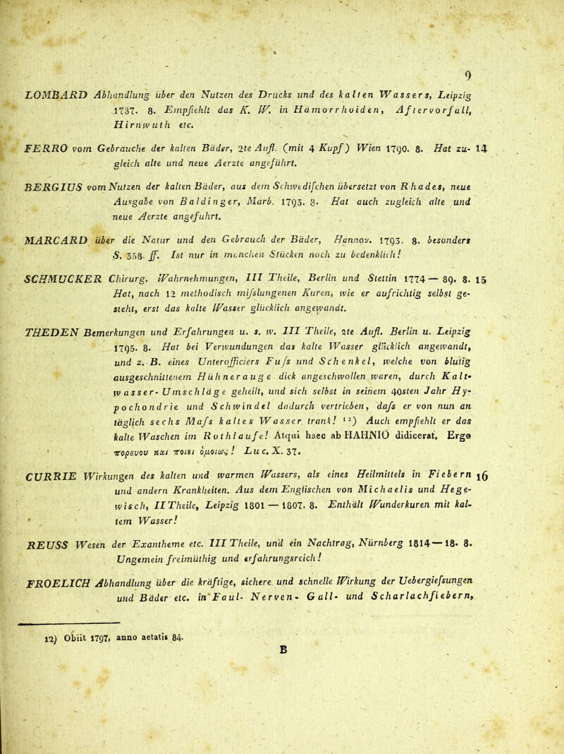 LOMBARD Abhandlung uber den Nutzen des Drucks und des kalten W asser s, Leipzig 1737. 8. Empflehli das K. IV. in Hamorr hoiden, Af lervorfall, Hirnwuth etc. FERRO vom Gebrauche der kalten Bdder, 2te Aufl. Qmit 4 Kupf) Wien 17go. 8. Hat zu- 14 gleich alte und neue Aerzte angefiihrt. BERGIUS vomNutzen der kalten Bdder, aus dem Schwedifchen ubersetzl von Rhades, neue Ausgabe von B aldin ger, Marb, 1793, 8* Hat auch zugleich alte und neue Aerzte angefiihrt. MARCARD 'uber die Natur und den Gebrauch der Bdder, Hannov. 1793. 8- btsonders S. 338. ff. Ist nur in mchchen Stucken rloch zu bedenkliih! SCHMUCKER Chirurg. IVahrnehmungen, III Theile, Berlin und Slettin 1774—89. 8. 15 Hat, nach 12 methodisch mifslungenen Kuren, wie er aufrichtig selbst ge~ steht, erst das kalte IVasser glucklich angevvandt. THEDEN Bemerkungen und Erfahrungen u. s. w. III Theile, ite Aufl. Berlin u. Leipzig 1795. 8. Hat bei Verwundungen das kalte IVasser glihklich angevvandt, und z.-B. eines Unterojflciers Fufs und Sch enkel, welche von blutig ausgeschnitlenem Huhnerauge dick angeschwollen waren, durch Kalt- wasser- Umschlag e geheilt, und sicli selbst in seihem HQsten J ahr Hy~ pochondrie und S chwindtl dadurch verlrieben, dafs er von nun an taglich sechs Mafs kalles Wasser trankl 12) Auch empfehll er das kalte Waschen im Rothlaufe! Atqui haec ab HAHNIO didicerat, Erge vopeuov 7icci iroisi bpoica^! Lu c. X. 37» CURRIE Wirkungen des kalten und warmen Wassers, ais eines Heilmittels in Fiebern ^ und andern Krankheiten. Aus dem Engiischen von Michaelis und Hege- ivisch, IITheile, Leipzig 1801 — 1807. 8. Enthalt tVunderkuren mit kal- tem Wasser! REUSS Wesen der Exantheme etc. III Theile, und ein Nachtrag, Niirnberg 1814—18. 8. Ungemein freimilthig und erfahrungsreich ! FROELICH Abhandlung uber die kraftige, sichere und schnelle Wirkung der Uebergiefsungen und Bdder etc. inFaul- Nerven- Gall- und S charlachfiebern. 12) Obiit 1797, anno aetati* 84- B