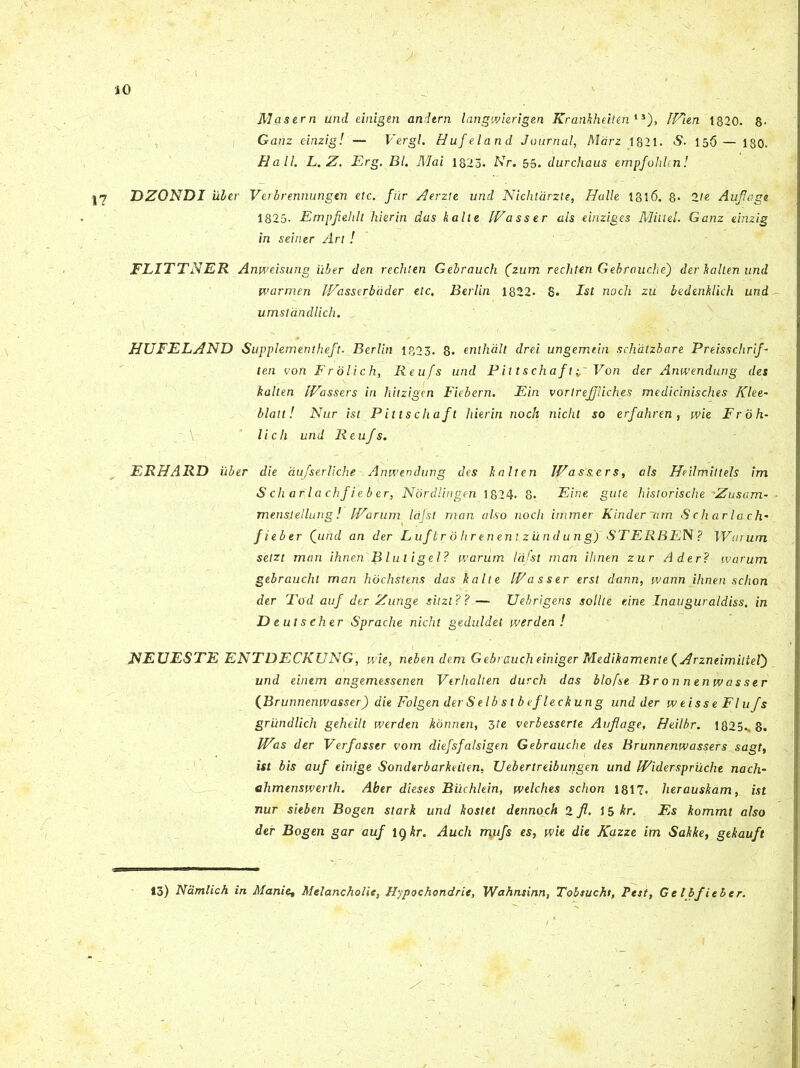 Masern und einigen andtrn langwierigen Krankheilenls), IVien 1320. 8- Ganz einzig! — Vergi. Hufeland Journal, Marz 1821. S■ 156 — 130. Hali. L. Z. Erg. Bl. Mai 1823. Nr. 55. durchaus empfohUn! Yl DZONDI uber Veibrennungtn etc. fur Aerzte und Nichtarzte, Halle 1316. 8- 2/e Aufloge 1825. Empfelilt hier in das kalte IVasser ais einziges Mitlel. Ganz einzig in seiner An ! FLITTNER Anweisung uber den rechten Gebrauch (zum rechten Gebrauche') der kallen und warmen IVasserbcider etc. Berlin 1822. S. Ist noch zu bedenklich und umstdndlich. HUFELAND Supplementheft. Berlin 1323. 8. enthalt drei ungemiin schatzbare Preisschrif- ten voti Frolich, Reufs und P it t s chaf tVon der Anwendung des kalten IVassers iri liitzigen Fiebern. Ein vorlrejjliches medicinisches Klee- blatt! Nur ist Pittschaft hierin noch nicht so erfahren , wie Fr 0 fi- li ch und Reufs. ERHARD iiber die aufserliche Anwendung des kalten IVassers, ais Heilmiltels im S ch arla chfieb er, Nordlingen 1824. 8. Eine gute historische Zusam- menstellung ! IVarum Itijst man also noch immer Kinder ~<im S ch arla ch- fieber Qund an der L uf tr 0 hr en en t z und u n g) STERBEN ? Wurum setzt man ihnenfi l ut i gei? tvarum Idfst man ihnen zur Ader? warum gebraucht man hochstens das kalte IVasser erst dann, warin ihnen schon der Tcfd auf der Zunge sitzl??— Uebrigens solite eine Inauguraldiss. in D eutseher Sprache nicht geduldet werden! NEUESTE ENTDECKUNG, wie, neben dem Gebraucheiniger Medikamenie (Arzneimiitef) und einem angemessenen Verlialten durch das blofse Bronnenwasser (Brunnenwasser) die Folgen derSelbs t b efleckung und der weisse Flufs griindlich geheilt werden konnen, 3te verbesserte Auflage, Heilbr. 1825.. 8. IVis der Verfasser vom diefsfalsigen Gebrauche des Brunnenwassers sagt, ist bis auf einige Sonderbarkeiten, Uebertreiburtgen und IViderspruche nach- ehmenswerth. Aber dieses Buchlein, welches schon 1817. herauskam, ist nur sieben Bogen stark und kostet dennoch 2 fl. 15 kr. Es kommt also der Bogen gar auf 19 kr. Auch rryifs es, wie die Kazze im Sakke, gekauft 13) Namlich in Manie, Melancholie, Hypochondrie, Wahnsinn, Tobsucht, Pest, Gtlbfitler.