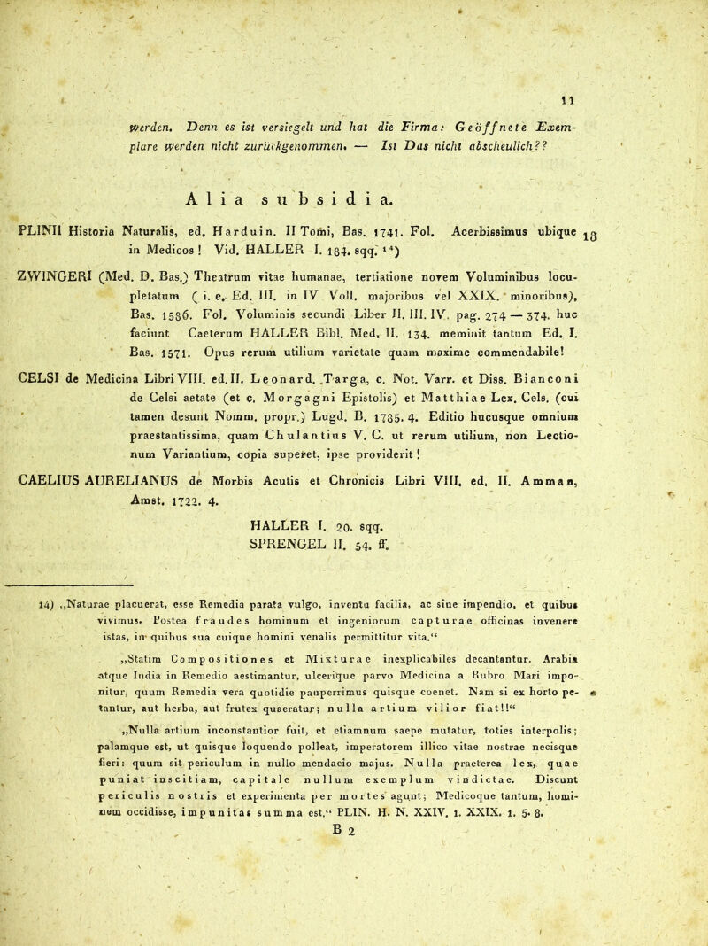 Werden. Denn es ist versiegelt und liat die Firma: Geoffnete Exem- plare werden nicht zuruckgenommen, — Ist Das nichl abscheulich? ? Alia subsidia. PLINII Historia Naturalis, ed. Harduin. II Tomi, Bas. 1741. Fol. Acerbissimus ubique jg in Medicos! Vid. HALLER I. 184. sqq.'14) ZVVINGERI (Med. D. Bas.) Theatrum vitae humanae, tertiatione novem Voluminibus locu- pletatum ( i. e, Ed. III. in IV Voll. majoribus vel XXIX. minoribus), Bas. 1586. Fol. Voluminis secundi Liber II. III. IV. pag. 274— 374. huc faciunt Caeterum HALLER Bibi. Med, II. 134. meminit tantum Ed. I. Bas. 1571. Opus rerum utilium varietate quam maxime commendabile! CELSI de Medicina Libri VIII. ed.II. Leonard. .Targa, c. Not. Varr. et Diss. Bianconi de Celsi aetate (et c. Morgagni Epistolis) et Matthiae Lex. Ceis, (cui tamen desunt Nomm. propr.) Lugd. B. 1735. 4. Editio hucusque omnium praestantissima, quam Chulantius V. C. ut rerum utilium, non Lectio- num Variantium, copia superet, ipse providerit! CAELIUS AURELIANUS de Morbis Acutis et Chronicis Libri VIII. ed, II. Amman, Amst. 1722. 4. HALLER I. 20. sqq. SPRENGEL II. 54. ff. 14) ,,Naturae placuerat, esse Remedia parata vulgo, inventu facilia, ac sine impendio, et quibus vivimus. Postea fraudes hominum et ingeniorum capturae officinas invenere istas, in- quibus sua cuique homini venalis permittitur vita.“ „§tatim Compositiones et Mixtutae inexplicabiles decantantur. Arabia atque India in Remedio aestimantur, ulcerique parvo Medicina a Rubro Mari impo- nitur, quum Remedia vera quotidie pauperrimus quisque coenet. Nam si ex horto pe- * tantur, aut heFba, aut frutex quaeratur; nulla artium vilior fiat!!‘e „Nulla artium inconstantior fuit, et etiamnum saepe mutatur, toties interpolis; palamque est, ut quisque loquendo polleat, imperatorem illico vitae nostrae necisque fieri: quum sit periculum in nullo mendacio majus. Nulla praeterea lex, quae puniat iascitiam, capitale nullum exemplum vindictae. Discunt periculis nostris et experimenta per mortes agunt; Medicoque tantum, homi- nem occidisse, impunitas summa est.“ PLIN. H. N. XXIV, l. XXIX. 1. 5. 8« B 2